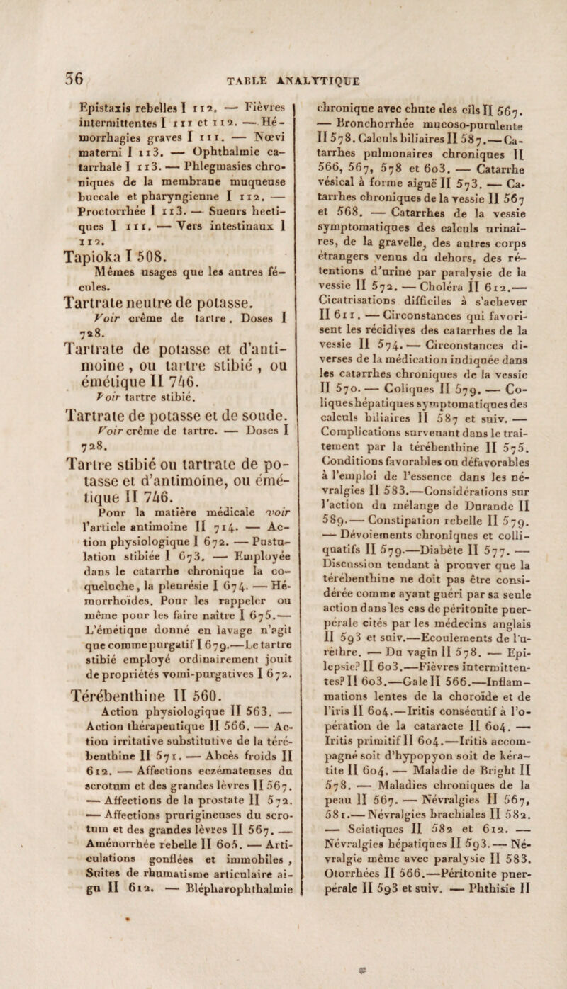 Epistaxis rebelles! 112, — Fièvres intermittentes! ni et 112. — Hé¬ morrhagies graves I ni. — Nœvi materai I 113. — Ophthaluaie ca¬ tarrhale I ri3. —- Phleginasies chro¬ niques de la membrane muqueuse buccale et pharyngienne I 112. — Proctoi'rbée 1 n3. — Sueurs hecti¬ ques I in. —Vers intestinaux 1 112. Tapioka I 508. Mêmes usages que les autres fé¬ cules. Tartrate neutre de potasse. Voir crème de tartre. Doses I 728. Tartrate de potasse et d’anti¬ moine , ou tartre slibié , ou émétique II 746. Voir tartre stibié. Tartrate de potasse et de soude. Poir crème de tartre. — Doses I 728. Tartre stibié ou tartrate de po¬ tasse et d’antimoine, ou émé¬ tique II 746. Pour la matière médicale voir l’article antimoine II 714. — Ac¬ tion physiologique 1 672. — Pustu¬ lation stibiée I 673. — Employée dans le catarrhe chronique la co¬ queluche, la pleurésie I 674. — Hé- morrhoïdes. Pour les rappeler ou même pour les faire naître I 675.— L’émétique donné en lavage n’agit que comme purgatif l 679.—Le tartre stibié employé ordinairement jouit de propriétés vomi-purgatives I 672. Térébenthine II 560. Action physiologique 1! 563. — Action thérapeutique II 566. — Ac¬ tion irritative substitutive de la téré¬ benthine Il 571. — Abcès froids II 612. — Affections eczémateuses du scrotum et des grandes lèvres II 567. — Affections de la prostate II 5-ja. — Affections prurigineuses du scro¬ tum et des grandes lèvres II 567. — Aménorrhée rebelle II 6o5. — Arti¬ culations gonflées et immobiles , Suites de rhumatisme articulaire ai¬ gu II 612. — Blépharophthalmie chronique avec chute des cils II 567. — Bronchorrhée mucoso-purulente II 578. Calculs biliaires II 587.— Ca¬ tarrhes pulmonaires chroniques II 566, 567, 578 et 6o3. — Catarrhe vésical à forme aiguë II 573. — Ca¬ tarrhes chroniques de la vessie II 567 et 568. — Catarrhes de la vessie symptomatiques des calculs urinai¬ res, de la gravelle, des autres corps étrangers venus du dehors, des ré¬ tentions d'urine par paralvsie de la vessie II 572. — Choléra II 6x2.— Cicatrisations difficiles à s’achever II 611. — Circonstances qui favori¬ sent les récidives des catarrhes de la vessie II 574.— Circonstances di¬ verses de la médication indiquée dans les catarrhes chroniques de la vessie II 570. — Coliques II 579. — Co¬ liques hépatiques symptomatiques des calculs biliaires H 587 et suiv. — Complications survenant dans le trai¬ tement par la térébenthine II 5^5. Conditions favorables ou défavorables a l’emploi de l’essence dans les né¬ vralgies Il 583.—Considérations sur l’action du mélange de Durande II 58q.— Constipation rebelle II 579- — Dévoiements chroniques et colli- qnatifs II 579.—Diabète II 577. — Discussion tendant à prouver que la térébenthine ne doit pas être consi¬ dérée comme ayant guéri par sa seule action dausles cas de péritonite puer¬ pérale cités par les médecins anglais 11 5g3 et suiv.—Ecoulements de l’u¬ rèthre. •— Du vagin II 5j8. — Epi¬ lepsie? II 6o3.—Fièvres intermitten- tes?H6o3.—Galell 566.—Inflam¬ mations lentes de la choroïde et de l’iris 11 604. — Iritis consécutif à l’o¬ pération de la cataracte II 604. — Iritis primitif II 604. — Iritis accom¬ pagné soit d’hypopyon soit de kéra¬ tite Il 604. — Maladie de Bright II 578. — Maladies chroniques de la peau II 567. — Névralgies II 56j, 58 r.— Névralgies brachiales II 58a. — Sciatiques II 582 et 612. — Névralgies hépatiques II 5g3.— Né¬ vralgie même avec paralysie 11 583. Otorrbées II 566.—Péritonite puer¬ pérale II 593 et suiv. — Phthisie II