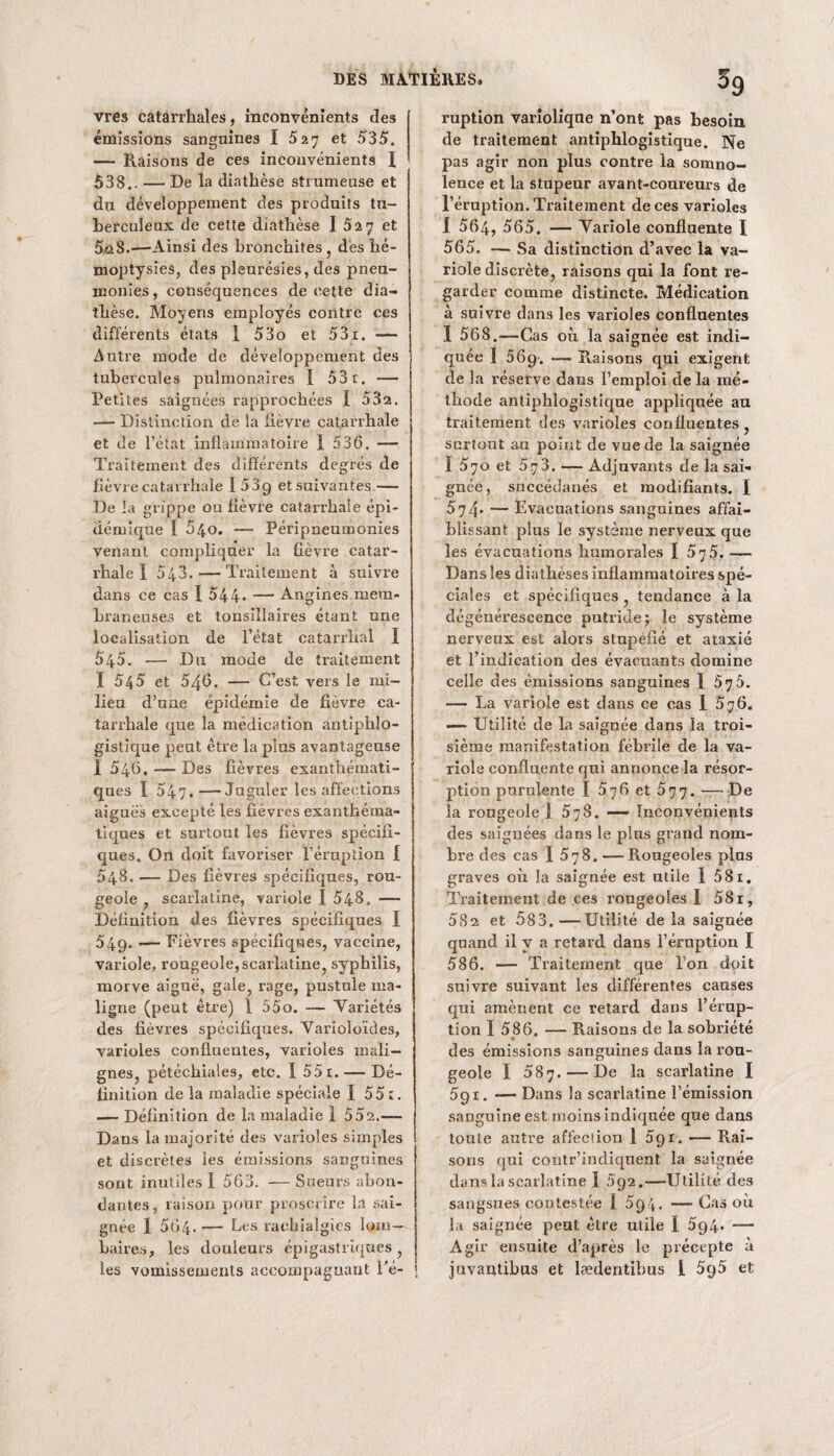 vres catarrhales, inconvénients des émissions sanguines I 5 27 et 535. — Raisons de ces inconvénients I 538.. — De la diathèse strumeuse et du développement des produits tu¬ berculeux de cette diathèse I 527 et 5n8.'—'Ainsi des bronchites, des hé¬ moptysies, des pleurésies, des pneu¬ monies, conséquences de cette dia¬ thèse. Moyens employés contre ces différents états I 53o et 53x. — Autre mode de développement des tubercules pulmonaires X 53t. — Petites saignées rapprochées I 532. — Distinction de la fièvre catarrhale et de l’état inflammatoire 1 536. — Traitement des différents degrés de fièvre catarrhale I53g et suivantes — De la grippe ou fièvre catarrhale épi¬ démique I 54o. — Péripneumonies venant compliquer la fièvre catar¬ rhale I 543. — Traitement à suivre dans ce cas I 544- — Angines mem¬ braneuses et tonsiîlaires étant une localisation de l’état catarrhal I 545. — Du mode de traitement X 545 et 546. — C’est vers le mi¬ lieu d’une épidémie de fièvre ca¬ tarrhale que la médication antiphlo¬ gistique peut être la plus avantageuse I 546. — Des fièvres exanthémati¬ ques I 547.—Juguler les affections aiguës excepté les fièvres exanthéma¬ tiques et surtout les fièvres spécifi¬ ques. On doit favoriser l’éruption I 548. — Des fièvres spécifiques, rou¬ geole , scarlatine, variole I 548. — Définition des fièvres spécifiques I 549. — Fièvres spécifiques, vaccine, variole, rougeole,scarlatine, syphilis, morve aiguë, gale, rage, pustule ma¬ ligne (peut être) 1 55o. — Yariétés des fièvres spécifiques. Yarioloïdes, varioles confluentes, varioles mali¬ gnes, pétéchiales, etc. X 55i. — Dé¬ finition de la maladie spéciale 1 55 1. — Définition de la maladie 1 552.— Dans la majorité des varioles simples et discrètes les émissions sanguines sont inutiles I 563. — Sueurs abon¬ dantes, raison pour proscrire la sai¬ gnée I 5Ô4. — Les rachialgies lom¬ baires, les douleurs épigastriques, les vomissements accompagnant Té- ; 59 ruption variolique n’ont pas besoin de traitement antiphlogistique. Ne pas agir non plus contre la somno¬ lence et la stupeur avant-coureurs de l’éruption. Traitement de ces varioles X 564, 565. — Yariole confluente I 565. —- Sa distinction d’avec la va¬ riole discrète, raisons qui la font re¬ garder comme distincte. Médication à suivre dans les varioles confluentes I 568.—Cas où la saignée est indi¬ quée ï 569. -— Raisons qui exigent de la réserve dans l’emploi delà mé¬ thode antiphlogistique appliquée au traitement des varioles confluentes , surtout au point de vue de la saignée ï 570 et 573. — Adjuvants de la sai¬ gnée, succédanés et modifiants. I 574* — Evacuations sanguines affai¬ blissant plus le système nerveux que les évacuations humorales I 5^5. — Dans les diathèses inflammatoires spé¬ ciales et spécifiques, tendance à la dégénérescence putride; le système nerveux est alors stupéfié et ataxié et l’indication des évacuants domine celle des émissions sanguines X 576. — La variole est dans ce cas 1 576. — Utilité de la saignée dans la troi¬ sième manifestation fébrile de la va¬ riole confluente qui annonce la résor¬ ption purulente I 576 et 577. —- De la rougeole I 578. — Inconvénients des saignées dans le pins grand nom¬ bre des cas I 578. —Rougeoles plus graves où la saignée est utile I 581. Traitement de ces rougeoles I 5Si, 582 et 583.—Utilité de la saiguée quand il y a retard dans l’éruption I 586. — Traitement que l’on dpit suivre suivant les différentes causes qui amènent ce retard dans l’érup¬ tion 1 586. — Raisons de la sobriété des émissions sanguines dans la rou¬ geole I 587. — De la scarlatine I 5g 1. — Dans la scarlatine l’émission sanguine est moins indiquée que dans toute autre affection 1 391. — Rai¬ sons qui contr’indiquent la saignée dans la scarlatine 1 592.—Utilité des sangsues contestée 1 694. —Cas où la saignée peut être utile I 5g4. — Agir ensuite d’après le précepte à juvantibus et lædentibus l 5g5 et