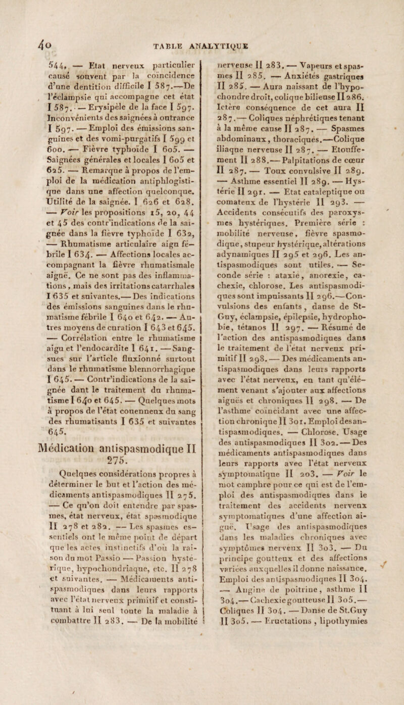 544» — Etat nerveux particulier causé souvent par la coïncidence d’une dentition difficile I 587.—De j l’éclampsie qni accompagne cet état I 587. — Erysipèle de la face I 597. Inconvénients des saignées à outrance I 597. —Emploi des émissions san¬ guines et des vomi-purgatifs I 599 et 600. -— Fièvre typhoïde I 6o5. — Saignées générales et locales I 6o5 et 625. — Remarque à propos de l’em¬ ploi de la médication antiphlogisti¬ que dans une affection quelconque. Utilité de la saignée. 1 (126 et 628. — Voir les propositions i5, 20? 44 et 45 des contr’indications de la sai¬ gnée dans la fièvre typhoïde I 632, — Rhumatisme articulaire aign fé¬ brile I 634- — Affections locales ac¬ compagnant la fièvre rhumatismale aiguë. Ce ne sont pas des inflamma¬ tions, mais des irritations catarrhales 1635 et suivantes.— Des indications des émissions sanguines dans le rhu¬ matisme fébrile 1 640 et 642. — Au¬ tres moyens de curation I 643 et 645. — Corrélation entre le rhumatisme aigu et l’endocardite 1 641. —Sang¬ sues sur l’article fluxionné surtout dans le rhumatisme blennorrhagique I 645. — Contr’indications de la sai¬ gnée dant le traitement du rhuma¬ tisme I 640 et 645. — Quelques mots à propos de l’état conenncnx du sang des rhumatisants I 635 et suivantes 645. Médication antispasmodique II 275. Quelques considérations propres à déterminer le but et l’action des mé¬ dicaments antispasmodiques Il 275. — Ce qu’on doit entendre par spas¬ mes, état nerveux, état spasmodique II 278 et 282. — Les spasmes es- ; scntiels ont le même point de départ que les actes instinctifs d’où la rai¬ son du mot Passio — Passion hysté¬ rique, hypocliondriaque, etc. Il 278 et suivantes. — Médicaments anti¬ spasmodiques dans leurs rapports avec l’état nerveux primitif et consti¬ tuant à lui seul toute la maladie à j combattre )I 2 83. — De la mobilité î nerveuse II 283. — Vapeurs et spas¬ mes II 2 85. — Anxiétés gastriques II 285. — Aura naissant de l’hypo- chondre droit, colique bilieuse II2 86. Ictère conséquence de cet aura II 287.— Coliques néphrétiques tenant à la même cause II 287. — Spasmes abdominaux, thoraciques.—Colique iliaque nerveuse II 287. — Etouffe¬ ment II 288.— Palpitations de cœur II 287.— Toux convulsive II 289. — Asthme essentiel II 289. — Hys¬ térie II 29r. — Etat cataleptique ou comateux de l’hystérie 11 293. — Accidents consécutifs des paroxys¬ mes hystériques. Première série : mobilité nerveuse, fièvre spasmo¬ dique, stupeur hystérique, altérations adynamiques II 2q5 et 296. Les an¬ tispasmodiques sont utiles. *— Se¬ conde série : ataxie, anorexie, ca¬ chexie, chlorose. Les antispasmodi¬ ques sont impuissants II 296.-—Con¬ vulsions des enfants danse de St- Guy, éclampsie, épilepsie, hydropho¬ bie, tétanos II 297. —Résumé de l'action des antispasmodiques dans le traitement de l’état nervenx pri¬ mitif II 298. — Des médicaments an¬ tispasmodiques dans leurs rapports avec l’état nervenx, eu tant qu’élé- ment venant s'ajouter aux affections aiguës et chroniques 11 298. *— De l’asthme coïncidant avec une affec¬ tion chronique 11 3oi. Emploi desan¬ tispasmodiques. — Chlorose. Usage des antispasmodiques II 3o2. — Des médicaments antispasmodiques dans leurs rapports avec l’état nerveux symptomatique II 2o3. — Voir le mot camphre pour ce qui est de l’em¬ ploi des antispasmodiques dans le traitement des accidents nerveux symptomatiques d’une affection ai¬ guë. Usage *1 es antispasmodiques dans les maladies chroniques avec symptômes nerveux II 3o3. -— Du principe goutteux et des affections variées auxquelles il donne naissance. Emploi des antispasmodiques II 3o4. — Angine de poitrine, asthme II 3o4.— Cachexie goutteuse 11 3o5.— Coliques II 3o4. —Danse de St.Guy II 3o5. —— Eructations , lipothymies