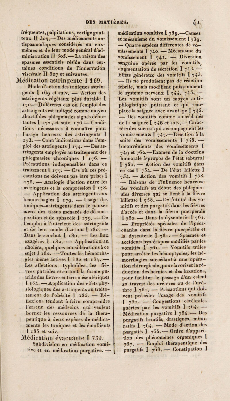 fréquentes, palpitations, vertige gout¬ teux II 3o4.—Des médicaments an¬ tispasmodiques considérés en eux- mêmes et de leur mode général d’ad¬ ministration II 3o5. — La raison des spasmes essentiels réside dans cer¬ taines conditions de l’innervation viscérale II 307 et suivantes. Médication astringente I 169. Mode d'action des toniques astrin¬ gents I 169 et suiv. — Action des astringents végétaux plus durable I 170.—Différents cas où l’emploi des astringents est indiqué comme moyen abortif des phlegmasies aiguës débu¬ tantes I 172, et suiv. 176 — Condi¬ tions nécessaires à connaître pour l’usage heureux des astringents I 173. — Contr’indications dans l’em¬ ploi des astringents I 174. — Des as¬ tringents employés au traitement des phlegmasies chroniques I 176. —— Précautions indispensables dans ce traitement I 177. — Cas où ces pré¬ cautions ne doivent pas être prises I 178. — Analogie d’action entre les astringents et la compression I 178. — Application des astringents aux hémorrhagies I 179. — Usage des toniques-astringents dans le panse¬ ment des tissus menacés de décom¬ position et de sphacèle 1 179. — De l’emploi à l’intérieur des astringents et de leur mode d’action I 180. Dans le scorbut I 180. — Les flux exagérés I 182. — Application au choléra, quelques considéi’ations à ce sujet I 182. —Toutes les hémorrha¬ gies même actives I 182 et 184. — Les affections typhoïdes, les fiè¬ vres putrides et surtout la forme pu¬ tride des fièvres entéro-mésentériques I 184.—«Application des effets phy¬ siologiques des astringents au traite- tement de l’obésité I i85. — Ré¬ flexions tendant à faire comprendre l’erreur des médecins qui veulent borner les ressources de la théra¬ peutique à deux espèces de médica¬ ments les toniques et les émollients I i85 et suiv. Médication évacuante I 739. Subdivision en médication vomi¬ tive et en médication purgative. — médication vomitive I 739.—Causes et mécanisme du vomissement I 7 39. — Quatre espèces différentes de vo¬ missements I 740. — Mécanisme du Vomissement I 741. — Diversion sanguine opérée par les vomitifsj augmentation de sécrétion I 743. — Effets généraux des vomitifs I 743. — Iis ne produisent pas de réaction fébrile, mais modifient puissamment le système nerveux I 744? 743, — Les vomitifs sont un moyen anti¬ phlogistique puissant et qui rem¬ place la saignée avec avantage I 74^. — Des vomitifs comme succédanés de la saignée I 746 et suiv.— Carac¬ tère des sueurs qui accompagnent les vomissements I 747.—Réaction à la suite des vomissements I 748. — Inconvénients des vomissements I 749 et 762.—Examen de la doctrine humorale à’propos de l’état saburral I y5o. — Action des vomitifs dans ce cas I 7 54- — De l’état bilieux I 754. — Action des vomitifs I 758. — Raisons de l’influence heureuse des vomitifs an début des phlegma¬ sies diverses qui se lient à la fièvre bilieuse 1 7 58.—De l’utilité des vo¬ mitifs et des purgatifs dans les fièvres d’accès et dans la fièvre puerpérale I 760. — Dans la dysenterie 1 761. — Propriétés spéciales de l’ipéca- cuanha dans la fièvre puerpérale et la dysenterie I 761. — Spasmes et accidents hystériques modifiés parles vomitifs I 761. — Vomitifs utiles pour arrêter les hémoptysies, les hé¬ morrhagies succédant à une opéra¬ tion chirurgicale, pour favoriser la ré¬ duction des hernies et des luxations, pour faciliter le passage d’un calcul an travers des urétères ou de 1 ure- thre I 761. — Précautions qui doi¬ vent précéder l’usage des vomitifs J 762. — Congestions cérébrales guéries par les vomitifs I 7(54. — Médication purgative 1 764. — Des purgatifs laxatifs, drastiques, mino- ratifs I 764. — Mode d’action des purgatifs I 765.—Ordre d’appari¬ tion des phénomènes organiques I 767. — Emploi thérapeutique des purgatifs I 768. -— Constipation I