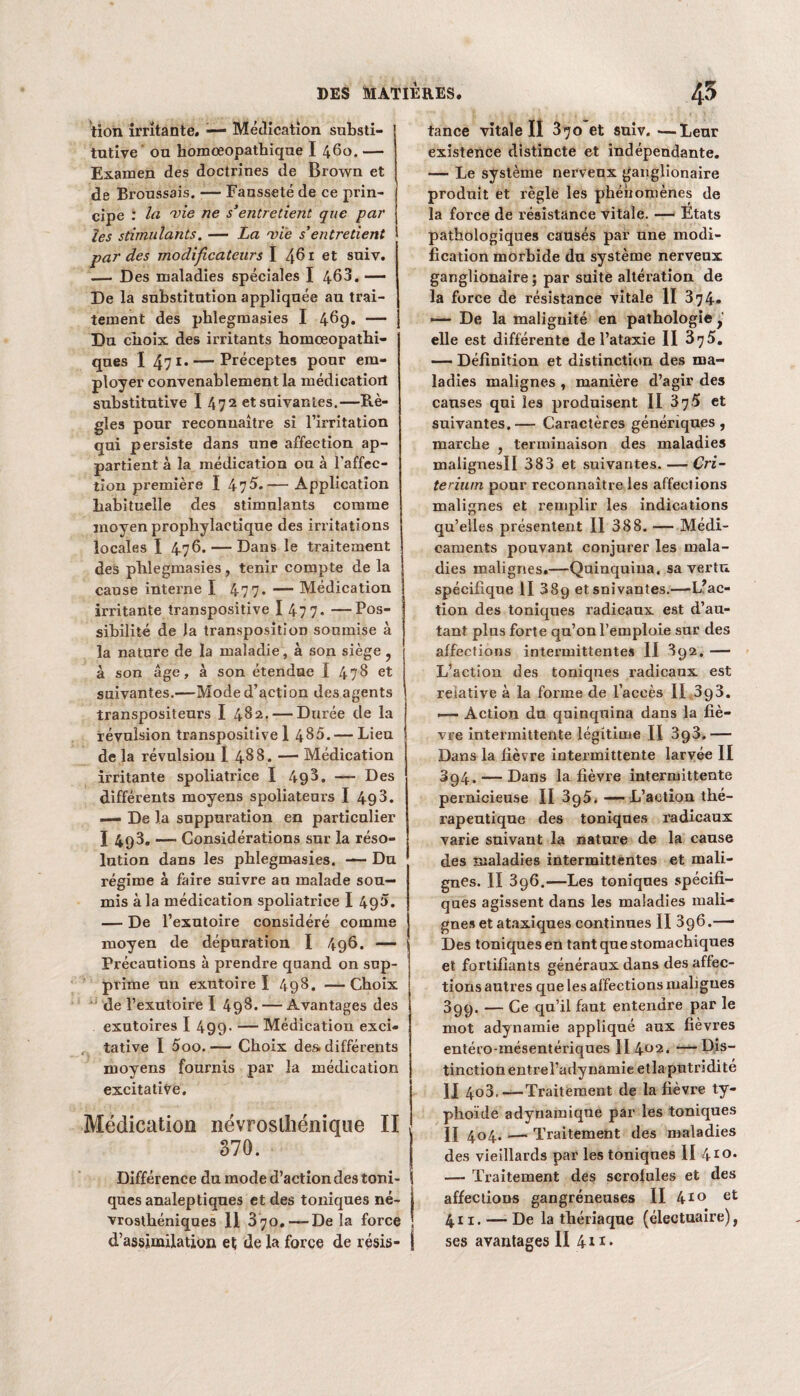 tion irritante. -— Médication substi¬ tutive' ou homceopathiqne I 460. — Examen des doctrines de Brown et de Broussais. — Fausseté de ce prin¬ cipe : la vie ne s’entretient que par les stimulants. — La mie s’entretient par des modificateurs I 461 et suiv. — Des maladies spéciales I 463. — De la substitution appliquée au trai¬ tement des phlegmasies I 469. — Du choix des irritants homœopathi- qnes 1 47 r* — Préceptes pour em¬ ployer convenablement la médicatiorl substitutive I 47 2 et suivantes.—Rè¬ gles pour reconnaître si l’irritation qui persiste dans une affection ap¬ partient à la médication ou à l'affec¬ tion première I 47$.-— Application habituelle des stimulants comme moyen prophylactique des irritations locales I 476. — Dans le traitement des phlegmasies, tenir compte de la cause interne I 47 7* — Médication irritante transpositive I 47 7- —Pos¬ sibilité de la transposition soumise à la nature de la maladie, à son siège , à son âge, à son étendue î 478 et suivantes.—Mode d’action des agents transpositeurs I 482.— Durée de la révulsion transpositive 1 485.— Lieu de la révulsion I 488. — Médication irritante spoliatrice I 498. — Des différents moyens spoliateurs I 493. — De la suppuration en particulier I 493. —■ Considérations sur la réso¬ lution dans les phlegmasies. — Du régime à faire suivre an malade sou¬ mis à la médication spoliatrice I 490. — De l’exutoire considéré comme moyen de dépuration I 496. — Précautions à prendre quand on sup¬ prime un exutoire I 498. — Choix de l’exutoire I 498. — Avantages des exutoires I 499- -— Médication exci- tative I 5oo. — Choix des. différents moyens fournis par la médication excitative. Médication névrosliiénique II 370. Différence du mode d’action des toni¬ ques analeptiques et des toniques né¬ vrosthéniques 11 370. — Delà force d’assimilation et de la force de résis- tance vitale II 370 et suiv. —Leur existence distincte et indépendante. — Le système nerveux ganglionaire produit et règle les phénomènes de la force de résistance vitale. — Etats pathologiques causés par une modi¬ fication morbide du système nerveux ganglionaire ; par suite altération de la force de résistance vitale II 374. — De la malignité en pathologie, elle est différente de l’ataxie II 375. — Définition et distinction des ma¬ ladies malignes , manière d’agir des causes qui les produisent II 375 et suivantes.— Caractères génériques, marche , terminaison des maladies malignesll 383 et suivantes. — Cri¬ térium pour reconnaître les affections malignes et remplir les indications qu’elles présentent 11 388. — Médi¬ caments pouvant conjurer les mala¬ dies malignes.—Quinquina, sa vertu spécifique II 38g et suivantes.—L’ac¬ tion des toniques radicaux est d’au¬ tant plus forte qu’on l’emploie sur des affections intermittentes II 892. — L’action des toniques radicaux est relative à la forme de l’accès II 393. — Action du quinquina dans la fiè¬ vre intermittente légitime II — Dans la fièvre intermittente larvée II 394. — Dans la fièvre intermittente pernicieuse II 395*-L’action thé¬ rapeutique des toniques radicaux varie suivant la nature de la cause des maladies intermittentes et mali¬ gnes. II 396.—Les toniques spécifi¬ ques agissent dans les maladies mali¬ gnes et ataxiques continues II 396.— Des toniques en tant que stomachiques et fortifiants généraux dans des affec¬ tions autres que les affections mahgues 399. — Ce qu’il faut entendre par le mot adynamie appliqué aux fièvres entéro-mésentériques II 4U2« — Dis¬ tinction entrel’adynamie etla putridité II 4o3. —Traitement de la fièvre ty¬ phoïde adynamique par les toniques II 404. —« Traitement des maladies des vieillards par les toniqnes II 4ro* — Traitement des scrofules et des affections gangréneuses II 410 et 411. — De la thériaque (électuaire), ses avantages II 41i»