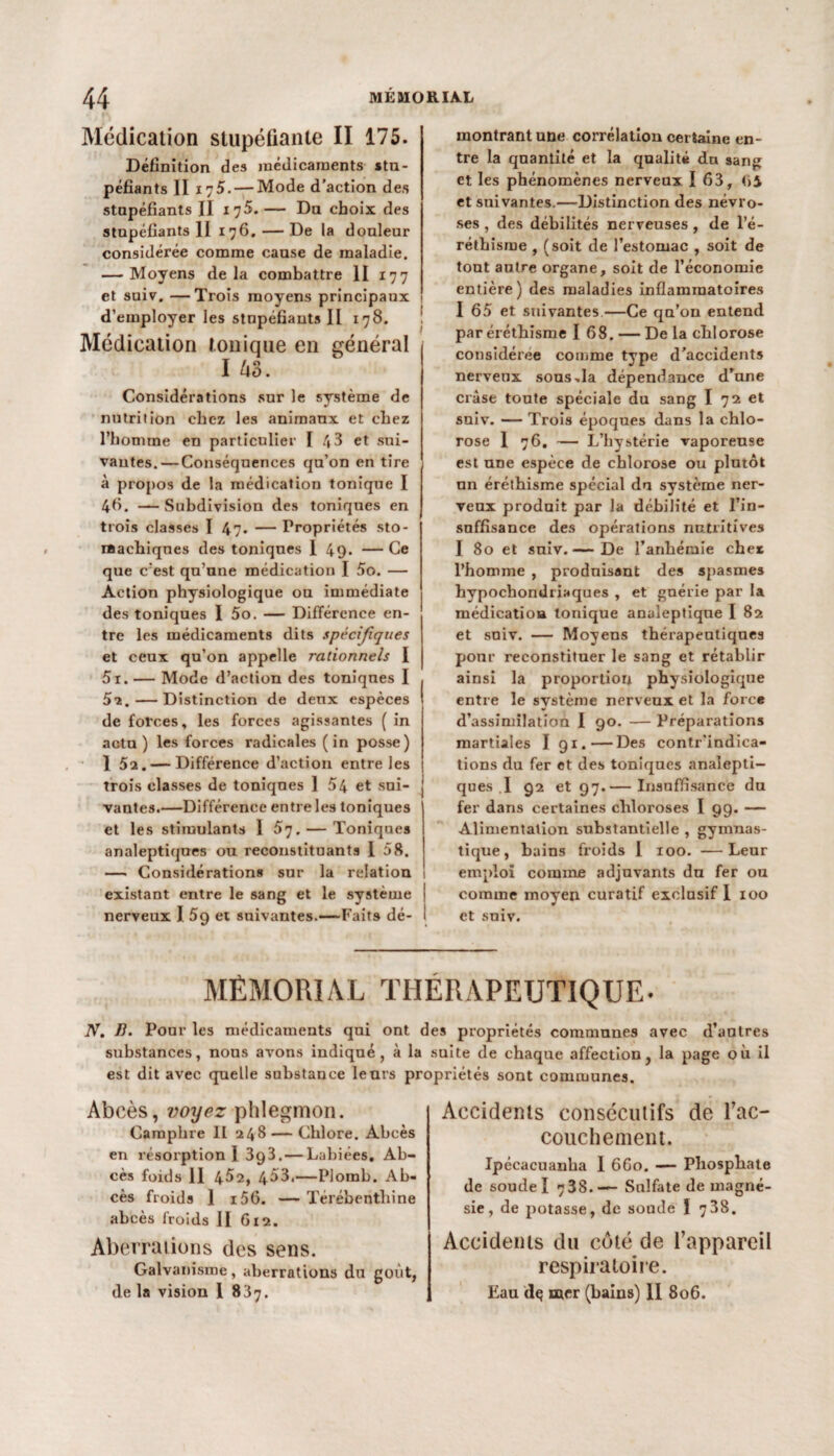 Médication stupéfiante II 175. Définition des médicaments stu¬ péfiants II 175. — Mode d'action des stupéfiants II 17$. — Du choix des stupéfiants II 176, — De la douleur considérée comme cause de maladie. — Moyens delà combattre II 177 et suiv. —Trois moyens principaux d’employer les stupéfiants II 178. Médication tonique en général I 43. Considérations sur le système de nutrition chez les animaux et chez l’homme en particulier I 43 et sui¬ vantes.— Conséquences qu’on en tire à propos de la médication tonique I 46. —Subdivision des toniques en trois classes I 47. — Propriétés sto¬ machiques des toniques 1 49. — Ce que c’est qu’une médication I 5o. — Action physiologique ou immédiate des toniques I 5o. — Différence en¬ tre les médicaments dits spécifiques et ceux qu’on appelle rationnels I 5i. — Mode d’action des toniques I 5i. — Distinction de deux espèces de forces, les forces agissantes ( in actu ) les forces radicales (in posse) 1 5a. — Différence d’action entre les trois classes de toniques 1 54 et sui¬ vantes.—Différence entre les toniques et les stimulants 1 S'j. — Toniques analeptiques ou reconstituants 158. — Considérations sur la relation existant entre le sang et le système nerveux I 5g et suivantes.—Faits dé¬ montrant une corrélation certaine en¬ tre la quantité et la qualité du sang et les phénomènes nerveux I 63, <>4 et suivantes.—Distinction des névro¬ ses , des débilités nerveuses , de l’é¬ réthisme , (soit de l’estomac , soit de tout autre organe, soit de l’économie entière) des maladies inflammatoires 1 65 et suivantes—Ce qu’on entend par éréthisme I 6 8. — De la chl orose considérée comme type d’accidents nerveux sous,la dépendance d’une crâse toute spéciale du sang I 72 et sniv. — Trois époques dans la chlo¬ rose 1 76. — L’hystérie vaporeuse est une espece de chlorose ou plutôt un éréthisme spécial du système ner¬ veux produit par la débilité et l’in¬ suffisance des opérations nutritives I 80 et suiv.— De l’anhémie cher l’homme , produisant des spasmes hypochondriaques , et guérie par la médication tonique analeptique I 82 et suiv. — Moyens thérapeutiques ponr reconstituer le sang et rétablir ainsi la proportion physiologique entre le système nerveux et la force d’assimilation I 90. — Préparations martiales I 91.—Des contr’indica- tions du fer et des toniques analepti¬ ques .1 92 et 97.— Insuffisance du fer dans certaines chloroses I 99. — Alimentation substantielle , gymnas¬ tique , bains froids 1 100. —Leur emploi comine adjuvants du fer ou comme moyen curatif exclusif I 100 et suiv. MÉMORIAL THÉRAPEUTIQUE. N. B. Pour les médicaments qui ont des propriétés communes substances, nous avons indiqué, à la suite de est dit avec quelle substance leurs propriétés Abcès, voyez phlegmon. Camphre II 248 — Chlore. Abcès en résorption I 393.— Labiées, Ab¬ cès foids 11 4^2, 453,—Plomb. Ab¬ cès froids 1 i56. — Térébenthine abcès froids II 612. Aberrations des sens. Galvanisme, aberrations du goût, de la vision I 837. avec d’autres chaque affection, la page où il sont communes. Accidents consécutifs de l’ac- couchement. Ipécacuanba I 6G0. — Phosphate de soude I 738.— Sulfate de magné¬ sie, de potasse, de sonde ï 738. Accidents du côté de l’appareil respiratoire. Eau dç mer (bains) II 806.