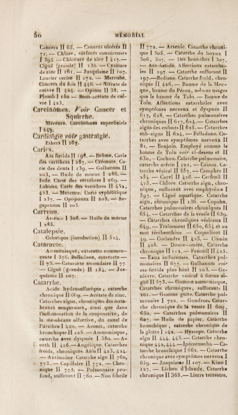 tancéia II 65. — Cancers ulcérés II 71.— Chlore, surfaces cancéreuses I 3g5. — Chloruré de zinc I 417.— Ciguë (grande) Il 1 3o.—Cyanure de zinc II 16 1. — Jusquiarae II 107. Laurier cerise II 172. — Mnrrnbé. Cancers dn foie II 446. — Nitrate de cuivre II 4^4- —Opinm II 38. — Plomb I t5o — Sons-acétate de cui¬ vre I 4a3. Carcinomes. Voir Cancer el Sqnirrhe. Mercnre. Carcinomes superficiels I 24^. Cardialgie voir gastralgie. Ethers II 267. Caries. Asa fœlida II 198. — Brôme. Carie des vertèbres I 287. — Créosote. Ca¬ rie des dents I i3q. — Galbanum H 2o3.— Huile de morue I 28(3.— Iode. Carie des véttêtues 1 269. — Labiées. Carre dés vertèbres II 4 *>3, 453. —Mereüre. Carie syphilitique I 237. — Opoponax II io3. — Sa- gapennm II 2o3. Carreau. Ar.-enic I 3o6.— Huile de morue I 285. Catalepsie. Calorique (incubation) II 524. Cataracte. An moniaqne, cataracte commen¬ çante I 376. Belladone, cataracte — II 73. — Cataracte secondaire II 77 — Ciguë (grande) II i34. — Jus- qniarne 11 107. Catarrhe. Acide hydrosulfuriqne , catarrhe chronique II 669. — Acétate de zinc. Catarrhes aigus, chroniques des mem¬ branes muqueuses, ainsi que dans l’inflainmation de la conjonctive, de la membrane olfactive, du canal de l’urèthre 1 420. — Aconit, catarrhe bronchique H 1 a5. — A mmoniaque , catarrhe avec dyspnée I 38o.—A- - ncth H 426.—Angélique. Catarrhes froids, chroniques. Anis II 423, 424. — Antimoine Catarrhe aign 11 760, 773. —Capillaire II 772. — Chro¬ nique Il 773. — Pulmonaire pro¬ fond, suffocant 11 760,—Non fébrile H 772. — Arsenic. Catarrhe chroni¬ que 1 3o5. — Catarrhe dn larynx I 3o6, 307. — Dés bronches 1 807. — Asa-fœtida. Affections catarrha¬ les II 197. — Catarrhe suffocant II 197.—Badiane. Catarrhe froid , chro¬ nique Il 426. — Baume de la Mec¬ que, baume du Pérou, mêmes usages que le baume de Toln.— Baume de Tolu. Affections catarrhales avec symptômes nerveux et dyspnée II 617, 628. — Catarrhes pulmonaires chroniques II 617,624.— Catarrhes aigus des enfants II 625. — Catarrhes sub-aigus II 624.—Belladone. Ca¬ tarrhes avec symptômes nerveux II 8r.— Benjoin. Employé comme le baume de Tolu voir ci-dessus et II G3o. — Cachou. Catarrhe pulmonaire, catarrhe utérin I 12 r. — Cainea. Ca¬ tarrhe vésical II 557. — Camphre II 2D* —Carvi II 4^6— Cerfeuil II 425. — Chlore. Catarrhe aigu , chro¬ nique , suffocaut avec emphysème I 397. — Ciguë aquatique. Catarrhe aigu, chronique II i36. —Copahu. Catarrhes pulmonaires chroDiques II 654. — Catarrhes de la vessie II 39. — Catarrhes chroniques vésicaux II 649. — Traitement II 65o, 604 et au mot térébenthine. — Coquelicot II 49. — Coriandre II 4'^5. — Cumin Il 426. — Douce-amère. Catarrhe chronique II t i 2. — Fenouil II 425. — Eaux sulfureuses. Catarrhes pul¬ monaires II 677. — Galbanum voir asa-fœtida plus haut Il 2o3. — Ge¬ nièvre. Catarrhe vésical à forme ai¬ gue Il 57 3. — Gomme ammoniaque. Catarrhes chroniques, suffocants II 20i.— Gomme gntte. Catarrhe pul¬ monaire I 722. — Goudron. Catar¬ rhe chronique de la vessie II 609 , 650. — Catarrhes pulmonaires II 607. — Huile de papier. Catarrhe bronchique , catarrhe chronique de la glotte 1 142. — Hyssope. Catarrhe aigu II 444, 445.— Catarrhe chro¬ nique 442, 444-—Ipécacuanha.—Ca¬ tarrhe bronchique I 662. —Catarrhe chronique avec symptômes nerveux I 65p. — Jusquiame II 107. — Kino I 127.— Lichen d'Islande. Catarrhe chronique II 368.— Lierre terrestre.