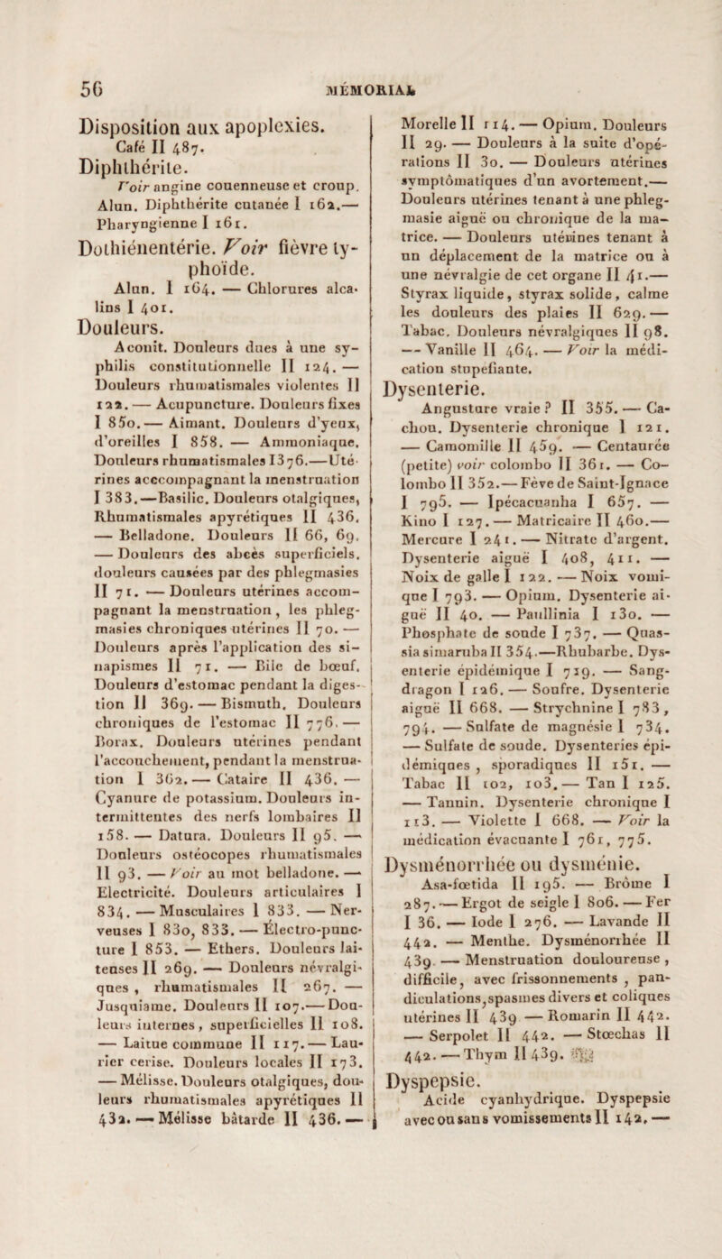 Disposition aux apoplexies. Café II 487. Dipbihériie. Voir angine couenneuseet croup. Alun. Diphtbérite cutanée 1 162.— Pharyngienne I 161. Doihiénentérie. Voir fièvre ty¬ phoïde. Alun. 1 1O4. — Chlorures alca¬ lins I 401. Douleurs. Aconit. Douleurs dues à une sy- phil is constitutionnelle II 124. — j Douleurs rhumatismales violentes 11 122. — Acupuncture. Douleurs fixes I 85o.— Aimant. Douleurs d’yeux, d’oreilles I 858. — Ammoniaque. Douleurs rhumatismales 13 76.—Uté¬ rines acceompagnant la menstruation I 383.—Basilic. Douleurs otalgiques, 1 Rhumatismales apyrétiques II 436. — Belladone. Douleurs II 66, 69. — Douleurs des abcès .superficiels, douleurs causées par des phlegmasies II 71. —Douleurs utérines accom¬ pagnant la menstruation , les phleg¬ masies chroniques utérines II 70. — Douleurs après l’application des si¬ napismes Il 71. — Biie de bœuf, j Douleurs d’estomac pendant la diges- ' tion II 36q. — Bismuth. Douleurs ; chroniques de l’estomac II 776.— Borax. Douleurs utérines pendant l’accouchement, pendant la menstrua¬ tion I 362.— Cataire II 436.— j Cyanure de potassium. Douleurs in- [ termittentes des nerfs lombaires II i58. — Datura. Douleurs II 95. — ; Douleurs ostéocopes rhumatismales ! H 93. — Voir au mot belladone. —* Electricité. Douleurs articulaires 1 ! 834. —Musculaires 1 833. —Ner¬ veuses 1 83o, 833. — Électro-punc- ture I 853. — Ethers. Douleurs lai¬ teuses JI 269. — Douleurs névralgi¬ ques , rhumatismales H 267. — Jusquiame. Douleurs II 107.— Dou¬ leurs internes , superficielles II 108. — Laitue commune II 117.— Lau¬ rier cerise. Douleurs locales II 173. — Mélisse. Douleurs otalgiques, dou¬ leur» rhumatismales apyrétiques 11 Morelle II ri4. — Opium. Douleurs Il 29. — Douleurs à la suite d’opé¬ rations II 3o. — Douleurs utérines symptomatiques d’un avortement.— Douleurs utérines tenant à une phleg- masie aiguë ou chronique de la ma¬ trice. — Douleurs utérines tenant à un déplacement de la matrice ou à une névralgie de cet organe II /{1.— Styrax liquide, styrax solide, calme les douleurs des plaies II 629.— Tabac, Douleurs névralgiques II 98. — Vanille II 4^4* — Voir la médi¬ cation stupéfiante. Dysenterie. Angustare vraie ? II 355. — Ca¬ chou. Dysenterie chronique 1 121. — Camomille 11 45g. — Centaurée (petite) voir colombo II 36 r. — Co¬ lombo II 352.— Fève de Saint-Ignace 1 795. — Ipécacuanha I 657. — Kino I 127. — Ma tri caire II 460.— Mercure 1 24 1 • — Nitrate d’argent. Dysenterie aiguë I 408, 4*1* — Noix de galle I 122.—Noix vomi¬ que I 793. — Opium. Dysenterie ai¬ guë II 4°. — Paullinia I i3o. — Phosphate de soude I 737. — Quas- sia simaruba II 354-—Rhubarbe. Dys¬ enterie épidémique I 719. — Sang- dragon l 126. — Soufre. Dysenterie aiguë II 668. —Strychnine I 783, 794. —Sulfate de magnésie 1 734. — Sulfate de soude. Dysenteries épi¬ démiques , sporadiques II i5i. — Tabac 11 102, io3.— Tan I 125. — Tauuin. Dysenterie chronique I iî3. — Violette I 668. — Voir la médication évacuante 1 761, 775. Dysménorrhée ou dysménie. Asa-fœtida II 195. — Brome I 287. — Ergot de seigle 1 806.—Fer I 36. — Iode 1 276. — Lavande II 44a. — Menthe. Dysinénonhée II 439 — Menstruation douloureuse , difficile, avec frissonnements , pan- diculationsjspasmes divers et coliques utérines II 439 —Romarin II 442- — Serpolet 11 442- —Stœchas 11 442. —Thym II 439. Dyspepsie. Acide cyanhydrique. Dyspepsie