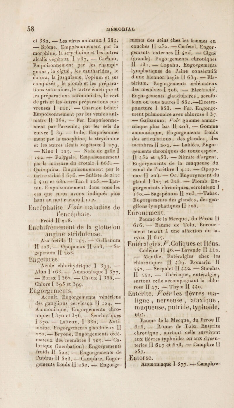 et 382.—Les viras animaux I 38r. ; — Brome. Empoisonnement par la morphine, la strychnine et les autres alcalis végétaux I 287. — Cadhon. Empoisonnement par les champi- | jouons, la ciguë, les cantharides, le I dalura, la jusqaiame, l’opium et ses composés , le plomb et les prépara¬ tions saturnines, le tartre émétique et les préparations antimoniales, le vert ; de gris et les autres préparations cui- j vreuses 1 121. — Chardon bénit? Empoisonnement par les venins ani¬ maux Il 362. — Fer. Empoisonne¬ ment par l’arsenic, par les sels de cuivre I 3g. — Iode. Empoisonne¬ ment par la morphine, la strychnine et les autres alcalis végétaux 1 279. — Kino I 127. — Noix de galle I 122 — Polygala, Empoisonnement j par la morsure du crotale I 605. — | Quinquina. Empoisonnement par le . tartre stibié 1 676. —Sulfate de zinc ! I 419 et 680. — Tan I 125. — Tan- j nin. Empoisonnement dans tous les cas que nous avons indiqués plus haut au mot cachou 1 1 1 2. Encéphalite. / oir maladies de l'encéphale. Froid 11 718. Enchifrèn ornent de la glotte ou angine striduletise. Asa lœtida 11 197.— Galbantun II 203. — Opopornix 11 2o3. — Sa- gupenum II 208. Engelures. Acide chlorhydrique I 399. — Alun 1 i63. — Ammoniaque I 377. — Borax I 362 — Chaux 1 365.— Chlore 1 3g5 et 899. Engorgements. Aconit. Eùigorgements vénériens des ganglions cervicaux II 124. — Ammoniaque. Engorgements chro¬ niques I 370 et 376. — Scorbutiques 1 370. — Laiteux. 1 38o. — Anti¬ moine. Engorgements glanduleux II 770. — Bryone. Engorgements œdé¬ mateux des membres ] 707. — Ca¬ lorique (incubation). Engorgements froids il 522. -— Engorgements de l’utérus 11 523. — Camphre. Engor¬ gements froids II 2 52. — Engorge¬ ments des seins chez les femmes en couches II 252. —Cerfeuil. Engor¬ gements externes II 4^5. — Ciguë (grande). Engorgements chroniques 11 *3i.— Copahu. Engorgements lymphatiques de l’aine consécutifs d une blennorrhagie II 63g. — Ela- térium. Engorgements œdémateux des membres I 706. — Electricité. Engorgements glandulaires , scrofu¬ leux ou tous autres I 83r.—Electro- puncture I 853. — Fer. Engorge¬ ment pulmonaire avec chlorose I 37. — Galbanum. Voir gomme ammo¬ niaque plus bas II 2o3. — Gomme ammoniaque. Engorgements froids des articulations , des glandes , des membres II 202. — Labiées. Engor¬ gements chroniques de toute espèce. Il 482 et 453. —Nitrate d’argent. Engorgements de la muqueuse du canal de l’urèthre I 4f r- — Opopo- nax II 203. — Or. Engorgement du gland I 327 et 328. — Plomb. En¬ gorgements chroniques, scrofuleux I i5o.— Sagapcnnm II 2o3.—Tabac. Engorgements des glandes, des gan¬ glions lymphatiques II io5. Enrouement. Baume de la Mecque, du Pérou II 616. — Baume de Tolu. Enroue¬ ment tenant à une affection du la¬ rynx Il 617. Entéralgies,Z7.Coliques et Iléus. Codéine 11 46.— Lavande II 442. — Menthe. Entéralgies cher, les chlorotiques J1 4 3g. Romarin II 442. — Serpolet II 442- — Stœchas Il 442. — Thériaque, entéralgie, surtout celle accompagnant la chlo¬ rose Il 47. — Thym II 44«. Entérite. Voir les fièvres ma¬ ligne , nerveuse , ataxique , muqueuse, putride, typhoïde, etc. Baume de la Mecque, du Pérou II 616. — Baume de Tolu. Entérite chronique , surtout celle survivant aux fièvres typhoïdes ou aux dysen¬ teries Il 617 et 628. — Camphre II 257. Entorse. Ammoniaque I 377. — Camphre-