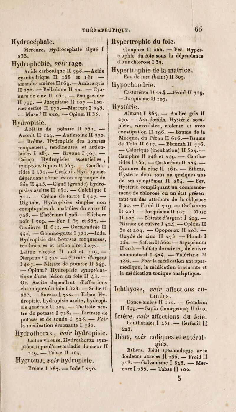 Hydrocéphale. Mercure. Hydrocéphale aiguë ï 233. Hydrophobie, voir rage. Acide carbowique II 798.—Acide cyanhydrique II i38 et i4i. — amandes amères II169.—Ambre gris II 270. — Belladone II 72. — Cya¬ nure de zinc II 161. — Eau gazeuse II 799. —» Jusquiaine II 107.—Lan- j rier cerise II 172.—Mercure ï 245. j — Musc ? II 220. — Opinm II 33. \ Hydropisie. # j Acétate de potasse II 55 r. — j Aconit II 124. — Antimoine II 770. [ — Brome. Hydropisie des bourses ! muqueuses} tendineuses et articu- ! laires I 287. — Bryone I 707. — 1 Caïnça. Hydropisies essentielles , j symptomatiques II 557. — Cantha- j rides I 45 1. — Cerfeuil. Hydropisies dépendant d’une lésion organique du foie II 42 5.—Ciguë (grande) hydro¬ pisies ascites II t3i. — Colchique I 7 11. — Crème de tartre I 727. — Digitale. Hydropisies simples non compliquées de maladies du cœur II 728. — Elatérium I 706. — Ellébore noir I 709. — Fer ï '87 et 857. — Genièvre II 611. — Germandrée II 445. — Gomme-gutte I 721,—Iode. Hydropisie des bourses muqueuses, tendineuses et articulaires I 272. — Laitue Tireuse II 118 et 119.-— Nerprun? I 722. — Nitrate d'argent I 407. — Nitrate de potasse II 549. — Opium ? Hydropisie symptoma¬ tique d’une lésion du foie II 43. — Or. Ascite dépendant d’affections chroniques du foie 1 328. — Scille II 553. — Sureau I 722.— Tabac. Hy¬ dropisie, hydropisie ascite, hydropi¬ sie générale II 104. — Tartrate neu¬ tre de potasse I 728. —Tartrate de potasse et de soude I 728. — Voir la médication évacuante I 780. Hydrothorax, voir hydropisie. Laitue vireuse. Hydrothorax sym¬ ptomatique d’unemaladie du cœur II 119.—Tabac II to4. Hygroma, voir hydropisie. Hypertrophie du foie. Camphre II 2 52. — Fer. Hyper¬ trophie du foie sons la dépendance d’une chlorose I 37. Hypertrophie de la matrice. Eau de mer (bains) II 807. Hypochondrie. Castorénm II 224.—Froid II 719# — Jusqniame II 107. Hystérie. Aimant I 864. — Ambre gris II 270. —Asa fœtida. Hystérie com¬ plète , convulsive, violente et avec constipation II 196. —Baume de la Mecque, du Pérou II 616.-—Baume de Tolu II 617. —Bismuth II 776. — Calorique (incubation) II 524_ Camphre II 248 et 249. — Cantha¬ rides 1 452. —Castorénm II 224.—— Cyanure de zinc II 161. — Ethers. Hystérie dans tous ou quelques uns de ses symptômes II 264. — Fer. Hystérie compliquant un commence¬ ment de chlorose ou un état présen¬ tant un des attributs de la chlorose I 20.-—Froid II 7 19. —— Galbannm II 2o3. — Jusquîame II 107.—Musc II 207. — Nitrate d’argent I 409. — Nitrate de enivre I 424. — Opium II 3o et 209. — Opoponax II 2o3. — Oxyde de zinc II 273. —Plomb I I 52. — Safran II 56o. —- Sagapénum II 2o3.—Sulfate de cuivre de enivre ammoniacal I 4*4. — Valériane II 186. — Voir la médication antispas¬ modique, la médication évacuante et la médication tonique analeptique. Ichthyose, voir affections cu¬ tanées. Douce-amère II 112. —Goudron II 609.—-Sapin (bourgeons) IIGto. Ictère, voir affections du foie. Cantharides ï 45j.— Cerfeuil II 4a 5. Iléus, voir coliques et entéral¬ gies. Ethers. Iléus spasmodique avec douleurs atroces II 260. — Froid II 718. —- Galvanisme I 846. — M#r-