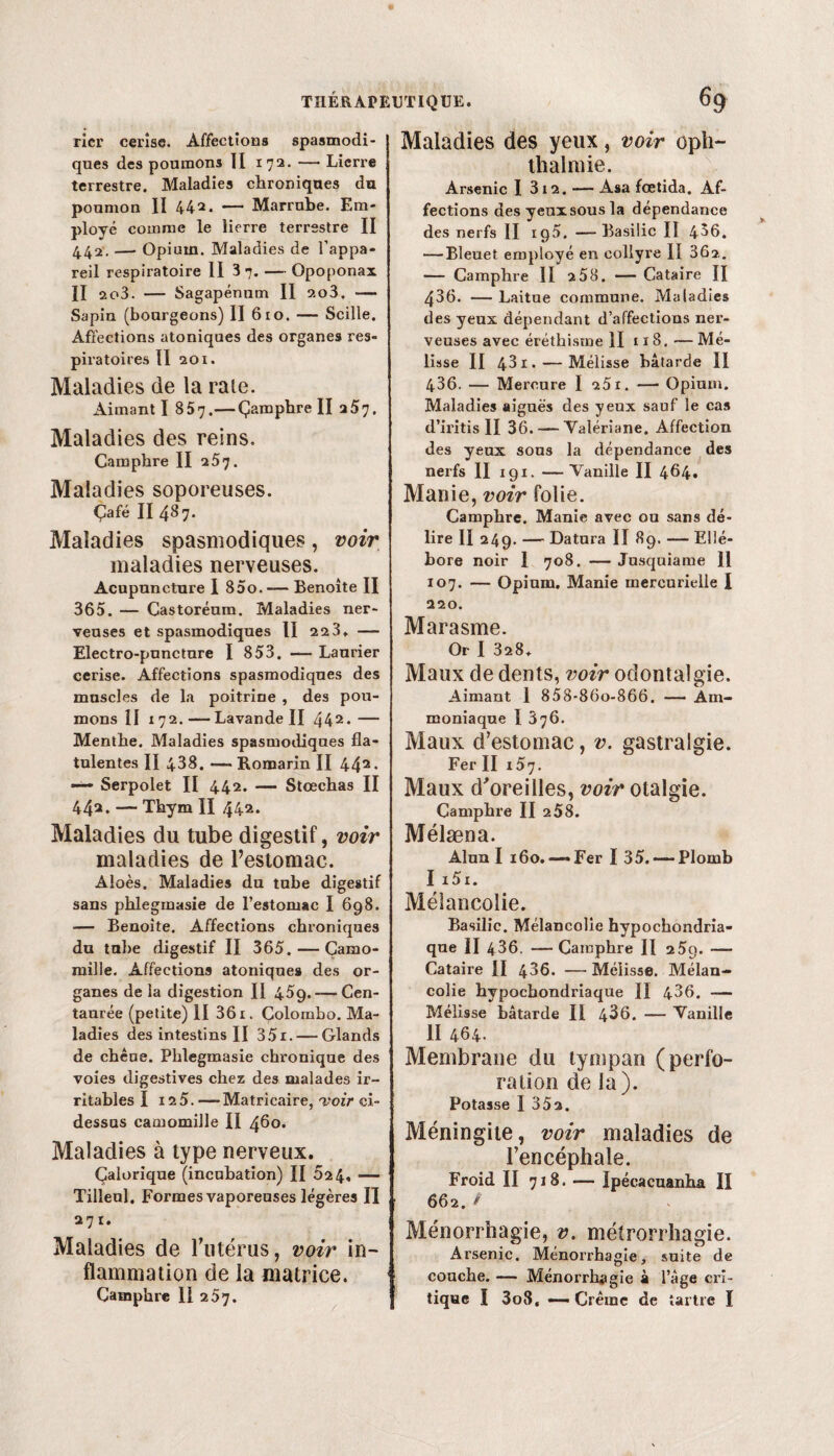 Maladies des yeux, voir oph- thalniie. ricr cerise. Affections spasmodi¬ ques des poumons II 172. — Lierre terrestre. Maladies chroniques du poumon II 442. — Marrube. Em¬ ployé comme le lierre terrestre II 442. —• Opium. Maladies de l’appa¬ reil respiratoire II 37. — Opoponax II ao3. — Sagapénnm II 2o3. — Sapin (bourgeons) II 610. — Scille. Affections atoniques des organes res¬ piratoires Il 201. Maladies de la raie. Aimant I 857.—Çamphre II 257. Maladies des reins. Camphre II 257. Maladies soporeuses. Çafé II487. Maladies spasmodiques, voir maladies nerveuses. Acupuncture I 85o. — Benoîte II 365. — Castoréum. Maladies ner¬ veuses et spasmodiques II 22 3» — Electro-punctnre I 853, — Laurier cerise. Affections spasmodiques des muscles de la poitrine , des pou¬ mons II 172. —Lavande II 442* — Menthe. Maladies spasmodiques fla- tulentes II 438. — Romarin II 442. —- Serpolet II 442. — Stcechas II 442* — Thym II 442. Maladies du tube digestif, voir maladies de l’estomac. Aloès. Maladies du tube digestif sans phlegmasie de l’estomac I 698. — Benoîte. Affections chroniques du tube digestif II 365. — Camo¬ mille. Affections atoniques des or¬ ganes de la digestion II 45g.-—Cen¬ taurée (petite) II 361. Colombo. Ma¬ ladies des intestins II 35r. — Glands de chèue. Phlegmasie chronique des voies digestives chez des malades ir¬ ritables I 12 5. —Matricaire, voir ci- dessus camomille II 460. Maladies à type nerveux. Calorique (incubation) II 624, — Tilleul. Formes vaporeuses légères II 271. Maladies de l’utérus, voir in¬ flammation de la matrice. Arsenic I 312. — Asa fœtida. Af¬ fections des yeuxsousla dépendance des nerfs II 195. —Basilic Iî 456. — Bleuet employé en collyre II 362. — Camphre II 258. — Cataire II 436. — Laitue commune. Maladies des yeux dépendant d’affections ner¬ veuses avec éréthisme II 11 8. — Mé¬ lisse II 431. — Mélisse bâtarde II 436. — Mercure I 251. -—■ Opium. Maladies aiguës des yeux sauf le cas d’iritis II 36. — Valériane. Affection des yeux sons la dépendance des nerfs II 191. —Vanille II 4^4» Manie, voir folie. Camphre. Manie avec ou sans dé¬ lire II 249. — Datura II 89. — Ellé¬ bore noir 1 708. — Jusquiame II 107. — Opium. Manie mercurielle I 220. Marasme. Or I 328. Maux de dents, voir odontalgie. Aimant 1 858-86o-866. — Am¬ moniaque I 376. Maux d’estomac, v. gastralgie. Fer II 157. Maux d'oreilles, voir otalgie. Camphre II 2 58. Mélæna. Alun I 160.-—Fer I 35. — Plomb I i5i. Mélancolie. Basilic. Mélancolie hypochondria- qne II 436. — Camphre II 2 5g. —- Cataire II 436. —Mélisse. Mélan¬ colie hypochondriaque II 436. — Mélisse bâtarde II 4^6. — Vanille II 464. Membrane du tympan (perfo¬ ration de la). Potasse 1 352. Méningite, voir maladies de l’encéphale. Froid II 718. — Ipécacuanha II 662. f Ménorrhagie, v. métrorrhagie. Arsenic. Ménorrhagie, suite de couche. — Ménorrhagie à l’âge cri¬