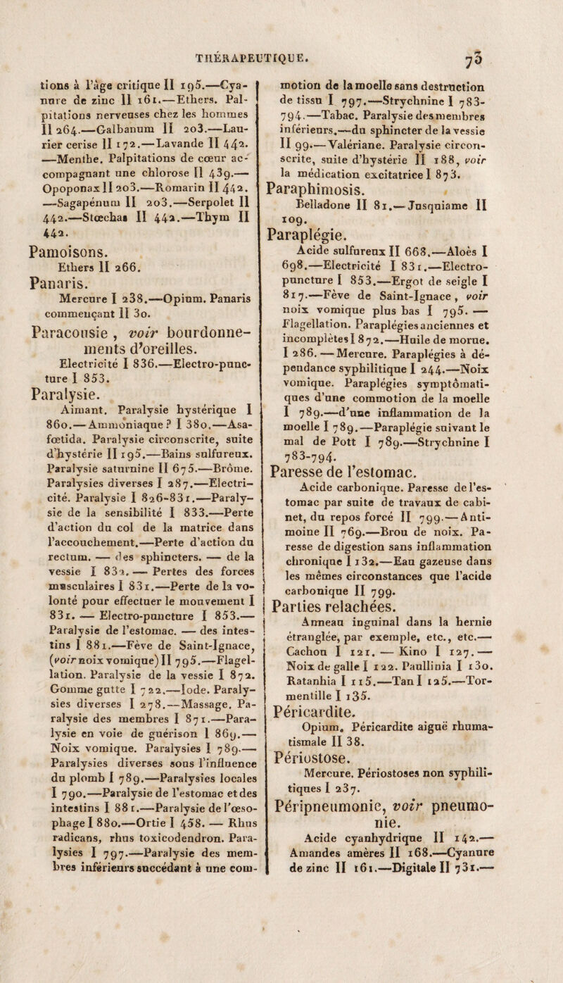 tions à l’âge critique II ig5.—Cya- | nure de zinc II 161.—Ethers. Pal¬ pitations nerveuses chez les hommes Il 264.—Galbanum II 2o3.—Lau¬ rier cerise II 1 72. — Lavande II 442« —Menthe. Palpitations de cœur ac¬ compagnant une chlorose II 43g.— OpoponaxII 2o3.—Romarin II 442. —Sagapénucu II 2o3.—Serpolet II 442.—Stœcha» II 442.—Thym II 442. Pâmoisons. Ethers II 266. Panaris. Mercure I 238.—«Opium. Panaris commençant 11 3o. Paracousie , voir bourdonne¬ ments d’oreilles. Electricité I 836.—Electro-pnnc- ture I 853. Paralysie. Aimant, Paralysie hystérique I . 860.— Ammoniaque ? I 38o.—Asa- fœtida. Paralysie circonscrite, suite d’hystérie II xg5.—Bains sulfureux. Paralysie saturnine II 675.—Brome. Paralysies diverses I 287.—Electri¬ cité. Paralysie I 826-83r.—Paraly¬ sie de la sensibilité I 833.—Perte d’action du col de la matrice dans l’accouchement.—Perte d’action du rectum. — des sphincters. — de la vessie I 83x,—«Pertes des forces msscnlaires I 831.—Perte de la vo¬ lonté pour effectuer le monvement I 83r. *— Ëîectro-pancture I 853.— Paralysie de l’estomac. — des intes¬ tins 1 88x.—Fève de Saint-Ignace, {voir noix vomique) II 795.—Flagel¬ lation. Paralysie de la vessie I 872. Gomme gutte I 722.—Iode. Paraly¬ sies diverses I 278. — Massage. Pa¬ ralysie des membres I 871.—Para¬ lysie en voie de guérison 1 86g.— Noix vomique. Paralysies I 789.— Paralysies diverses sous l'influence du plomb I 78g.—-Paralysies locales I 790.—Paralysie de l’estomac etdes intestins I 88 r.—Paralysie de l’œso¬ phage I 880.—Ortie I 458. — Rhns radicans, rhus toxicodeadron. Para¬ lysies I 797.—Paralysie des mem¬ motion de la moelle sans destruction de tissu I 797.—Strychnine I 783- 794.—Tabac. Paralysie des membre» inférieurs.—du sphincter de la vessie II 99.—Valériane. Paralysie circon¬ scrite, suite d’hystérie II ï88, voir la médication excitatriceI 878. Paraphimosis. Belladone II 81.—Jnsquiame II 109. Paraplégie. Acide sulfureux II 668.—Aloès I 698.—Electricité I 83 r.—Electro- puncture I 853.—Ergot de seigle I 817.—Fève de Saint-Ignace, voir noix vomique plus bas I 795. — Flagellation. Paraplégies anciennes et incomplètes! 872.—Huile de morne. I 286. —Mercure. Paraplégies à dé¬ pendance syphilitique I 244.—Noix vomique. Paraplégies symptomati¬ ques d’une commotion de la moelle I 789.—d’une inflammation de la moelle I 789.—Paraplégie suivant le mal de Pott I 789.—Strychnine I 783-794. Paresse de l’estomac. Acide carbonique. Paresse de l’es¬ tomac par suite de travaux de cabi¬ net, du repos forcé II 799. — Anti¬ moine II 769.—Brou de noix. Pa¬ resse de digestion sans inflammation chronique I i32.—Eau gazeuse dans les mêmes circonstances que l’acide carbonique II 799. Parties relâchées. Anneau inguinal dans la hernie étranglée, par exemple, etc., etc.— Cachou I i2i. — Kino I 127.— Noix de galle I 122. Paullinia I i3o. Ratanhia I n5.—Tan I 12 5.—Tor- mentille I i35. Péricardite. Opium. Péricardite aiguë rhuma¬ tismale II 38. Périostose. Mercure, Périostose» non syphili¬ tiques I 237. Péripneumonie, voir pneumo¬ nie. Acide cyanhydrique II 142.— Amandes amères II 168.—Cyanure