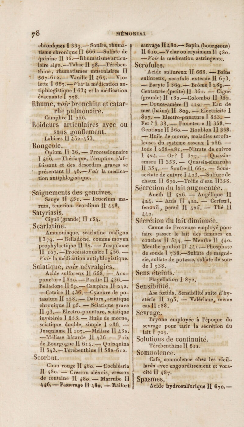 chroniques I 33g.— Soufre, rhnma- 1 tisme chronique II 666.—Sulfate de quinine II 35.—Rhumatisme articu¬ laire aigu.-—Tabac II 98.—Térében¬ thine, rhumatismes musculaires II 567-612. — Vanille II 464. — Vio¬ lette I 667. — Voir la médication an¬ tiphlogistique I 634 et la médication évacuante I 778. Rhume, voir bronchite et catar¬ rhe pulmonaire. Camphre II 256. Roideurs articulaires avec ou sans gonflement. Labiées II 452-453. Rougeole. Opium 11 36. — Processionnaire I 456. — Thériaque, l’éruption s’af¬ faissant et des désordres graves se présentant II 46.— Voir la médica¬ tion antiphlogistique. Saignements des gencives. Sauge II 45 r.— Teucrinm raa- rnm, teucrinm scordium II 448. Satyriasis. Ciguë (grande) II i34. Scarlatine. Ammoniaque, scarlatine maligne I 379. — Belladone, comme moyen prophylactique II 82. — Jusquiame II 107.—Processionnaire I 456.— Voir la médication antiphlogistique. Sciatique, voir névralgies. Ac-ide sulfureux II 668. — Acu¬ puncture I 85o. — Basilic II 436.— Belladone II 69.— Camphre II 242. —Cataire II 4^6.—Cyanure de po¬ tassium II i58. — Datura, sciatique chronique II q5. — Sciatique grave Il 93* — Electro-puncture, sciatique invétérée 1 853. — Huile de morue, sciatique double, simple I 286. — Jusquiame II 107.—Mélisse II 432. —Mélisse bâtarde 11 436.— Poix de Bourgogne 11 614. — Quinquina Il 343.—Térébenthine U 582-612. Scorbut. Chou ronge II 480. —Cochléaria Il 480. -— Cresson alénois, cresson de fontaine II 480. — Marrnbe II 446. Passerage H 480. —Raifort sauvage II 480.— Sapin (bourgeons) II 610.—Velar ouerysimum 11 480. — Voir la médication astringente. Scrofules. Acide solfareox II 668. — Bains sulfureux, scrofule externe II 673. — Baryte I 369. — Brome I 289.— Centaurée (petite) II 361. — Ciguë (grande) II i32.—Colombo II 35s. — Douce-amère II 112. — Eau de mer (bains) II 809. — Electricité I 827. — Electro-puncture I 853. — Fer? I 33. — Fumeterre II 358.— Gentiane II 36o.— Houblon II 358. — Huile de morne, maladies scrofu¬ leuses du système osseux I 286. — Iode I 268-281.—Nitrate de cuivre I 424.—Or? I 327. —Quassia- amara II 353. — Quassia-simaruba II 354. — Soufre II 667. — Sous- acétate de cuivre I 423.—Sulfure de chaux II 670.—Trèfle d’eau ÏI358. Sécrétion du lait augmentée. Aneth II 426. — Angélique II 424* — Anis II 422. — Cerfeuil, fenouil, persil II 425. — Thé II 442. Sécrétion du lait diminuée. Canne de Provence employé pour faire passer le lait des femmes en couches II 544. — Menthe 11 44o. Menthe ponliot II 441*—Phosphate de soude I 738.—Sulfate de magné¬ sie, sulfate de potasse, sulfate de sou* de I 738. Sens éteints. Flagellation I 872. Sensibilité. Asa fœtida. Sensibilité suite d’hy¬ stérie II 195. — Valériane, même cas II188. Sevrage. Bryone employée à l’époque dn sevrage pour tarir la sécrétion du lait I 707. Solutions de continuité. Térébenthine II 611. Somnolence. Café, somnolence chez les vieil¬ lards avec engourdissement et vora¬ cité 11 487. Spasmes. Acide hydrosulfurique H 670.—