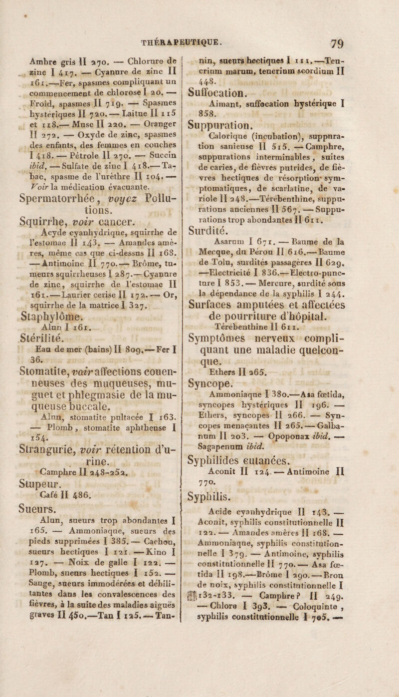 Ambre gris II 370. — Chlorure de zinc I 417. — Cyanure de zinc II 161.—Fer, spasmes compliquant un commencement de chlorose I 20. — Froid, spasmes II 719- -— Spasmes hystériques II 720. — Laitue II ii5 et 118.— Musc II 220. — Oranger II 272. — Oxyde de zinc, spasmes des enfants, des femmes en couches I 418. — Pétrole II 270. — Succin ibid. —Sulfate de zinc I 418.— Ta¬ bac, spasme de l’urèthre II io4«—* Voir la médication évacuante. Spermatorrhée, voyez Pollu¬ tions. Squirrhe, voir cancer. Àcyde cyanhydrique, squirrhe de l’estomac II 143. — Amandes amè¬ res, même cas que ci-dessus II 168. — Antimoine II 770.— Brome, tu¬ meurs squirrheuses I 287.—Cyanure de zinc, squirrhe de l’estomac II 161. — Laurier cerise II 172.—» Or, squirrhe de la matrice I 327. Staphylôme. Alun I 161. Stérilité. Eau de mer (bains) II 809.—-Fer I 36. Stomatite, voir affections couen- neuses des muqueuses, mu¬ guet et phlegmasie de la mu¬ queuse buccale. Alun, stomatite pultacée I i63. — Plomb, stomatite aphtheuse I i54. Slrangurie, voir rétention d’u¬ rine. Camphre II 248-25a. Stupeur. Café II 486. Sueurs. Alun, sueurs trop abondantes I i65. — Ammoniaque, sueurs des pieds supprimées I 385. -— Cachou, sueurs hectiques I 121.—Kino I 127. — Noix de galle I 122. — Plomb, sueurs hectiques I i52. — Sauge, sueurs immodérées et débili¬ tantes dans les convalescences des fièvres, à la suite des maladies aiguës graves XI 4$o,—Tan I xa5, —Tan¬ nin, sueurs hectiques 1 ni. —Teu- crium marum, teucrinm seordium II 448. Suffocation. Aimant, suffocation hystérique I 858. Suppuration. Calorique (incubation), suppura¬ tion sanieuse II 5i5. —Camphre, suppurations interminables, suites de caries, de fièvres putrides, de fiè¬ vres hectiques de résorption' sym¬ ptomatiques, de scarlatine, de va¬ riole II 248.—Térébenthine, suppu¬ rations anciennes II 567. —Suppu¬ rations trop abondantes II 611. Surdité. Asarnm I 671.—Baume de la Mecque, du Pérou II 616.—Baume de Tolu, surdités passagères II 629. —Electricité I 836.—Electro-punc- ture I 853.— Mercure, surdité sous la dépendance de la syphilis I 244. Surfaces amputées et affectées de pourriture d’hôpital. Térébenthine II 611. Symptômes nerveux compli¬ quant une maladie quelcon¬ que. Ethers II 265. Syncope. Ammoniaque I 38o.—Asa fœlida, syncopes hystériques II 196. — Ethers, syncopes II 266. — Syn¬ copes menaçantes II 265. — Galba- num II 203. — Opoponax ibid. — Sagapennm ibid. Syphilides eutanées. Aconit II 124 —Antimoine II 77°. Syphilis. Acide cyanhydrique 1! 143. — Aconit, syphilis constitutionnelle II 122. — Amandes amères II 168. •— Ammoniaque, syphilis constitution¬ nelle I 379. — Antimoine, syphilis constitutionnelle II 770.— Asa fœ- tida H 198.—Brome I 290. — Brou de noix, syphilis constitutionnelle I H|.i32-i33. — Camphre? II 24g. — Chlore I 393. —■ Coloquinte , syphilis constitutionnelle I 7©5.