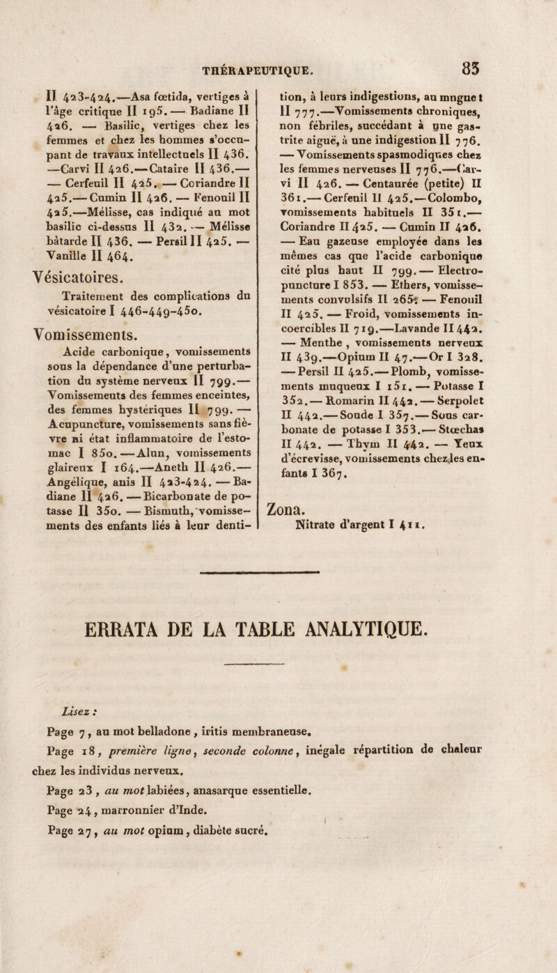 Il 423-424.—Asa fcetida, vertiges à l'âge critique II ig5.— Badiane II 4a6. — Basilic, vertiges chez les femmes et chez les hommes s’occu¬ pant de travaux intellectuels II 436. —Carvi II 426.—Cataire II 436.— — Cerfeuil II 4*5. — Coriandre II 4a5.— Cumin II 426. — Fenouil II 4a5.—Mélisse, cas indiqué au mot basilic ci-dessus II 43a. — Mélisse bâtarde II 436. — Persil II 4*5. — Vanille II 464. Vésicatoires. Traitement des complications du vésicatoire I 446-449-450. Vomissements. Acide carbonique, vomissements sous la dépendance d’une perturba¬ tion du système nerveux II 799.— Vomissements des femmes enceintes, des femmes hystériques 11 799. —- Acupuncture, vomissements sans fiè¬ vre ni état inflammatoire de l’esto¬ mac I 85o.—Alun, vomissements glaireux I 164.—-Aneth II 426.— Angélique, anis II 4*3-424. —Ba¬ diane II 426. — Bicarbonate de po¬ tasse Il 35o. —Bismuth, vomisse¬ ments des enfants liés à leur denti¬ tion, à leurs indigestions, au muguet II 777.—Vomissements chroniques, non fébriles, succédant à qne gas¬ trite aiguë, à une indigestion II 776. — Vomissements spasmodiques chez les femmes nerveuses II 776.—Car¬ vi II 426. — Centaurée (petite) II 36i.— Cerfeuil II 425.—Colombo, vomissements habituels II 35 t.— Coriandre II 4*5. — Cumin II 4*6. — Eau gazeuse employée dans les mêmes cas que l’acide carbonique cité plus haut II 799.— Electro- puncture I 853. — Ethers, vomisse¬ ments convulsifs II a65ï — Fenouil II 4a5. — Froid, vomissements in¬ coercibles II 719.—Lavande 1144*. — Menthe , vomissements nerveux II 439.—Opium II 47.—Or I 3a8. — Persil II 4*5.— Plomb, vomisse¬ ments muqueux I i5i. — Potasse I 352.— Romarin II 442. — Serpolet II 442.— Soude I 357.— Sous car¬ bonate de potasse I 353.■—Stœchas II 442. — Thym II 4*42. — Yeux d’écrevisse, vomissements chezjes en¬ fants I 367, Zona. Nitrate d’argent I 411 • l ERRATA DE LA TABLE ANALYTIQUE. Lisez : Page 7 , au mot belladone , iritis membraneuse. Page 18, première ligne, seconde colonne, inégale répartition de chaleur chez les individus nerveux. Page a3, au mot labiées, anasarque essentielle. Page 24, marronnier d’Inde. 1 Page 27, au mot opium, diabète sucré.