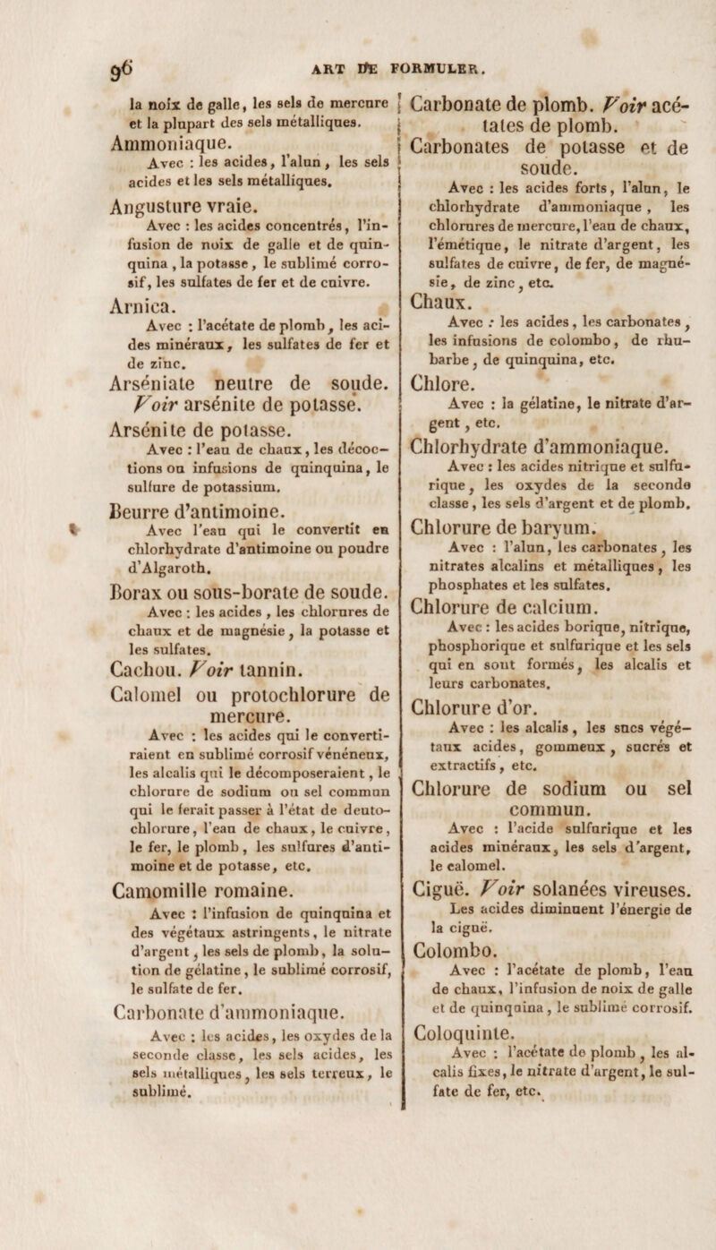 la noix de galle, les sels de mercure et la plupart des sels métalliques. Ammoniaque. Avec : les acides, l’alun, les sels acides et les sels métalliques. Angusture vraie. Avec : les acides concentrés, l’in¬ fusion de noix de galle et de qnin- qnina , la potasse , le sublimé corro¬ sif, les sulfates de fer et de cuivre. Arnica. Avec : l’acétate de plomb , les aci¬ des minéraux, les sulfates de fer et de zinc. Arséniate neutre de soude. Voir arsénite de potasse. Arsénite de potasse. Avec : l’eau de chaux, les décoc¬ tions ou infusions de quinquina, le sulfure de potassium. Beurre d’antimoine. Avec l’eau qui le convertit eu chlorhydrate d'antimoine ou poudre d’Algaroth. Borax ou sous-borate de soude. Avec : les acides , les chlorures de chaux et de magnésie, la potasse et les sulfates. Cachou. Voir tannin. Calomel ou protochlorure de mercure. Avec : les acides qui le converti¬ raient en sublimé corrosif vénéneux, les alcalis qui le décomposeraient, le chlorure de sodium on sel commun qui le ferait passer à l’état de deuto- chlorure, l'eau de chaux, le cuivre, le fer, le plomb , les sulfures d’anti¬ moine et de potasse, etc. Camomille romaine. Avec : l’infusion de quinquina et des végétaux astringents, le nitrate d’argent, les sels de plomb, la solu¬ tion de gélatine, le sublimé corrosif, le sulfate de fer. Carbonate d'ammoniaque. Avec : les acides, les oxydes delà seconde classe, les sels acides, les sels métalliques , les sels terreux , le sublimé. Carbonate de plomb. Voir acé¬ tates de plomb. Carbonates de potasse et de soude. Avec : les acides forts, l’alun, le chlorhydrate d’ammoniaqne , les chlorures de mercure, l’eau de chaux, l’émétique, le nitrate d’argent, les sulfates de cuivre, de fer, de magné¬ sie , de zinc, etc. Chaux. Avec .* les acides, les carbonates , les infusions de colombo, de rhu¬ barbe } de quinquina, etc. Chlore. Avec : la gélatine, le nitrate d’ar¬ gent , etc. Chlorhydrate d’ammoniaque. Avec : les acides nitrique et sulfu¬ rique , les oxydes de la seconde classe , les sels d’argent et de plomb. Chlorure de baryum. Avec : l’alun, les carbonates , les nitrates alcalins et métalliques, les phosphates et les sulfates. Chlorure de calcium. Avec : les acides borique, nitrique, phospborique et sulfurique et les sels qui en sont formés, les alcalis et leurs carbonates. Chlorure d’or. Avec : les alcalis, les sucs végé¬ taux acides, gommeux , sucrés et extractifs, etc. Chlorure de sodium ou sel commun. Avec : l’acide sulfurique et les acides minérauxs les sels d’argent, le calomel. Ciguë. Voir solanées vireuses. Les acides diminuent l’énergie de la ciguë. Colombo. Avec : l’acétate de plomb, l’eau de chaux, l’infusion de noix de galle et de quinquina , le sublimé corrosif. Coloquinte. Avec ; l’acétate de plomb , les al¬ calis fixes, le nitrate d’argent, le sul¬ fate de fer, etc.