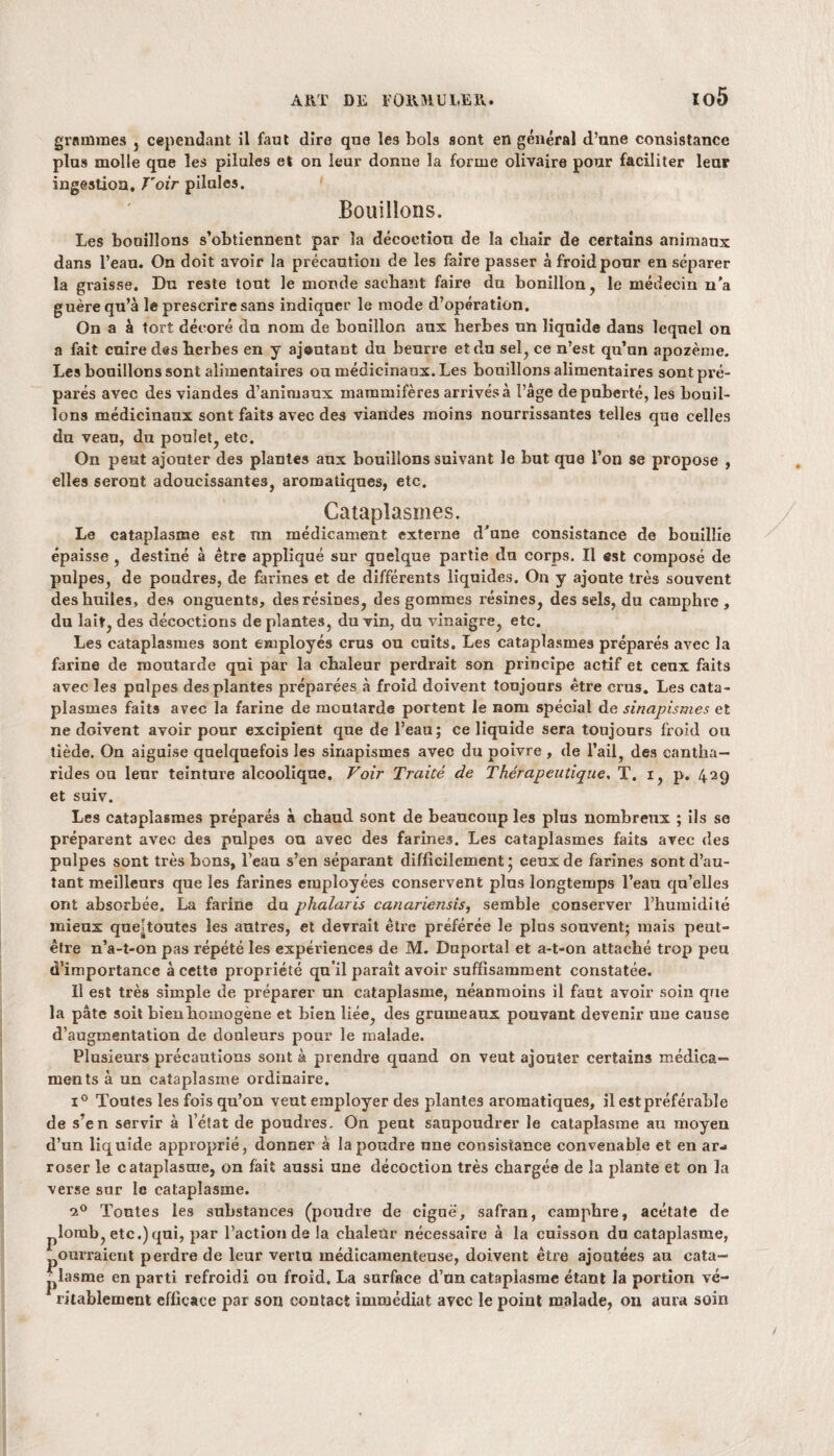 grammes , cependant il faut dire que les bols sont en général d’nne consistance plus molle que les pilules et on leur donne la forme olivaire pour faciliter leur ingestion. Voir pilules. Bouillons. Les bouillons s’obtiennent par la décoction de la chair de certains animaux dans l’eau. On doit avoir la précaution de les faire passer à froid pour en séparer la graisse. Du reste iout le monde sachant faire du bonillon, le médecin n’a guère qu’à le prescrire sans indiquer le mode d’opération. On a à tort décoré du nom de bonillon aux herbes un liquide dans lequel on a fait cuire des herbes en y aj®utant du beurre et du sel, ce n’est qu’un apozème. Les bouillons sont alimentaires ou médicinaux. Les bouillons alimentaires sont pré¬ parés avec des viandes d’animaux mammifères arrivés à l’âge de puberté, les bouil¬ lons médicinaux sont faits avec des viandes moins nourrissantes telles que celles du veau, du poulet, etc. On peut ajouter des plantes aux bouillons suivant le but que l’on se propose , elles seront adoucissantes, aromatiques, etc. Cataplasmes. Le cataplasme est nn médicament externe d’une consistance de bouillie épaisse , destiné à être appliqué sur quelque partie du corps. Il est composé de pulpes, de poudres, de farines et de différents liquides. On y ajoute très souvent des huiles, des onguents, des résines, des gommes résines, des sels, du camphre, du lait, des décoctions de plantes, du vin, du vinaigre, etc. Les cataplasmes sont employés crus ou cuits. Les cataplasmes préparés avec la farine de moutarde qui par la chaleur perdrait son principe actif et ceux faits avec les palpes des plantes préparées à froid doivent toujours être crus. Les cata¬ plasmes faits avec la farine de moutarde portent le nom spécial de sinapismes et ne doivent avoir pour excipient que de l’eau; ce liquide sera toujours froid ou tiède. On aiguise quelquefois les sinapismes avec du poivre , de l’ail, des cantha¬ rides ou leur teinture alcoolique. Voir Traité de Thérapeutique. T. i, p. 429 et suiv. Les cataplasmes préparés à chaud sont de beaucoup les plus nombreux ; ils se préparent avec des pulpes ou avec des farines. Les cataplasmes faits avec des pulpes sont très bons, l’eau s’en séparant difficilement • ceux de farines sont d’au¬ tant meilleurs que les farines employées conservent plus longtemps l’eau qu’elles ont absorbée. La farine du phalaris canariensis, semble conserver l’humidité mieux queîtoutes les autres, et devrait être préférée le plus souvent; mais peut- être n’a-t-on pas répété les expériences de M. Duportal et a-t-on attaché trop peu d’importance à cette propriété qu’il parait avoir suffisamment constatée. Il est très simple de préparer un cataplasme, néanmoins il fant avoir soin que la pâte soit bieuhomogène et bien liée, des grumeaux pouvant devenir une cause d’augmentation de douleurs pour le malade. Plusieurs précautions sont à prendre quand on veut ajouter certains médica¬ ments à un cataplasme ordinaire. i° Toutes les fois qu’on veut employer des plantes aromatiques, il est préférable de s’en servir à l’état de poudres. On peut saupoudrer le cataplasme au moyen d’un liquide approprié, donner à la poudre une consistance convenable et en ar¬ roser le cataplasme, on fait aussi une décoction très chargée de la plante et on la verse sur le cataplasme. 20 Tontes les substances (poudre de ciguë, safran, camphre, acétate de plomb, etc.)qui, par l’action de la chaleur nécessaire à la cuisson du cataplasme, ouvraient perdre de leur vertu médicamenteuse, doivent être ajoutées au cata¬ plasme en parti refroidi ou froid. La surface d’un cataplasme étant la portion vé¬ ritablement efficace par son contact immédiat avec le point malade, on aura soin