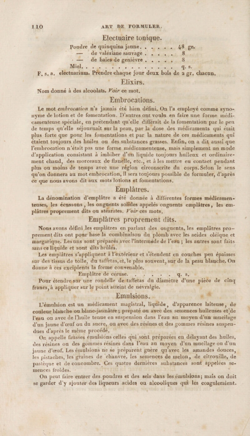 Elecluaire tonique. Pondre de quiuquina jaune.4^ gr. — de valériane sauvage. 8 • — de baies de genièvre ..... 8 Miel. q. s. F. s. a. electuariuui. Prendre chaque jour deux bols de 2 gr, chacun. Elixirs. Nom donné à des alcoolats. Voir ce mot. Embrocations. Le mot embrocation n’a jamais etc bien défini. On l’a employé comme syno¬ nyme de lotion et de fomentation. D’antres ont voulu en faire une forme médi¬ camenteuse spéciale, en prétendant qu’elle différait de la fomentation par le peu de temps qu’elle séjournait sur la peau, par la dose des médicaments qui était plus forte que pour les fomentations et par la natnre de ces médicaments qui étaient toujours des huiles ou des substances grasses. Enfin, on a dit aussi que l’embrocation n’était pas une forme médicamenteuse, mais simplement un mode d’application consistant à imbiber d’un liquide toujours huileux et ordinaire¬ ment chaud, des morceaux de flanelle, etc., et à les mettre eu contact pendant plus ou moins de temps avec une région circonscrite du corps. Selon le sens qu’on donnera au mot embrocation, il sera toujours possible de formuler, d’après ce que nous avons dit aux mots lotions et fomentations. Emplâtres. La dénomination d’emplâtre a été donnée à différentes formes médicamen¬ teuses, les écussons, les onguents solides appelés onguents emplâtres, les em¬ plâtres proprement dits ou stéarates. Voir ces mots. Emplâtres proprement dits. Nous avons défini les emplâtres en parlant des onguents, les emplâtres pro¬ prement dits ont pour base la combinaison du plomb avec les acides oléique et margarique. Lésons sont préparés avec l’intermède de l’eau; les autres sont faits sans ce liquide et sont dits brûlés. Les emplâtres s'appliquent à l’extérieur et s’étendent en couches peu épaisses sur des tissus de toile, du taffetas, et, le pins souvent, sur de la peau blanche. On donne à ces excipients la forme convenable. Emplâtre de céruse.q. s. Pour étendre sur une rondelle de taffetas du diamètre d’une pièce de cinq francs, à appliquer sur le point atteint de névralgie. Emulsions. L’émulsion est un médicament magistral, liquide, d’apparence laiteuse, de couleur blanche ou blanc-jaunâtre ; prépaté ou avec des semences huileuses ebde l’eau ou avec de l’huile tenue en suspension dans l’eau au moyen d’un mucilage d’un jaune d’œuf ou du sucre, ou avec des résines et des gommes résines suspen¬ dues d’après le même procédé. Or. appelle fausses émulsions celles qui sont préparées eu délayant des huiles, des résines ou des gommes résines dans l’eau au moyen d’un mucilage ou d’un jaune d’oeuf. Les émulsions ne se préparent guère qu’avec les amandes douces, les pistaches, les graines de chanvre, les semences de melon, de citrouille, de pastèque et de concombre. Ces quatre dernières substances sont appelées se¬ mences froides. On peut faire entrer des poudres et des sels dans les émulsions ; mais on doit se garder d'y ajouter des liqueurs acides ou alcooliques qui les coaguleraient.