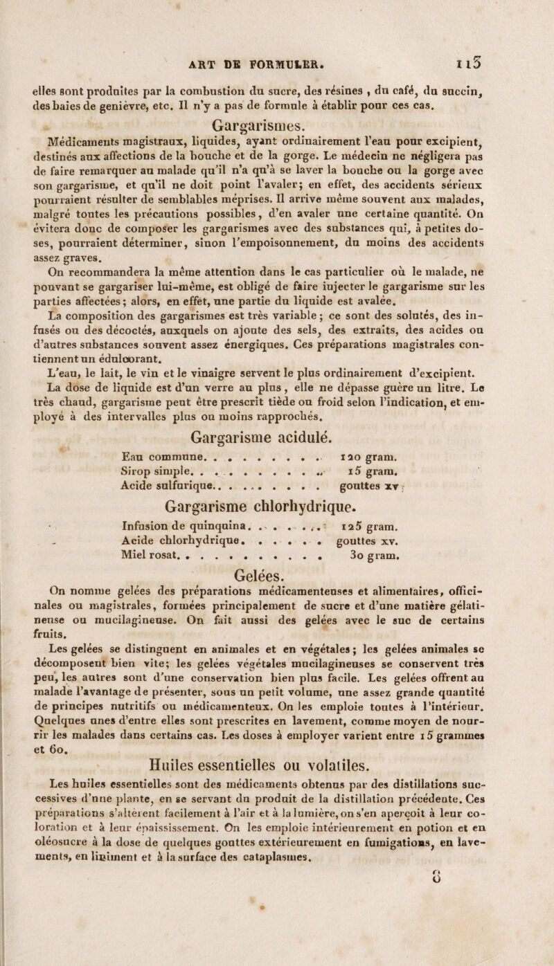 115 elles sont produites par la combustion du sucre, des résines , du café, du auccin, des baies de genièvre, etc. Il n’y a pas de formule à établir pour ces cas. Gargarismes. Médicaments magistraux, liquides, ayant ordinairement l’eau pour excipient, destinés aux affections de la boucbe et de la gorge. Le médecin ne négligera pas de faire remarquer au malade qu’il n’a qu’à se laver la boucbe ou la gorge avec son gargarisme, et qu’il ne doit point l’avaler; en effet, des accidents sérieux pourraient résulter de semblables méprises. Il arrive meme souvent aux malades, malgré toutes les précautions possibles, d’en avaler une certaine quantité. On évitera donc de composer les gargarismes avec des substances qui, à petites do¬ ses, pourraient déterminer, sinon l’empoisonnement, du moins des accidents assez graves. On recommandera la même attention dans le cas particulier où. le malade, ne pouvant se gargariser lui-même, est obligé de faire injecter le gargarisme sur les parties affectées; alors, en effet, une partie du liquide est avalée. La composition des gargarismes est très variable ; ce sont des solutés, des in¬ fusés ou des décodés, auxquels on ajoute des sels, des extraits, des acides ou d’autres substances souvent assez énergiques. Ces préparations magistrales con¬ tiennent un édulcorant. L’eau, le lait, le vin et le vinaigre servent le plus ordinairement d’excipient. La dose de liquide est d’un verre an plus, elle ne dépasse guère un litre. Le très chaud, gargarisme peut être prescrit tiède ou froid selon l’indication, et em¬ ployé à des intervalles plus ou moins rapprochés. Gargarisme acidulé. Eau commune. 120 gram. Sirop simple. . ... i5 gram. Acide sulfurique.. . gouttes xv . Gargarisme chlorhydrique. Infusion de quinquina. . . . ... 5 125 gram. Acide chlorhydrique..gouttes xv. Miel rosat. . 3o gram. Gelées. On nomme gelées des préparations médicamenteuses et alimentaires, offici¬ nales ou magistrales, formées principalement de sucre et d’une matière gélati¬ neuse ou mucilagineuse. On fait aussi des gelées avec le suc de certains fruits. Les gelées se distinguent en animales et en végétales ; les gelées animales se décomposent Lien vite; les gelées végétales mncilagineuses se conservent très peu, les autres sont d’une conservation bien plus facile. Les gelées offrent au malade l’avantage de présenter, sous un petit volume, une assez grande quantité de principes nutritifs ou médicamenteux. On les emploie toutes à l’intérieur. Quelques unes d’entre elles sont prescrites en lavement, comme moyen de nour¬ rir les malades dans certains cas. Les doses à employer varient entre i5 grammes et 60. Huiles essentielles ou volatiles. Les huiles essentielles sont des médicament» obtenus par des distillations suc¬ cessives d’nne plante, en se servant du produit de la distillation précédente. Ces préparations s’altèient facilement à l’air et à la lumière, on s’en aperçoit à leur co¬ loration et à leur épaississement. On les emploie intérieurement en potion el en oléosucre à la dose de quelques gouttes extérieurement en fumigations, en lave¬ ments, en lieiment et à la surface des cataplasmes. »