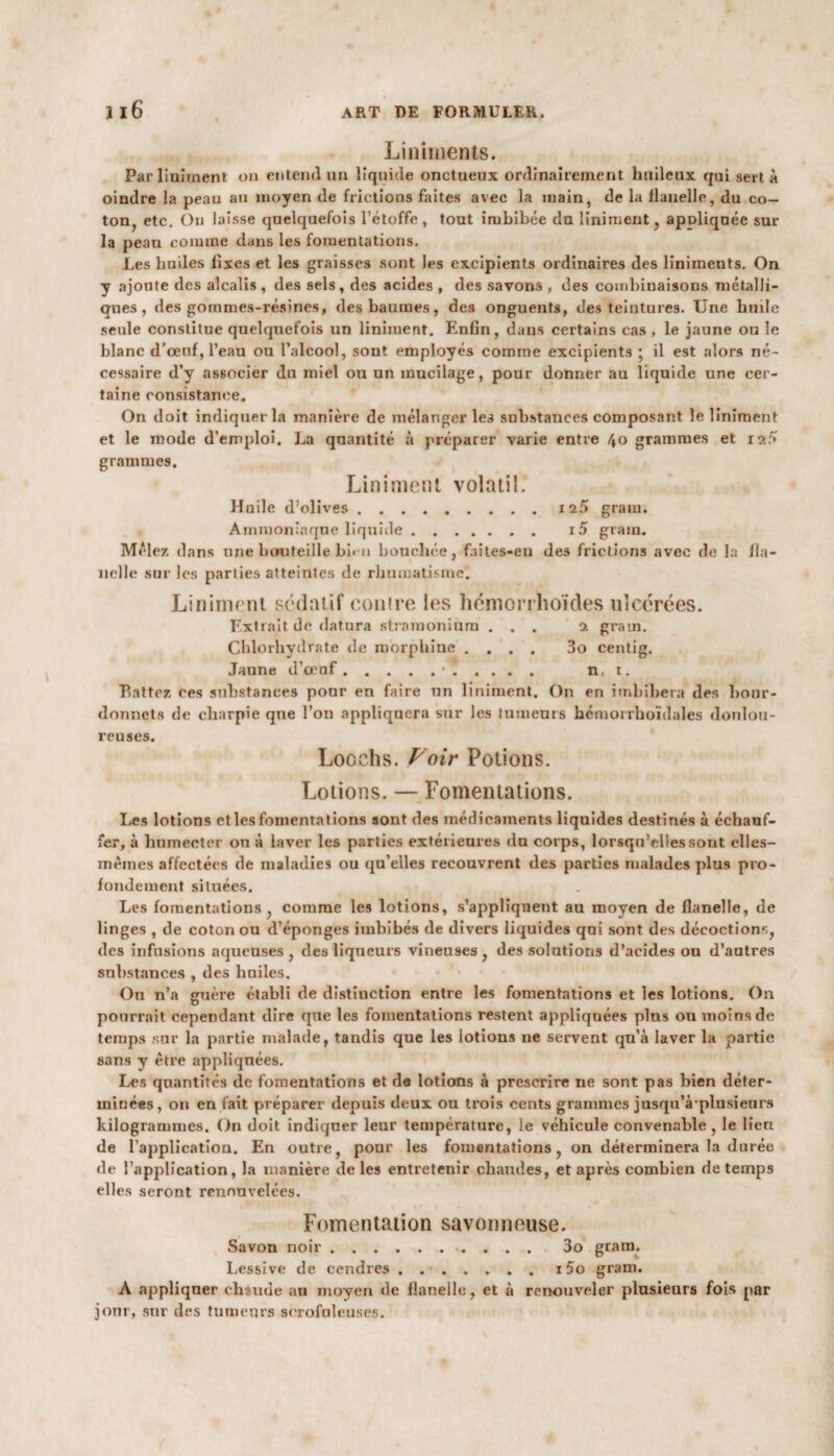 Liniinents. Par Uniment on entend un liquide onctueux ordinairement huileux qui sert à oindre la peau au moyen de frictions faites avec la main, de la flanelle, du co¬ ton, etc. On laisse quelquefois l’étoffe , tout imbibée du Uniment, apuliquée sur la peau comme dans les fomentations. Les huiles fixes et les graisses sont les excipients ordinaires des liniinents. On y ajoute des alcalis, des sels, des acides , des savons , des combinaisons métalli¬ ques, des gommes-résines, des baumes, des onguents, des teintures. Une huile seule constitue quelquefois un liniment. Enfin, dans certains cas, le jaune ou le blanc d'œuf, l’eau ou l’alcool, sont employés comme excipients * il est alors né¬ cessaire d’y associer du miel ou un mucilage, pour donner au liquide une cer¬ taine consistance. On doit indiquer la manière de mélanger les substances composant le liniment et le mode d’emploi. La quantité à préparer varie entre 40 grammes et ia5 grammes. Liniment volatil. Haile d’olives ......... is5 grain. Ammoniaque liquide. 15 grain. Mêlez dans une bouteille bi« n bouchée, faites-eu des frictions avec de la fla¬ nelle sur les parties atteintes de rhumatisme. Extrait de datura stramonium ... 2 grain. Chlorhydrate de morphine .... 3o centig. Jaune d’œuf.•. n, 1. Extrait de datura stramonium ... 2 grain. Chlorhydrate de morphine .... 3o centig. Jaune d’œuf.•. n, 1. Battez ces substances pour en faire lin liniment. On en imbibera des bour- donnets de charpie que l’on appliquera sur les tumeurs hémorrhoïdales doulou¬ reuses. Loochs. Voir Potions. Lotions. — Fomentations. Les lotions et les fomentations sont des médicaments liquides destinés à échauf¬ fer, à humecter on à laver les parties extérieures du corps, lorsqu’elles sont elles- mêmes affectées de maladies ou qu’elles recouvrent des parties malades plus pro¬ fondément situées. Les fomentations, comme les lotions, s’appliquent au moyen de flanelle, de linges , de coton ou d’éponges imbibés de divers liquides qui sont des décoctions, des infusions aqueuses, des liqueurs vineuses, des solutions d’acides ou d’autres substances , des huiles. Ou n’a guère établi de dîstiuction entre les fomentations et les lotions. On pourrait cependant dire que les fomentations restent appliquées plus on moins de temps sur la partie malade, tandis que les lotions 11e servent qu’à laver la partie sans y être appliquées. Les quantités de fomentations et de lotions à prescrire 11e sont pas bien déter¬ minées, on en fait préparer depuis deux ou trois cents grammes jusqu’à‘plusieurs kilogrammes. On doit indiquer leur température, le véhicule convenable, le lien de l’application. En outre, pour les fomentations, on déterminera la durée de l’application, la manière de les entretenir chaudes, et après combien de temps elles seront renouvelées. Fomentation savonneuse. Savon noir. 3o gram. Lessive de cendres . ..15o gram. A appliquer chaude an moyen de flanelle, et à renouveler plusieurs fois par jour, sur des tumeurs scrofuleuses.