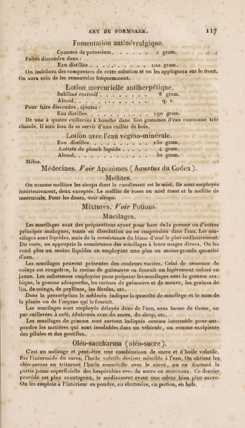 Fomentation antinévralgique. Cyanure de potassium.. 1 gram. .j ,j Faites dissoudre dans : Eau distillée . . . . . '.100 gram. On imbibera des compresses de cette solution et on les appliquera sur le Iront. On aura soin de les renouveler fréquemment. Lotion mercurielle antiherpétique. Subiimé corrosif. 8 gram. Alcool. .. q. s. Pour faire dissoudre, ajoutez : Eau distillée.190 gram. De une à quatre cuillerées à bouche dans 5oo grammes d’eau commune très chaude. Il sera boa de se servir d’une cuiller de bois. Lotion avec l’eau végélo-minérale. Eau distillée.2 5o gram. Acétate de plomb liquide. 4 gram. Alcool. 3o gram. Mêlez. Médecines. Voir Apozèmes ( haustus du Codex). Médités. On nomme mellites les sirops dont le condiment est le miel. Ils sont employés intérieurement, deux exceptés. Le mellite de roses ou miel rosat et le mellite de mercuriale. Pour les doses, voir sirops. Mixtures. Voir Potions. Mucilages. Les mucilages sont des préparations ayant pour base delà gomme ou d’autres principes analogues, tenus en dissolution ou en suspension dans l’eau. Les mu¬ cilages sont liquides, mais de la consistauce du blanc d’œuf le plus ordinairement. Du reste, on approprie la consistance des mucilages à leurs usages divers. O11 les rend plus ou moins liquides en employant une plus ou moins grande quantité d’eau. Les mucilages peuvent présenter des couleurs variées. Celui de semence de coings est rougeâtre, la racine de guimauve en fournit un légèrement coloré en jaune. Les substances employées pour préparer les mucilages sont la gomme ara¬ bique, la gomme adraganthe, les racines de gniinauve et de mauve, les graines de lin, de coings, de psyllium, les fécules, etc. Dans la prescription le médecin indique la quantité de mucilage et le nom de la plante ou de l’organe qui le fournit. Les mucilages sont employés délayés dans de l’eau, sons forme de tisane, ou par cuillerées à café, édulcorés avec du sucre, dn sirop, etc. Les mucilages de gomme sont surtout indiqués comme intermède pour sus ¬ pendre les matières qui sont insolubles dans un véhicule, ou comme excipients des pilules et des pastilles. Oléo-sacch arum ( oléo-sucre ). C’est un mélange et peut-être une combinaison de suere et d’huile volatile. Par l’intermède du sucre, l’huile volatile devient miscible à l’eau. On obtient les oléo-sucres en triturant l’huile essentielle avec le sucre, ou en frottant la partie jaune superficielle des hespéridées avec du sucre en morceaux, Ce dernier procédé est plus avantageux, le médicament ayant une odeur bien plus suave. On les emploie à l’intérieur en poudre, en électuaire, en potion, eu bols.