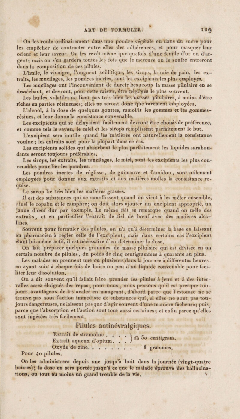 On les roule ordinairement dans une pondre végétale ou dans du sucre pour les empêcher de contracter entre elles des adhérences, et pour masquer leur odeur et leur saveur. On les revêt même quelquefois d’une feuille d’or ou d’ar¬ gent; mais on s’en gardera toutes les fois que le mercure ou le soufre entreront dans la composition de ces pilules. L’hnile, le vinaigre, l’onguent sailli tique, les sirops, la mie de pain, les ex¬ traits, les mucilages, les poudres inertes, sont les excipients les plus employés. Les mucilages ont l’inconvénient de durcir beaucoup la masse pilulaire en se desséchant, et devront, pour cette raison, être négligés le plus souvent. Les huiles volatiles ne lient pas très bien les niasses pilulaires, à moins d’être riches en parties résineuses; elles ne seront donc que rarement employées. L’alcool, à la dose de quelques gouttes, ramollit les gommes et les gommes- résines, et leur donne la consistance convenable. Les excipients qui se délayaient facilement devront être choisis de préférence, et comme tels le savon, le miel et les sirops remplissent parfaitement le but. L’excipient sera inutile quand lès matières ont naturellement la consistance vonlne ; les extraits sont pour la plupart dans ce cas. Les excipients solides qui absorbent le plus parfaitement les liquides surabon¬ dants seront toujours préférables. Les sirops, les extraits, les mucilages, le miel, sont les excipients les plus con¬ venables pour lier les poudres. Les poudres inertes de réglisse, de guimauve et l’amidon, sont utilement employées pour donner aux extraits et aux matières molles la consistance re¬ quise. Le savon lie très bien les matières grasses. Il est des substances qui se ramollissent quand on vient à les mêler ensemble, ainsi le copahu et le camphre; on doit alors ajouter un excipient approprié, un jaune d’œuf dur par exemple. Le même fait se remarque quand on mêle des extraits, et en particulier L’extrait de fiel de bœuf avec des matières alca¬ lines. Souvent pour formuler des pilules, on n’a qu'à déterminer la base en laissant au pharmacien à régler celle de l’excipient; mais dans certains cas l’excipient étant lui-même actif, il est nécessaire d’en déterminer la dose. On fait préparer quelques grammes de masse pilulaire qui est divisée en un certain nombre de pilules , du poids de cinq centigrammes à quarante au plus. Les malades en prennent une on plusieurs dans la journée à différentes heures, en ayant soin à chaque fois de boire un peu d’un liquide convenable pour faci¬ liter leur dissolution. On a dit souvent qu’il fallait faire prender les pilules à jeun et à des inter¬ valles assez éloignés des repas ; pour nous , nous pensons qu’il est presque tou¬ jours avantageux de les avaler en mangeant, d’abord parce que l’estomac ne se trouve pas sous l’action immédiate de substances qui, si elles ne sont pas tou¬ jours dangereuses, nelaissent pas que d'agir souvent d’une manière fâcheuse; puis, parce que l’absorption et l’action sont tout aussi certaines ; et enfin parce qu’elles sont ingérées très facilement. Pilules antinévralgiques. Extrait de stramoine . \ r ■T-. . 11 • aa oo centigram. Extrait aqueux d opium... ; 0 Oxyde de zinc. ....... 8 grammes. Pour 40 pilules. ' \ On les administrera depuis une jusqu’à huit dans la journée (vingt-quatre heures)^ la dose en sera portée jusqu’à ce que le malade éprouve des hallucina¬ tions, ou tout au moins un grand trouble de la vie. >