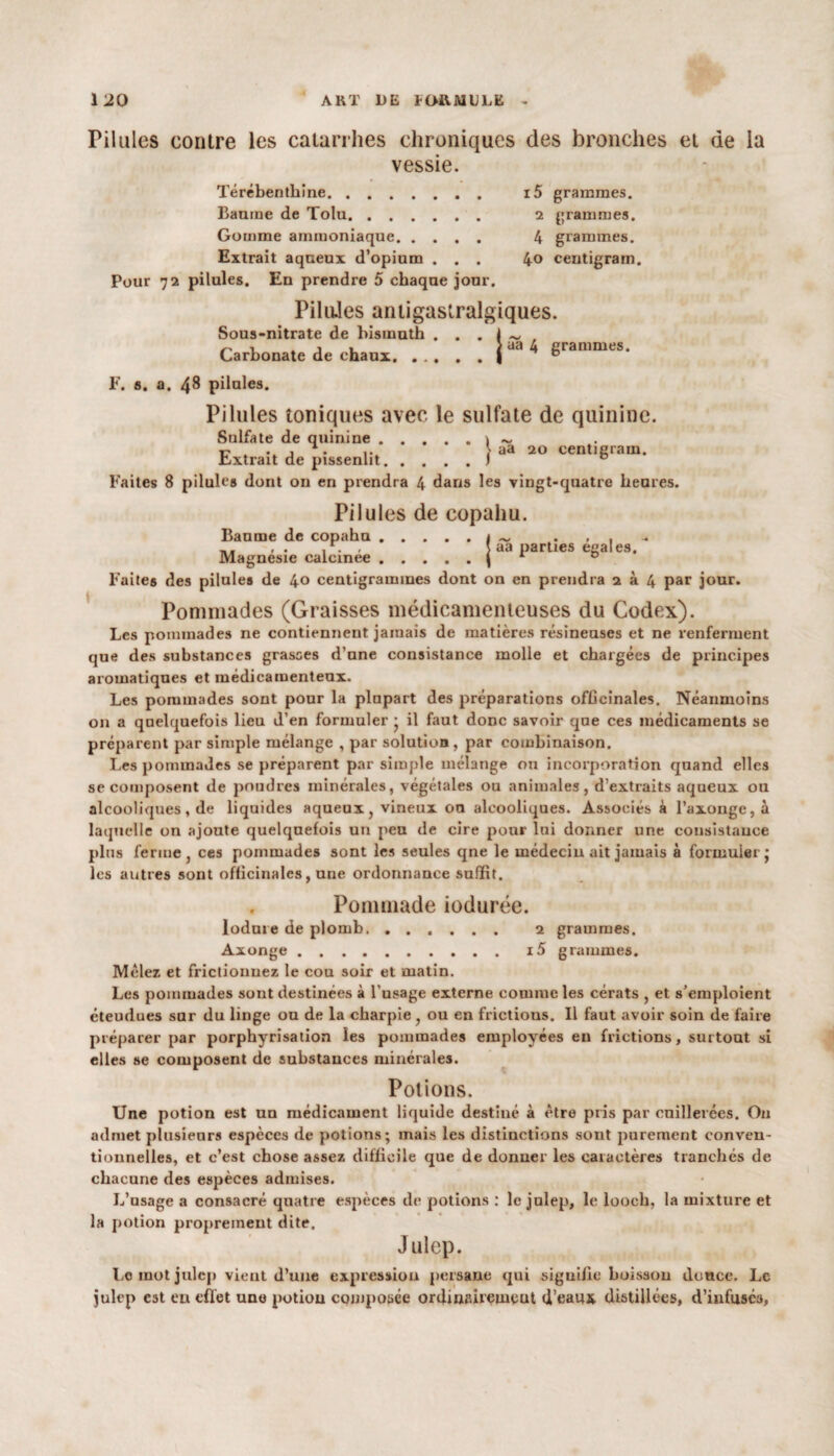 Pilules contre les catarrhes chroniques des bronches et de la vessie. i5 grammes. 2 grammes. 4 grammes. 4o centigram. Térébenthine. Baume de Tolu. Gomme ammoniaque. . . Extrait aqueux d’opium . Pour 72 pilules. En prendre 5 chaque jour. PiluJes antigastralgiques. Sous-nitrate de bismuth . . . I ~ , Carbonate de chaux. ... . . |ad ^ grammes. F. s. a. 48 pilules. Pilules toniques avec le sulfate de quinine. Sulfate de quinine.\ ~ r> . j . ' aa 20 centigram. Extrait de pissenlit.1 D Faites 8 pilules dont on en prendra 4 dans les vingt-quatre heures. Pilules de copahu. Baume de copahu.1 ~ . \ aa parties égalés. Magnésie caicinee.| 1 0 Faites des pilules de 40 centigrammes dont on en prendra 2^4 par jour. Pommades (Graisses médicamenteuses du Codex). Les pommades ne contiennent jamais de matières résineuses et ne renferment que des substances grasses d’une consistance molle et chargées de principes aromatiques et médicamenteux. Les pommades sont pour la plupart des préparations officinales. Néanmoins on a quelquefois lieu d’en formuler ; il faut donc savoir que ces médicaments se préparent par simple mélange , par solution, par combinaison. Les pommades se préparent par simple mélange on incorporation quand elles se composent de poudres minérales, végétales ou animales, d’extraits aqueux ou alcooliques, de liquides aqueux, vineux ou alcooliques. Associés à l’axongc, à laquelle on ajoute quelquefois un peu de cire pour lui donner une consistance plus ferme , ces pommades sont les seules qne le médecin ait jamais à formuler j les autres sont officinales, une ordonnance suffit. Pommade iodurée. lodure de plomb. ...... 2 grammes. Axonge.i5 grammes. Mêlez et frictionnez le cou soir et matin. Les pommades sont destinées à l’usage externe comme les cérats , et s’emploient éteudues sur du linge ou de la charpie, ou en frictious. Il faut avoir soin de faire préparer par porphyrisation les pommades employées en frictions, surtout si elles se composent de substances minérales. Potions. Une potion est un médicament liquide destiné à être pris par cuillerées. O11 admet plusieurs espèces de potions; mais les distinctions sont purement conven¬ tionnelles, et c’est chose assez difficile que de donner les caractères tranchés de chacune des espèces admises. L’usage a consacré quatre espèces de potions : le julep, le looeh, la mixture et la potion proprement dite. Julep. Lo mot julep vient d’une expression persane qui signifie hoissou douce. Le julep est eu effet une potion composée ordinairemeut d’eaux distillées, d’infuses,