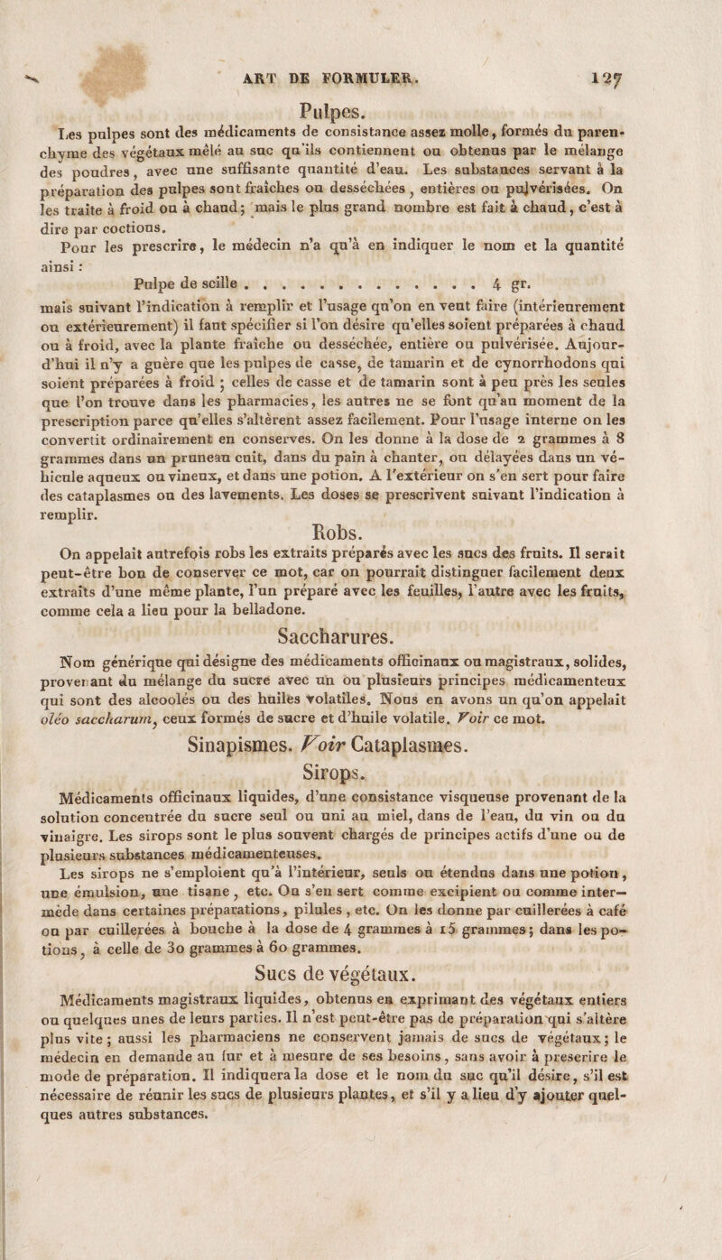 Pulpes. Les pulpes sont îles médicaments de consistance assez molle, formés du paren¬ chyme des végétaux mêlé au suc qu’ils contiennent ou obtenus par le mélange des poudres, avec une suffisante quantité d’eau. Les substances servant à la préparation des pulpes sont fraîches ou desséchées , entières ou pujvérisées. On les traite à froid ou à chaud; mais le plus grand nombre est fait à chaud, c’est à dire par coûtions. Pour les prescrire, le médecin n’a qn’à en indiquer le nom et la quantité ainsi : Pulpe de scille.4 gr. mais suivant l’indication à remplir et l’usage qu’on en veut faire (intérieurement ou extérieurement) il faut spécifier si l’on désire qu’elles soient préparées à chaud ou à froid, avec la plante fraîche ou desséchée, entière ou pulvérisée. Aujour¬ d’hui il n’y a guère que les pulpes de casse, de tamarin et de cynorrhodons qui soient préparées à froid ; celles de casse et de tamarin sont à peu près les seules que l’on trouve dans les pharmacies, les autres ne se font qu’au moment de la prescription parce qu’elles s’altèrent assez facilement. Pour l’usage interne on les convertit ordinairement en conserves. On les donne à la dose de 2 grammes à 8 grammes dans un pruneau cuit, dans du pain à chanter, ou délayées dans un vé¬ hicule aqueux ou vineux, et dans une potion. A l’extérieur on s'en sert pour faire des cataplasmes ou des lavements. Les doses se prescrivent suivant l’indication à remplir. Robs. On appelait autrefois robs les extraits préparés avec les sucs des fruits. Il serait peut-être bon de conserver ce mot, car on pourrait distinguer facilement deux extraits d’une même plante, î’un préparé avec les feuilles, l’autre avec les fruits, comme cela a lieu pour la belladone. Saccharures. Nom générique qui désigne des médicaments officinaux ou magistraux, solides, proversant du mélange du sucre avec un ou plusieurs principes médicamenteux qui sont des alcoolés ou des huiles volatiles. Nous en avons un qu’on appelait oïéo saccharum} ceux formés de sucre et d’huile volatile. Voir ce mot. Sinapismes. Voir Cataplasmes. Sirops. Médicaments officinaux liquides, d’une consistance visqueuse provenant de la solution concentrée du sucre seul ou uni au miel, dans de l’eau, du vin ou du vinaigre. Les sirops sont le plus souvent chargés de principes actifs d’une ou de plusieurs substances médicamenteuses. Les sirops ne s’emploient qu’à l’intérieur, seuls ou étendus dans une potion, une émulsion, une tisane, etc. On s’en sert comme excipient ou comme inter¬ mède dans certaines préparations, pilules , etc. Ou les donne par cuillerées à café ou par cuillerées à bouche à la dose de 4 grammes à i5 grammes; dans les po¬ tions , à celle de 3o grammes à 60 grammes. Sucs de végétaux. Médicaments magistraux liquides, obtenus en exprimant des végétaux entiers ou quelques unes de leurs parties. Il n’est peut-être pas de préparation qui s’aitère plus vite; aussi les pharmaciens ne conservent jamais de sucs de végétaux; le médecin en demande au fur et à mesure de ses besoins, sans avoir à prescrire le mode de préparation. Il indiquera la dose et le nom du suc qu’il désire, s’il est nécessaire de réunir les sucs de plusieurs plantes, et s’il y a lieu d’y ajouter quel¬ ques autres substances.