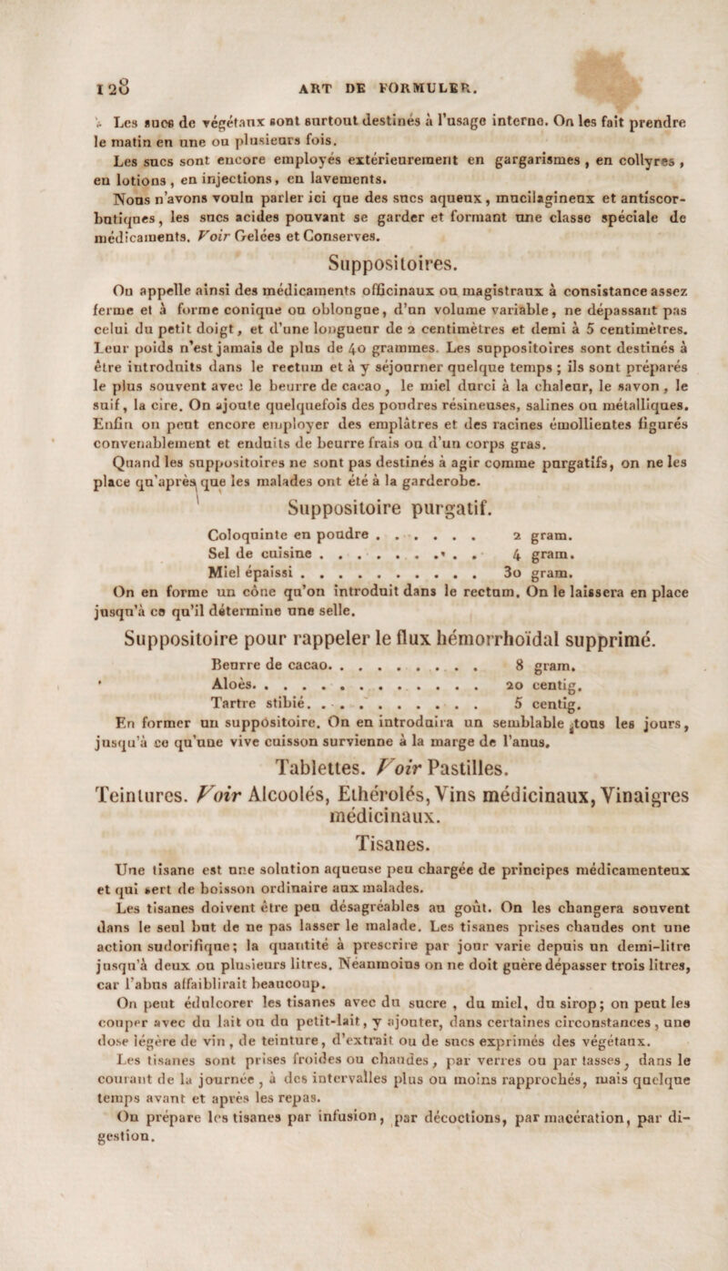 * Les sues de végétanx «ont surtout destines à l’usage interne. On les fait prendre le matin en une ou plusieurs fois. Les sucs sont encore employés extérieurement en gargarismes , en collyres , en lotions, en injections, en lavements. Nous n’avons voulu parler ici que des sucs aqueux, mucilagineux et antiscor¬ butiques , les sucs acides pouvant se garder et formant une classe spéciale de médicaments. Voir Gelées et Conserves. Suppositoires. Ou appelle ainsi des médicaments officinaux ou magistraux à consistance assez ferme et à forme conique ou oblongue, d’un volume variable, ne dépassant pas celui du petit doigt, et d’une longueur de 2 centimètres et demi à 5 centimètres. Leur poids n’est jamais de plus de 40 grammes. Les suppositoires sont destinés à être introduits dans le rectum et à y séjourner quelque temps ; ils sont préparés le plus souvent avec le beurre de cacao, le miel durci à la chaleur, le savon , le suif, la cire. On ajoute quelquefois des poudres résineuses, salines ou métalliques. Enfin on peut encore employer des emplâtres et des racines émollientes figurés convenablement et enduits de beurre frais ou d’uu corps gras. Quand les suppositoires ne sont pas destinés à agir comme purgatifs, on ne les place qu’après^que les malades ont été à la garderobe. Suppositoire purgatif. Coloquinte en poudre ...... 2 gram. Sel de cuisine.* . . 4 gram. Miel épaissi. 3o gram. On en forme un cône qu’on introduit dans le rectum. On le laissera en place jusqu’à ce qu’il détermine une selle. Suppositoire pour rappeler le flux hémorrhoïdal supprimé. Beurre de cacao.. . 8 gram. Aloès.. 20 centig. Tartre stibié. .. 5 centig. En former un suppositoire. On en introduira un semblable ^tous les jours, jusqu’à ce qu’une vive cuisson survienne à la marge de l’anus. Tablettes. Voir Pastilles. Teintures. Voir Àlcoolés, Ethérolés, Vins médicinaux, Vinaigres médicinaux. Tisanes. Une tisane est une solution aqueuse peu chargée de principes médicamenteux et qui i.ert de boisson ordinaire aux malades. Les tisanes doivent être peu désagréables au goût. On les changera souvent dans le seul but de ne pas lasser le malade. Les tisanes prises chaudes ont une action sudorifique; la quantité à prescrire par jour varie depuis un demi-litre jusqu’à deux ou plusieurs litres. Néanmoins on ne doit guère dépasser trois litres, car l'abus affaiblirait beaucoup. On peut édulcorer les tisanes avec du sucre , du miel, du sirop; on peut les couper avec du lait ou dn petit-lait, y ajouter, dans certaines circonstances, une dose iégère de vin , de teinture, d’extrait ou de sucs exprimés des végétaux. Les tisanes sont prises froides ou chaudes, par verres ou par tasses, dans le courant de la journée , à des intervalles plus ou moins rapprochés, mais quelque temps avant et après les repas. On prépare les tisanes par infusion, par décoctions, par macération, par di¬ gestion.