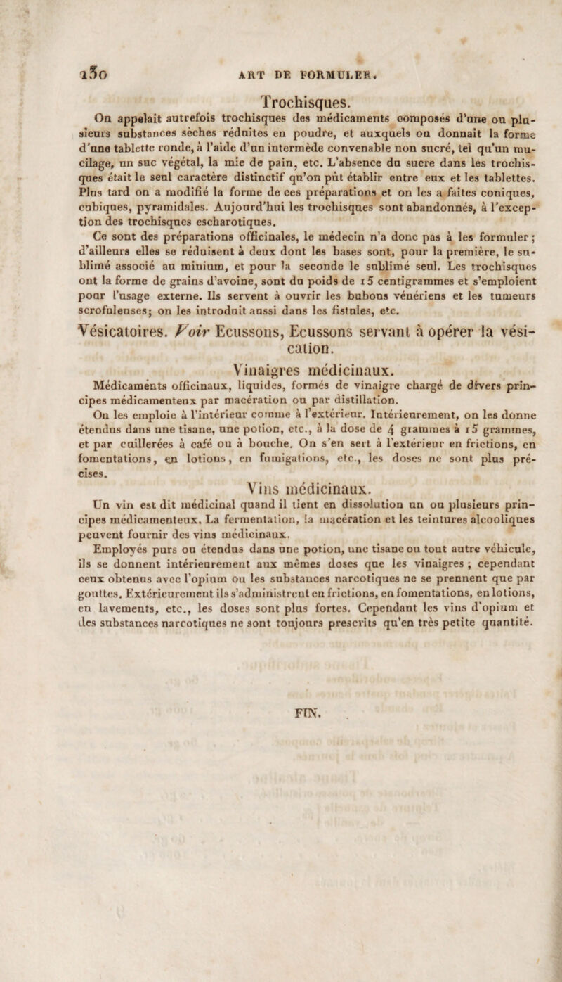 Trochisques. On appelait autrefois trochisques des médicaments oomposés d’une ou plu¬ sieurs substances sèches réduites en poudre, et auxquels ou donnait la forme d’une tablette ronde, à l’aide d’un intermède convenable non sucré, tel qu’un mu¬ cilage, un suc végétal, la mie de pain, etc. L’absence du sucre dans les trochis¬ ques était le seul caractère distinctif qu’on pût établir entre eux et les tablettes. Plus tard on a modifié la forme de ces préparations et on les a faites coniques, cubiques, pyramidales. Aujourd’hui les trochisques sont abandonnés, à l'excep¬ tion des trochisques escharotiques. Ce sont des préparations officinales, le médecin n’a donc pas à les formuler ; d’ailleurs elles se réduisent à deux dont les bases sont, ponr la première, le su¬ blimé associé au minium, et pour la seconde le sublimé seul. Les trochisques ont la forme de grains d’avoine, sont du poids de i5 centigrammes et s’emploient poar l’usage externe. Ils servent à ouvrir les bubons vénériens et les tumeurs scrofuleuses; on les introduit aussi dans les fistules, etc. Vésicatoires. Voir Ecussons, Ecussons servant à opérer la vési¬ cation. Vinaigres médicinaux. Médicaments officinaux, liquides, formés de vinaigre chargé de divers prin¬ cipes médicamenteux par macération on par distillation. On les emploie à l’intérieur comme à l’extérieur. Intérieurement, on les donne étendus dans une tisane, une potion, etc., à la dose de 4 grammes à i5 grammes, et par caillerées à café ou à bouche. On s’en sert à l'extérieur en frictions, en fomentations, en lotions, en fumigations, etc., les doses ne sont plus pré¬ cises. Vins médicinaux. Un vin est dit médicinal quand il tient en dissolution un ou plusieurs prin¬ cipes médicamenteux. La fermentation, !a macération et les teintures alcooliques peuvent fournir des vins médicinaux. Employés purs ou étendus dans une potion, une tisane ou tout autre véhicule, ils se donnent intérieurement aux mêmes doses que les vinaigres ; cependant ceux obtenus avec l’opium ou les substances narcotiques ne se prennent que par gouttes. Extérieurement ils s’administrent eu frictions, en fomentations, en lotions, en lavements, etc., les doses sont plus fortes. Cependant les vins d'opium et des substances narcotiques ne sont toujours prescrits qu’en très petite quantité. FIN.