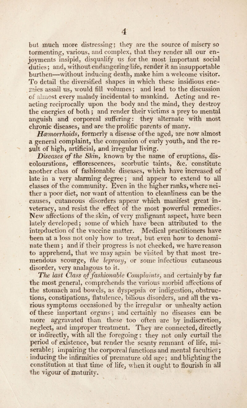 but much more distressing; they are the source of misery so tormenting, various, and complex, that they render all our en¬ joyments insipid, disqualify us for the most important social duties; and, without endangering life, render it an insupportable burthen-—without inducing death, make him a welcome visitor. To detail the diversified shapes in which these insidious ene¬ mies assail us, would fill volumes; and lead to the discussion of almost every malady incidental to mankind. Acting and re¬ acting reciprocally upon the body and the mind, they destroy the energies of both; and render their victims a prey to mental anguish and corporeal suffering: they alternate with most chronic diseases, and are the prolific parents of many. Haemorrhoids, formerly a disease of the aged, are now almost a general complaint, the companion of early youth, and the re¬ sult of high, artificial, and irregular living. Diseases of the Skin, known by the name of eruptions, de¬ colourations, efflorescences, scorbutic taints, &c. constitute another class of fashionable diseases, which have increased of late in a very alarming degree; and appear to extend to all classes of the community. Even in the higher ranks, where nei¬ ther a poor diet, nor want of attention to cleanliness can be the causes, cutaneous disorders appear which manifest great in¬ veteracy, and resist the effect of the most powerful remedies. New affections of the skin, of very malignant aspect, have been lately developed; some of which have been attributed to the introduction of the vaccine matter. Medical practitioners have been at a loss not only how to treat, but even how to denomi¬ nate them; and if their progress is not checked, we have reason to apprehend, that we may again be visited by that most tre¬ mendous scourge, the leprosy, or some infectious cutaneous disorder, very analagous to it. The last Class of fashionable Complaints, and certainly by far the most general, comprehends the various morbid affections of the stomach and bowels, as dyspepsia or indigestion, obstruc¬ tions, constipations, flatulence, bilious disorders, and all the va¬ rious symptoms occasioned by the irregular or unhealty action of these important organs; and certainly no diseases can be more aggravated than these too often are by indiscretion, neglect, and improper treatment. They are connected, directly or indirectly, with all the foregoing: they not only curtail the period of existence, but render the scanty remnant of life, mi¬ serable; impairing the corporeal functions and mental faculties; inducing the infirmities of premature old age; and blighting the constitution at that time of life, when it ought to flourish in all the vigour of maturity.