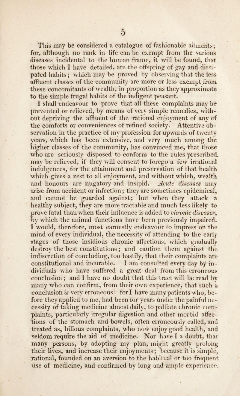 This may be considered a catalogue of fashionable ailments ; for, although no rank in life can he exempt from the various diseases incidental to the human frame, it will be found, that those which I have detailed, are the offspring of gay and dissi¬ pated habits; which may be proved by observing that the less affluent classes of the community are more or less exempt .from these concomitants of wealth, in proportion as they approximate to the simple frugal habits of the indigent peasant* I shall endeavour to prove that all these complaints may be prevented or relieved, by means of very simple remedies, with¬ out depriving the affluent of the rational enjoyment of any of the comforts or conveniences of refined society. Attentive ob¬ servation in the practice of my profession for upwards of twenty years, which has been extensive, and very much among the liigher classes of the community, has convinced me, that those who are seriously disposed to conform to the rules prescribed, may be relieved, if they will consent to forego a fewr irrational indulgences, for the attainment and preservation of that health which gives a zest to all enjoyment, and without which, wealth and honours are nugatory and insipid. Acute diseases may arise from accident or infection; they are sometimes epidemical, and cannot be guarded against; but when they attack a healthy subject, they are more tractable and much less likely to prove fatal than when their influence is added to chronic diseases, by which the animal functions have been previously impaired. I would, therefore, most earnestly endeavour to impress on the mind of every individual, the necessity of attending to the early stages of those insidious chronic affections, which gradually destroy the best constitutions; and caution them against the indiscretion of concluding, too hastily, that their complaints are constitutional and incurable. I am consulted every day by in¬ dividuals who have suffered a great deal from this erroneous conclusion ; and I have no doubt that this tract will be read by many who can confirm, from their own experience, that such a conclusion is very erroneous: for I have many patients who, be¬ fore they applied to me, had been for years under the painful ne¬ cessity of taking medicine almost daily, to palliate chronic com¬ plaints, particularly irregular digestion and other morbid affec¬ tions of the stomach and bowels, often erroneously called, and treated as, bilious complaints, wdio now enjoy good health, and seldom require the aid of medicine. Nor have I a doubt, that many persons, by adopting my plan, might greatly prolong their lives, and increase their enjoyments; because it is simple, rational, founded on an aversion to the habitual or too frequent use of medicine, and confirmed by lopg and ample experience.