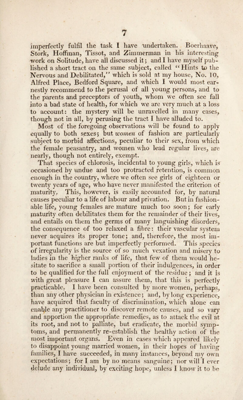 imperfectly fulfil the task I have undertaken. Boerliaave, Stork* Hoffman* Tissot* and Zimmerman in his interesting work on Solitude, have all discussed it; and I have myself pub¬ lished a short tract on the same subject, called “Hints to the Nervous and Debilitated/’ which is sold at my house. No. 10, Alfred Place, Bedford Square, and which I would most ear¬ nestly recommend to the perusal of all young persons, and to the parents and preceptors of youth, whom we often see fall into a bad state of health, for which we are very much at a loss to account: the mystery will be unravelled in many cases, though not in all, by perusing the tract I have alluded to. Most of the foregoing observations will be found to apply equally to both sexes ; but women of fashion are particularly subject to morbid affections, peculiar to their sex, from which the female peasantry, and women who lead regular lives, are nearly, though not entirely, exempt. That species of chlorosis, incidental to young girls, which is occasioned by undue and too protracted retention, is common enough in the country, where we often see girls of eighteen or twenty years of age, who have never manifested the criterion of maturity, This, however, is easily accounted for, by natural causes peculiar to a life of labour and privation. But in fashion¬ able fife* young females are mature much too soon; for early maturity often debilitates them for the remainder of their lives, and entails on them the germs of many languishing disorders, the consequence of too relaxed a fibre: their vascular system never acquires its proper tone; and, therefore, the most im¬ portant functions are but imperfectly performed. This species of irregularity is the source of so much vexation and misery to ladies in the higher ranks of life, that few of them would he¬ sitate to sacrifice a small portion of their indulgences, in order to be qualified for the full enjoyment of the residue; and it is with great pleasure I can assure them, that this is perfectly practicable. I have been consulted by more women, perhaps, than any other physician in existence; and, by long experience, have acquired that faculty of discrimination, which alone can enable any practitioner to discover remote causes, and so vary and apportion the appropriate remedies, as to attack the evil at its root, and not to palliate, but eradicate, the morbid symp¬ toms, and permanently re-establish the healthy action of the most important organs. Even in cases which appeared likely to disappoint young married women, in their hopes of having families, I have succeeded, in many instances, beyond my own expectations; for I am by no means sanguine; nor will I ever delude any individual, by exciting hope, unless I know it to be