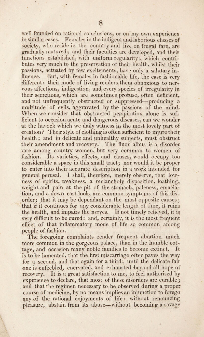 well founded on rational conclusions, or on my own experience in similar cases. Females in the indigent and laborious classes of society, who reside in the country and live on frugal fare, are gradually matured; and their faculties are developed, and their functions established, with uniform regularity; which contri¬ butes very much to the preservation of their health, whilst their passions, actuated by few excitements, have only a salutary in¬ fluence. But, with females in fashionable life, the case is very different: their mode of living renders them obnoxious to ner¬ vous affections, indigestion, and every species of irregularity in their secretions, which are sometimes profuse, often deficient, and not unfrequently obstructed or suppressed-—producing a multitude of evils, aggravated by the passions of the mind. When we consider that obstructed perspiration alone is suf¬ ficient to occasion acute and dangerous diseases, can we wonder at the havock which we daily witness in the most lovely part of creation ? Their style of clothing is often sufficient to injure their health; and in delicate and unhealthy subjects, must obstruct their amendment and recoverv. The fluor albus is a disorder rare among country women, but very common to women of fashion. Its varieties, effects, and causes, would occupy too considerable a space in this small tract; nor would it be proper to enter into their accurate description in a work intended for general perusal. I shall, therefore, merely observe, that low¬ ness of spirits, weakness, a melancholy disposition, loathing, weight and pain at the pit of the stomach, paleness, emacia¬ tion, and a down-cast look, are common symptoms of this dis¬ order; that it may be dependant on the most opposite causes; that if it continues for any considerable length of time, it ruins the health, and impairs the nerves. If not timely relieved, it is very difficult to be cured: and, certainly, it is the most frequent effect of that inflammatory mode of life so common among people of fashion. The foregoing complaints render frequent abortion much more common in the gorgeous palace, than in the humble cot¬ tage, and occasion many noble families to become extinct. It is to be lamented, that the first miscarriage often paves the way for a second, and that again for a third; until the delicate fair one is enfeebled, enervated, and exhausted •beyond all hope of reeovery. It is a great satisfaction to me, to feel authorised by experience to declare, that most of these disorders are curable; and that the regimen necessary to be observed during a proper course of medicine, by no means implies an injunction to forego any of the rational enjoyments of life: without renouncing pleasure, abstain from its abuse—without becoming a savage