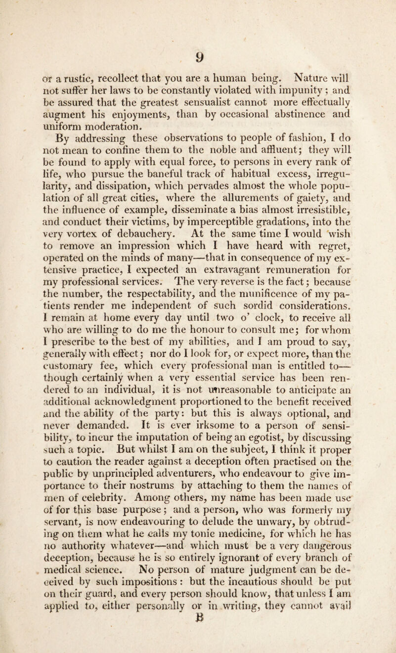 or a rustic, recollect that you are a human being. Nature will not suffer her laws to be constantly violated with impunity; and be assured that the greatest sensualist cannot more effectually augment his enjoyments, than by occasional abstinence and uniform moderation. By addressing these observations to people of fashion, I do not mean to confine them to the noble and affluent ; they will be found to apply with equal force, to persons in every rank of life, who pursue the baneful track of habitual excess, irregu¬ larity, and dissipation, which pervades almost the whole popu¬ lation of all great cities, where the allurements of gaiety, and the influence of example, disseminate a bias almost irresistible, and conduct their victims, by imperceptible gradations, into the very vortex of debauchery. At the same time I would wish to remove an impression which I have heard with regret, operated on the minds of many—-that in consequence of my ex¬ tensive practice, I expected an extravagant remuneration for my professional services. The very reverse is the fact; because the number, the respectability, and the munificence of my pa¬ tients render me independent of such sordid considerations. I remain at home every day until two o’ clock, to receive all who are willing to do me the honour to consult me; for whom I prescribe to the best of my abilities, and I am proud to say, generally with effect; nor do I look for, or expect more, than the customary fee, which every professional man is entitled to— though certainly when a very essential service has been ren¬ dered to an individual, it is not unreasonable to anticipate an additional acknowledgment proportioned to the benefit received and the ability of tbe party: but this is always optional, and never demanded. It is ever irksome to a person of sensi¬ bility, to incur the imputation of being an egotist, by discussing such a topic. But whilst I am on the subject, I think it proper to caution the reader against a deception often practised on the public by unprincipled adventurers, who endeavour to give im¬ portance to their nostrums by attaching to them the names of men of celebrity. Among others, my name has been made use of for this base purpose ; and a person, who was formerly my servant, is now endeavouring to delude the unwary, by obtrud¬ ing on them what he calls my tonic medicine, for which he has no authority whatever—and which must be a very dangerous deception, because he is so entirely ignorant of every branch of medical science. No person of mature judgment can be de¬ ceived by such impositions : but the incautious should be put on their guard, and every person should know, that unless I am applied to, either personally or in writing, they cannot avail B