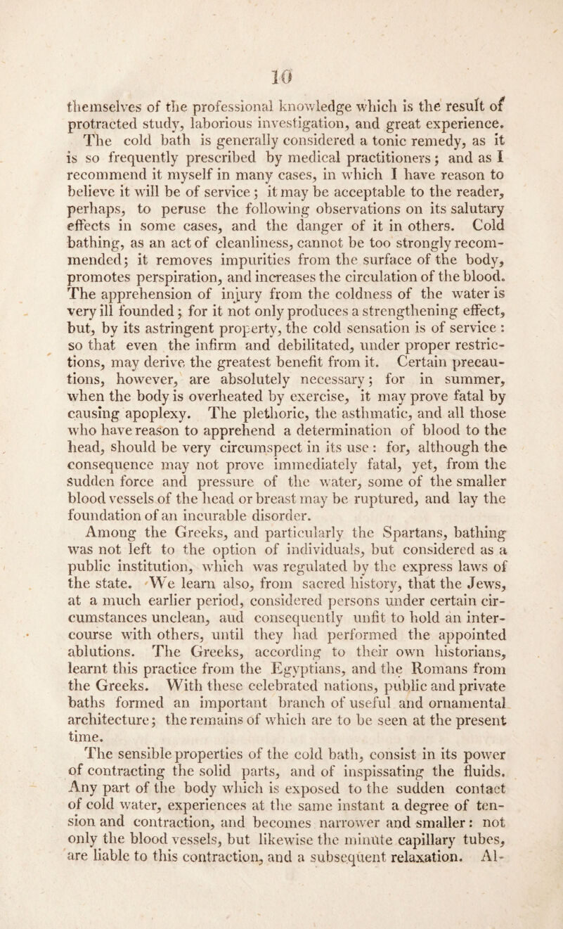 themselves of the professional knowledge which is the result of protracted study, laborious investigation, and great experience. The cold bath is generally considered a tonic remedy, as it is so frequently prescribed by medical practitioners; and as I recommend it myself in many cases, in which I have reason to believe it will be of service ; it may be acceptable to the reader, perhaps, to peruse the following observations on its salutary effects in some cases, and the danger of it in others. Cold bathing, as an act of cleanliness, cannot be too strongly recom¬ mended; it removes impurities from the surface of the body, promotes perspiration, and increases the circulation of the blood. The apprehension of injury from the coldness of the water is very ill founded; for it not only produces a strengthening effect, but, by its astringent property, the cold sensation is of service : so that even the infirm and debilitated, under proper restric¬ tions, may derive the greatest benefit from it. Certain precau¬ tions, however, are absolutely necessary; for in summer, when the body is overheated by exercise, it may prove fatal by causing apoplexy. The plethoric, the asthmatic, and all those w ho have reason to apprehend a determination of blood to the head, should be very circumspect in its use : for, although the consequence may not prove immediately fatal, yet, from the sudden force and pressure of the w ater, some of the smaller blood vessels of the head or breast may be ruptured, and lay the foundation of an incurable disorder. Among the Greeks, and particularly the Spartans, bathing was not left to the option of individuals, but considered as a public institution, which w^as regulated by the express lawrs of the state. We learn also, from sacred history, that the Jews, at a much earlier period, considered persons under certain cir¬ cumstances unclean, aud consequently unfit to hold an inter¬ course with others, until they had performed the appointed ablutions. The Greeks, according to their own historians, learnt this practice from the Egyptians, and the Romans from the Greeks. With these celebrated nations, public and private baths formed an important branch of useful and ornamental architecture; the remains of which are to be seen at the present time. The sensible properties of the cold bath, consist in its power of contracting the solid parts, and of inspissating the fluids. Any part of the body which is exposed to the sudden contact of cold water, experiences at the same instant a degree of ten¬ sion and contraction, and becomes narrower and smaller: not only the blood vessels, but likewise the minute capillary tubes, are liable to this contraction, and a subsequent relaxation. Al-