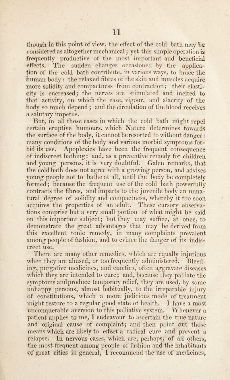 / 11 though in this point of view, the effect of the cold bath may be considered as altogether mechanical; yet this simple operation is frequently productive of the most important and beneficial effects. The sudden changes occasioned by the applica- lion of the cold bath contribute, in various ways, to brace the human body : the relaxed fibres of the skin and muscles acquire more solidity and compactness from contraction; their elasti¬ city is encreased; the nerves are stimulated and incited to that activity, on which the ease, vigour, and alacrity of the body so much depend; and the circulation of the blood receives a salutary impetus. But, in all those eases in which the cold bath might repel certain eruptive humours, which Nature determines towards the surface of the body, it cannot be resorted to without danger: many conditions of the body and various morbid symptoms for¬ bid its use. Apoplexies have been the frequent consequence of indiscreet bathing: and, as a preventive remedy for children and young persons, it is very doubtful. Galen remarks, that the cold bath does not agree with a growing person, and advises young people not to bathe at all, until the body be completely formed; because the frequent use of the cold bath powerfully contracts the fibres, and imparts to the juvenile body an unna¬ tural degree of solidity and compactness, whereby it too soon acquires the properties of an adult. These cursory observa¬ tions comprise but a very small portion of what might be said on this important subject; but they may suffice, at once, to demonstrate the great advantages that may be derived from this excellent tonic remedy, in many complaints prevalent among people of fashion, and to evince the danger of its indis¬ creet use. There are many other remedies, which are equally injurious when they are abused, or too frequently administered. Bleed¬ ing, purgative medicines, and emetics, often aggravate diseases which they are intended to cure; and, because they palliate the symptoms and produce temporary relief, they are used, by some unhappy persons, almost habitually, to the irreparable injury of constitutions, which a more judicious mode of treatment might restore to a regular good state of health. I have a most unconquerable aversion to this palliative system. Whenever a patient applies to me, I endeavour to ascertain the true nature and original cause of complaint; and then point out those means which are likely to effect a radical cure and prevent a, relapse. In nervous cases, which are, perhaps, of all others, the most frequent among people of fashion and the inhabitants of great cities in general, I recommend the use of medicines.