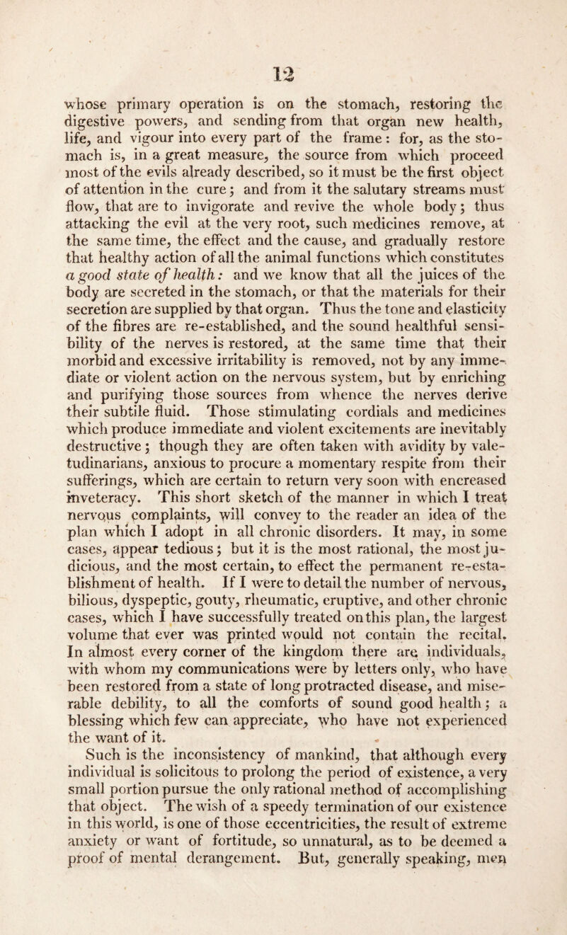 whose primary operation is on the stomach* restoring the digestive powers* and sending from that organ new health* life, and vigour into every part of the frame : for, as the sto¬ mach is, in a great measure* the source from which proceed most of the evils already described* so it must be the first object of attention in the cure; and from it the salutary streams must flow* that are to invigorate and revive the whole body; thus attacking the evil at the very root* such medicines remove* at the same time* the effect and the cause* and gradually restore that healthy action of all the animal functions which constitutes a good state of health: and wre know that all the juices of the body are secreted in the stomach, or that the materials for their secretion are supplied by that organ. Thus the tone and elasticity of the fibres are re-established* and the sound healthful sensi¬ bility of the nerves is restored* at the same time that their morbid and excessive irritability is removed, not by any imme¬ diate or violent action on the nervous system, but by enriching and purifying those sources from whence the nerves derive their subtile fluid. Those stimulating cordials and medicines which produce immediate and violent excitements are inevitably destructive; though they are often taken with avidity by vale¬ tudinarians* anxious to procure a momentary respite from their sufferings* which are certain to return very soon with encreased inveteracy. This short sketch of the manner in which I treat nervotus complaints* will convey to the reader an idea of the plan which I adopt in all chronic disorders. It may* in some cases* appear tedious; but it is the most rational* the most ju¬ dicious* and the most certain* to effect the permanent re-esta¬ blishment of health. If I were to detail the number of nervous* bilious* dyspeptic, gouty* rheumatic* eruptive* and other chronic cases* which I have successfully treated on this plan, the largest volume that ever was printed would not contain the recital. In almost every corner of the kingdom there are individuals* with whom my communications were by letters only* who have been restored from a state of long protracted disease* and mise¬ rable debility* to all the comforts of sound good health; a blessing which few can appreciate* who have not experienced the want of it. Such is the inconsistency of mankind* that although every individual is solicitous to prolong the period of existence* a very small portion pursue the only rational method of accomplishing that object. The wish of a speedy termination of our existence in this world* is one of those eccentricities* the result of extreme anxiety or want of fortitude* so unnatural* as to be deemed a proof of mental derangement. But* generally speaking* men