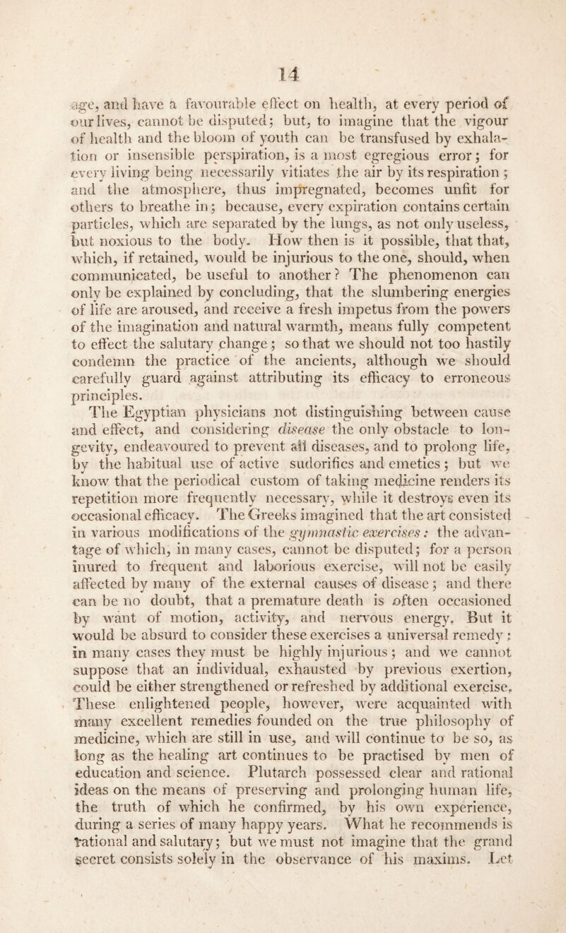 age, and have a favourable effect on health, at every period of our lives, cannot be disputed: but, to imagine that the vigour of health and the bloom of youth can be transfused by exhala¬ tion or insensible perspiration, is a most egregious error; for every living being necessarily vitiates the air by its respiration; and the atmosphere, thus impregnated, becomes unfit for others to breathe in ; because, every expiration contains certain particles, which are separated by the lungs, as not only useless, but noxious to the body. How then is it possible, that that, which, if retained, would be injurious to the one, should, when communicated, be useful to another ? The phenomenon can only be explained by concluding, that the slumbering energies of life are aroused, and receive a fresh impetus from the powers of the imagination and natural warmth, means fully competent to effect the salutary change; so that we should not too hastily condemn the practice of the ancients, although we should carefully guard against attributing its efficacy to erroneous principles. The Egyptian physicians not distinguishing between cause and effect, and considering disease the only obstacle to lon¬ gevity, endeavoured to prevent all diseases, and to prolong life, by the habitual use of active sudorifics and emetics; but we know that the periodical custom of taking medicine renders its repetition more frequently necessary, while it destroys even its occasional efficacy. The Greeks imagined that the art consisted in various modifications of the gymnastic exercises: the advan¬ tage of which, in many cases, cannot be disputed; for a person inured to frequent and laborious exercise, will not be easily affected by many of the external causes of disease; and there can be no doubt, that a premature death is often occasioned by want of motion, activity, and nervous energy. Blit it would be absurd to consider these exercises a universal remedy : in many cases they must be highly injurious; and we cannot suppose that an individual, exhausted by previous exertion, could be either strengthened or refreshed by additional exercise. These enlightened people, however, were acquainted with many excellent remedies founded on the true philosophy of medicine, which are still in use, and will continue to be so, as long as the healing art continues to be practised by men of education and science. Plutarch possessed clear and rational ideas on the means of preserving and prolonging human life, the truth of which he confirmed, by his own experience, during a series of many happy years. What he recommends is National and salutary; but we must not imagine that the grand secret consists solely in the observance of his maxims. Let ” v