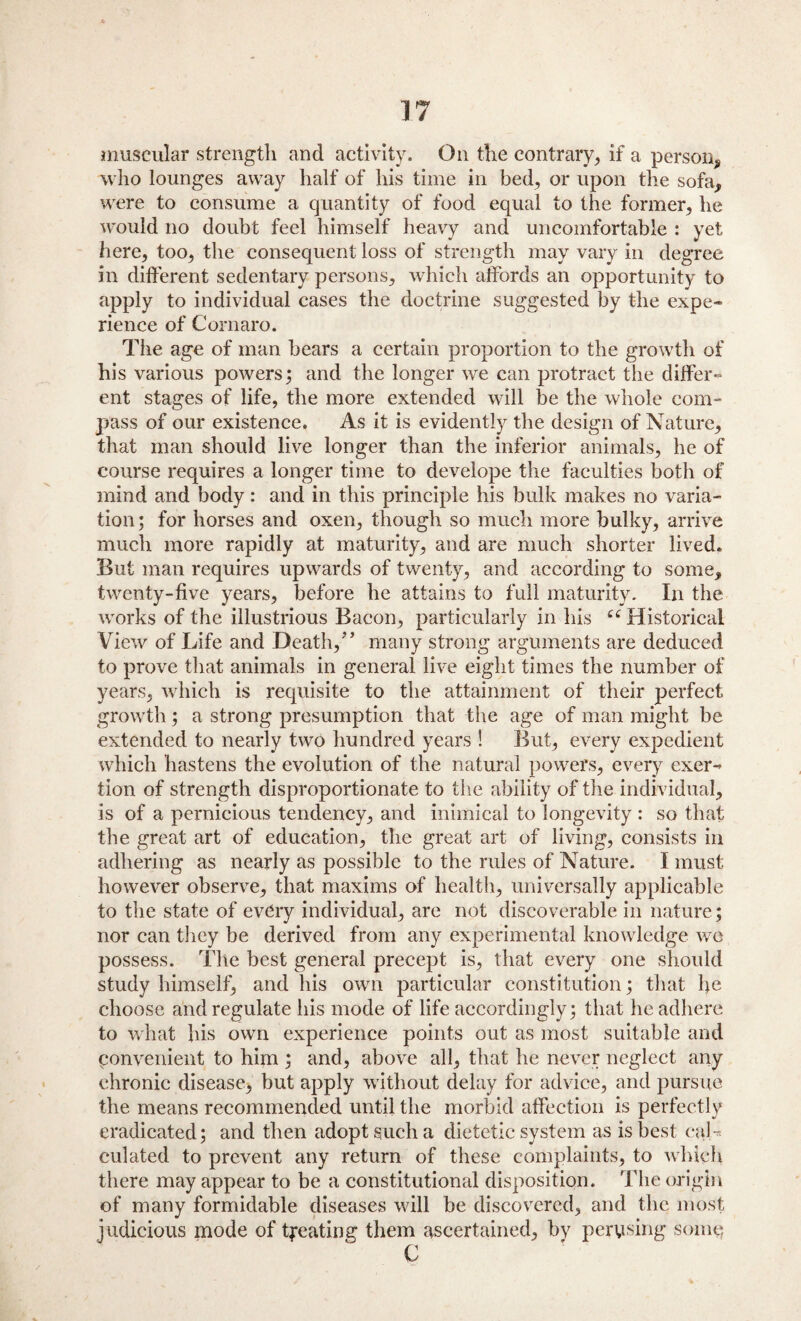 muscular strength and activity. On the contrary, if a person, who lounges away half of his time in bed, or upon the sofa, were to consume a quantity of food equal to the former, he would no doubt feel himself heavy and uncomfortable : yet here, too, the consequent loss of strength may vary in degree in different sedentary persons, which affords an opportunity to apply to individual cases the doctrine suggested by the expe¬ rience of Cornaro. The age of man bears a certain proportion to the growth of his various powers; and the longer we can protract the differ¬ ent stages of life, the more extended will be the whole com¬ pass of our existence. As it is evidently the design of Nature, that man should live longer than the inferior animals, he of course requires a longer time to develope the faculties both of mind and body: and in this principle his bulk makes no varia¬ tion; for horses and oxen, though so much more bulky, arrive much more rapidly at maturity, and are much shorter lived. But man requires upwards of twenty, and according to some, twenty-five years, before he attains to full maturity. In the works of the illustrious Bacon, particularly in his cc Historical View of Life and Death/’ many strong arguments are deduced to prove that animals in general live eight times the number of years, which is requisite to the attainment of their perfect growth; a strong presumption that the age of man might be extended to nearly two hundred years ! But, every expedient which hastens the evolution of the natural powers, every exer¬ tion of strength disproportionate to the ability of the individual, is of a pernicious tendency, and inimical to longevity : so that the great art of education, the great art of living, consists in adhering as nearly as possible to the rules of Nature. I must however observe, that maxims of health, universally applicable to the state of every individual, are not discoverable in nature; nor can they be derived from any experimental knowledge we possess. The best general precept is, that every one should study himself, and his own particular constitution; that he choose and regulate his mode of life accordingly; that he adhere to what his own experience points out as most suitable and convenient to him ; and, above all, that he never neglect any chronic disease, but apply without delay for advice, and pursue the means recommended until the morbid affection is perfectly eradicated; and then adopt such a dietetic system as is best cal¬ culated to prevent any return of these complaints, to which there may appear to be a constitutional disposition. The origin of many formidable diseases will be discovered, and the most judicious mode of treating them ascertained, by perusing some C