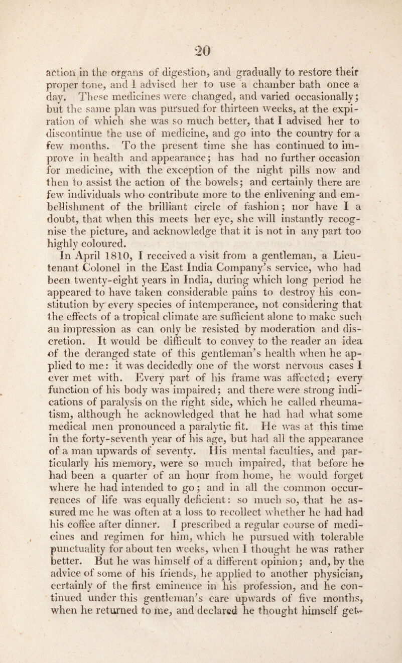 proper tone, and I advised her to use a chamber bath once a day. These medicines were changed, and varied occasionally; but the same plan was pursued for thirteen weeks, at the expi¬ ration of which she was so much better, that I advised her to discontinue the use of medicine, and go into the country for a few months. To the present time she has continued to im¬ prove in health and appearance; has had no further occasion for medicine, with the exception of the night pills now and then to assist the action of the bowels; and certainly there are few individuals who contribute more to the enlivening and em¬ bellishment of the brilliant circle of fashion; nor have I a doubt, that when this meets her eye, she will instantly recog¬ nise the picture, and acknowledge that it is not in any part too highly coloured. In April 1810, I received a visit from a gentleman, a Lieu¬ tenant Colonel in the East India Company’s service, who had been twenty-eight years in India, during which long period he appeared to have taken considerable pains to destroy his con¬ stitution by every species of intemperance, not considering that the effects of a tropical climate are sufficient alone to make such an impression as can only be resisted by moderation and dis¬ cretion. It would be difficult to convey to the reader an idea of the deranged state of this gentleman’s health when he ap¬ plied to me: it was decidedly one of the worst nervous cases I ever met with. Every part of his frame was affected; every function of his body was impaired; and there were strong indi¬ cations of paralysis on the right side, which he called rheuma¬ tism, although he acknowledged that he had had what some medical men pronounced a paralytic fit. He was at this time in the forty-seventh year of his age, but had all the appearance of a man upwards of seventy. His mental faculties, and par¬ ticularly his memory, were so much impaired, that before he bad been a quarter of an hour from home, he would forget where he had intended to go; and in all the common occur¬ rences of life was equally deficient: so much so, that he as¬ sured me he was often at a loss to recollect whether he had had his coffee after dinner. I prescribed a regular course of medi¬ cines and regimen for him, which he pursued with tolerable punctuality for about ten weeks, when I thought he was rather better. But he was himself of a different opinion; and, by the advice of some of his friends, he applied to another physician, certainly of the first eminence in his profession, and he con¬ tinued under this gentleman’s care upwards of five months, when he returned to me, and declared he thought himself get*-