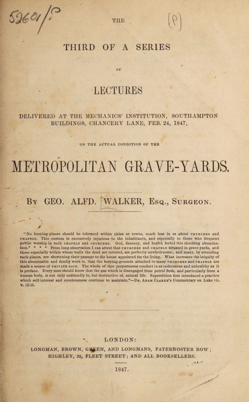 THE THIRD OF A SERIES OF A LECTURES / DELIVERED AT THE MECHANICS’ INSTITUTION, SOUTHAMPTON BUILDINGS, CHANCERY LANE, FEB. 24, 1847, ON THE ACTUAL CONDITION OF THE METROPOLITAN GRAVE-YARDS. . : By GEO. ALFD. WALKER^ Esq.., Surgeon. / No Jburying-places should be tolerated within cities or towns, much less in or about churches and chapels. This custom is excessively injurious to the inhabitants, and especially to those who frequent public worship in such chapels and churches. God, decency, and health forbid this shocking abomina¬ tion.” * * * From long observation I can attest that churches and chapels situated in grave-yards, and those especially within whose walls the dead are interred, are perfectly unwholesome; and many, by attending such places, are shortening their passage to the house appointed for the living. What increases the iniquity of this abominable and deadly work is, that the burying-grounds attached to many churches and chapels are made a source of private gain. The whole of this preposterous conduct is as indecorous and unhealthy as it is profane. Every man should know that the gas which is disengaged from putrid flesh, and particularly from a human body, is not only unfriendly to, but destructive of, animal life. Superstition first introduced a practice which self-interest and covetousness continue to maintain.”—Dr. Adam Clarke’s Commentary on Luke vii. V. 12-15. LONDON: LONGMAN, BROWN, G^EN, AND LONGMANS, PATERNOSTER ROW ; HIGHLEY, 32, FLEET STREET; AND ALL BOOKSELLERS. A A 0 ■* 1847