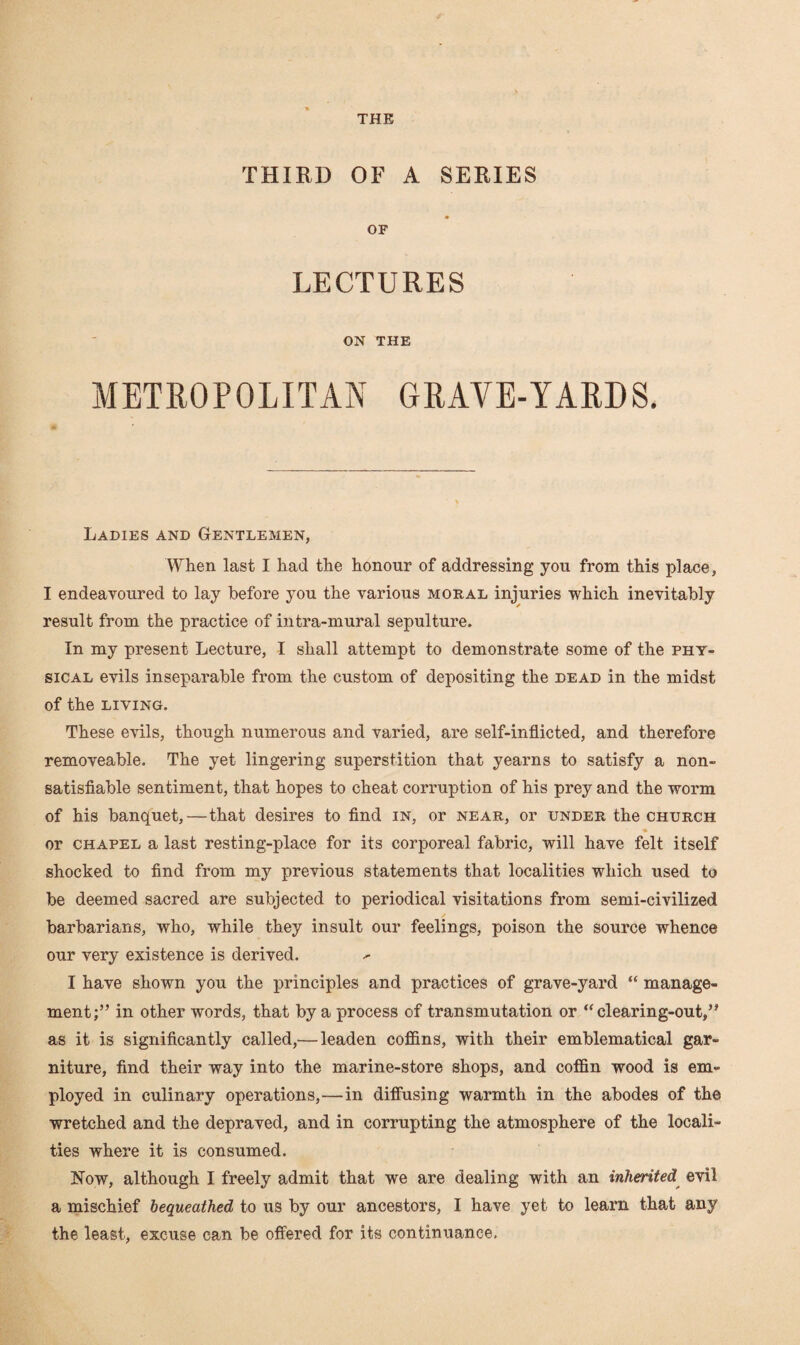 THIRD OF A SERIES OF LECTURES ON THE METROPOLITAN GRAVE-YARDS. Ladies and Gentlemen, When last I had the honour of addressing you from this place, I endeavoured to lay before you the various moral injuries which inevitably result from the practice of intra-mural sepulture. In my present Lecture, I shall attempt to demonstrate some of the phy¬ sical evils inseparable from the custom of depositing the dead in the midst of the LIVING. These evils, though numerous and varied, are self-inflicted, and therefore removeable. The yet lingering superstition that yearns to satisfy a non- satisfiable sentiment, that hopes to cheat corruption of his prey and the worm of his banquet,—that desires to find in, or near, or under the church or chapel a last resting-place for its corporeal fabric, will have felt itself shocked to find from my previous statements that localities which used to be deemed sacred are subjected to periodical visitations from semi-civilized barbarians, who, while they insult our feelings, poison the source whence our very existence is derived. ^ I have shown you the principles and practices of grave-yard “ manage¬ ment;” in other words, that by a process of transmutation or “clearing-out,” as it is significantly called,— leaden coffins, with their emblematical gar¬ niture, find their way into the marine-store shops, and coffin wood is em¬ ployed in culinary operations,—in diffusing warmth in the abodes of the wretched and the depraved, and in corrupting the atmosphere of the locali¬ ties where it is consumed. Now, although I freely admit that we are dealing with an inherited evil a mischief bequeathed to us by our ancestors, I have yet to learn that any the least, excuse can be offered for its continuance.