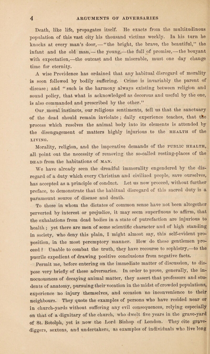 Death, like life, propagates itself. He exacts from the multitudinous population of this vast city his thousand victims weekly. In his turn he knocks at every man’s door, — “the bright, the brave, the beautiful,” the infant and the old man, — the young,—the full y>f promise, — the bouyant with expectation,—the outcast and the miserable, must one day change time for eternity. A wise Providence has ordained that any habitual disregard of morality is soon followed by bodily suffering. Crime is invariably the parent of disease; and “ such is the harmony always existing between religion and sound policy, that what is acknowledged as decorous and useful by the one, is also commanded and prescribed by the other.” Our moral instincts, our religious sentiments, tell us that the sanctuary of the dead should remain inviolate ; daily experience teaches, that the process which resolves the animal body into its elements is attended by the disengagement of matters highly injurious to the health of the LIVING. Morality, religion, and the imperative demands of the public health, all point out the necessity of removing the so-called resting-places of the dead from the habitations of man. We have already seen the dreadful immorality engendered by the dis¬ regard of a duty which every Christian and civilized people, save ourselves, has accepted as a principle of conduct. Let us now proceed, without further preface, to demonstrate that the habitual disregard of this sacred duty is a paramount source of disease and death. To those in whom the dictates of common sense have not been altogether perverted by interest or prejudice, it may seem superfluous to affirm, that the exhalations from dead bodies in a state of putrefaction are injurious to health ; yet there are men of some scientific character and of high standing in society, who deny this plain, I might almost say, this self-evident pro¬ position, in the most peremptory manner. How do these gentlemen pro¬ ceed ? Unable to combat the truth, they have recourse to sophistry,—to the puerile expedient of drawing positive conclusions from negative facts. Permit me, before entering on the immediate matter of discussion, to dis¬ pose very briefly of these adversaries. In order to prove, generally, the in¬ nocuousness of decaying animal matter, they assert that professors and stu¬ dents of anatomy, pursuing their vocation in the midst of crowded populations, experience no injury themselves, and occasion no inconvenience to their neighbours. They quote the examples of persons who have resided near or in church-yards without suffering any evil consequences, relying especially on that of a dignitary of the church, who dwelt five years in the grave-yard of St. Botolph, yet is now the Lord Bishop of London. They cite grave¬ diggers, sextons, and undertakers, as examples of individuals who live long