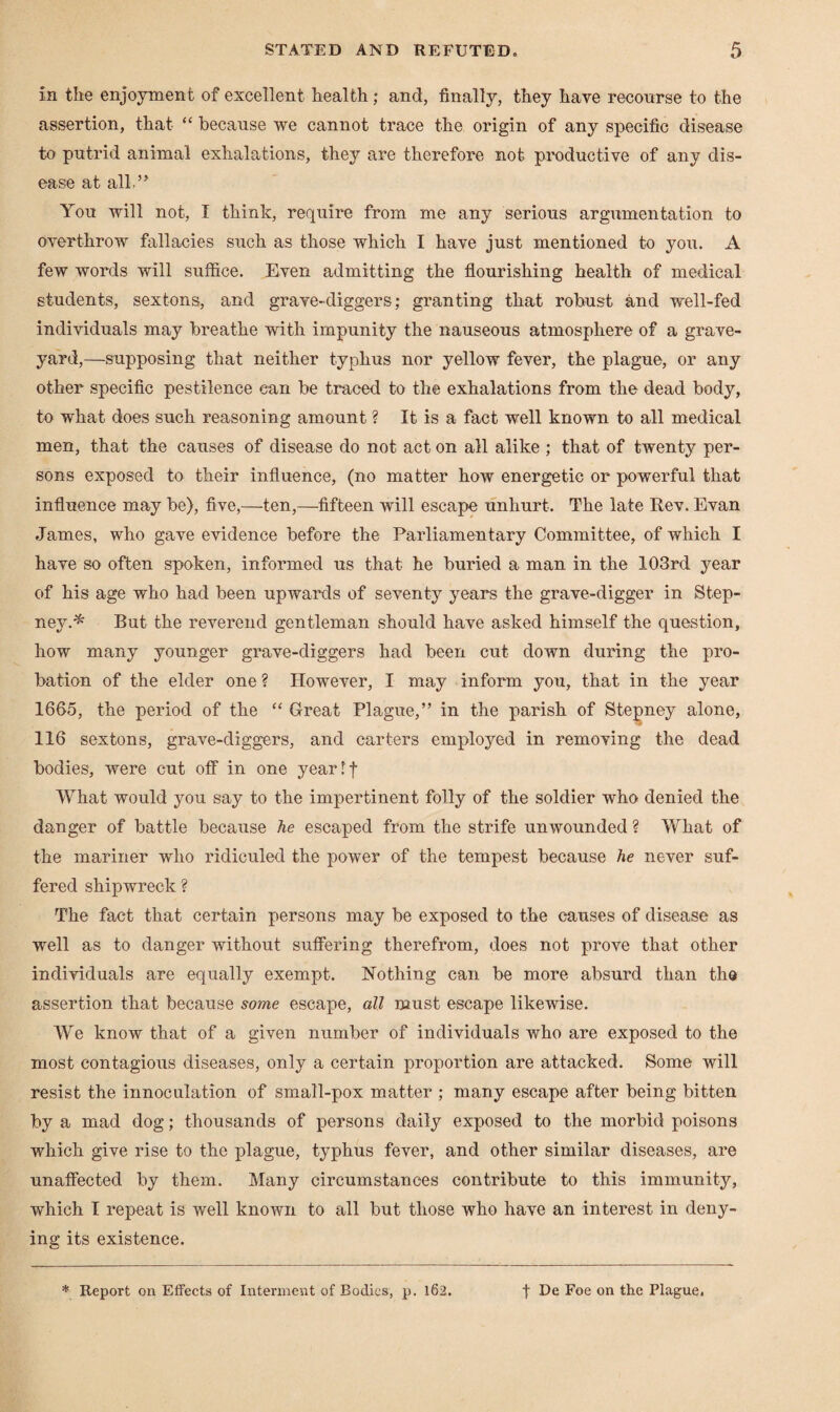 in the enjoyment of excellent health; and, finally, they have recourse to the assertion, that “ because we cannot trace the origin of any specific disease to putrid animal exhalations, they are therefore not productive of any dis¬ ease at alb” You will not, I think, require from me any serious argumentation to overthrow fallacies such as those which I have just mentioned to you. A few words will suffice. Even admitting the flourishing health of medical students, sextons, and grave-diggers; granting that robust and well-fed individuals may breathe with impunity the nauseous atmosphere of a grave¬ yard,—supposing that neither typhus nor yellow fever, the plague, or any other specific pestilence can be traced to the exhalations from the dead body, to what does such reasoning amount ? It is a fact well known to all medical men, that the causes of disease do not act on all alike ; that of twenty per¬ sons exposed to their influence, (no matter how energetic or powerful that influence may be), five,—ten,—fifteen will escape unhurt. The late Rev. Evan James, who gave evidence before the Parliamentary Committee, of which I have so often spoken, informed us that he buried a man in the 103rd year of his age who had been upwards of seventy years the grave-digger in Step¬ ney.* But the reverend gentleman should have asked himself the question, how many younger grave-diggers had been cut down during the pro¬ bation of the elder one ? However, I may inform you, that in the year 1665, the period of the “ Great Plague,” in the parish of Stepney alone, 116 sextons, grave-diggers, and carters employed in removing the dead bodies, were cut off in one year If What would you say to the impertinent folly of the soldier who denied the danger of battle because he escaped from the strife unwounded ? What of the mariner who ridiculed the power of the tempest because he never suf¬ fered shipwreck ? The fact that certain persons may be exposed to the causes of disease as well as to danger without suffering therefrom, does not prove that other individuals are equally exempt. Nothing can be more absurd than the assertion that because some escape, all must escape likewise. We know that of a given number of individuals who are exposed to the most contagious diseases, only a certain proportion are attacked. Some will resist the innoculation of small-pox matter ; many escape after being bitten by a mad dog; thousands of persons daily exposed to the morbid poisons which give rise to the plague, typhus fever, and other similar diseases, are unaffected by them. Many circumstances contribute to this immunity, which I repeat is well known to all but those who have an interest in deny¬ ing its existence.