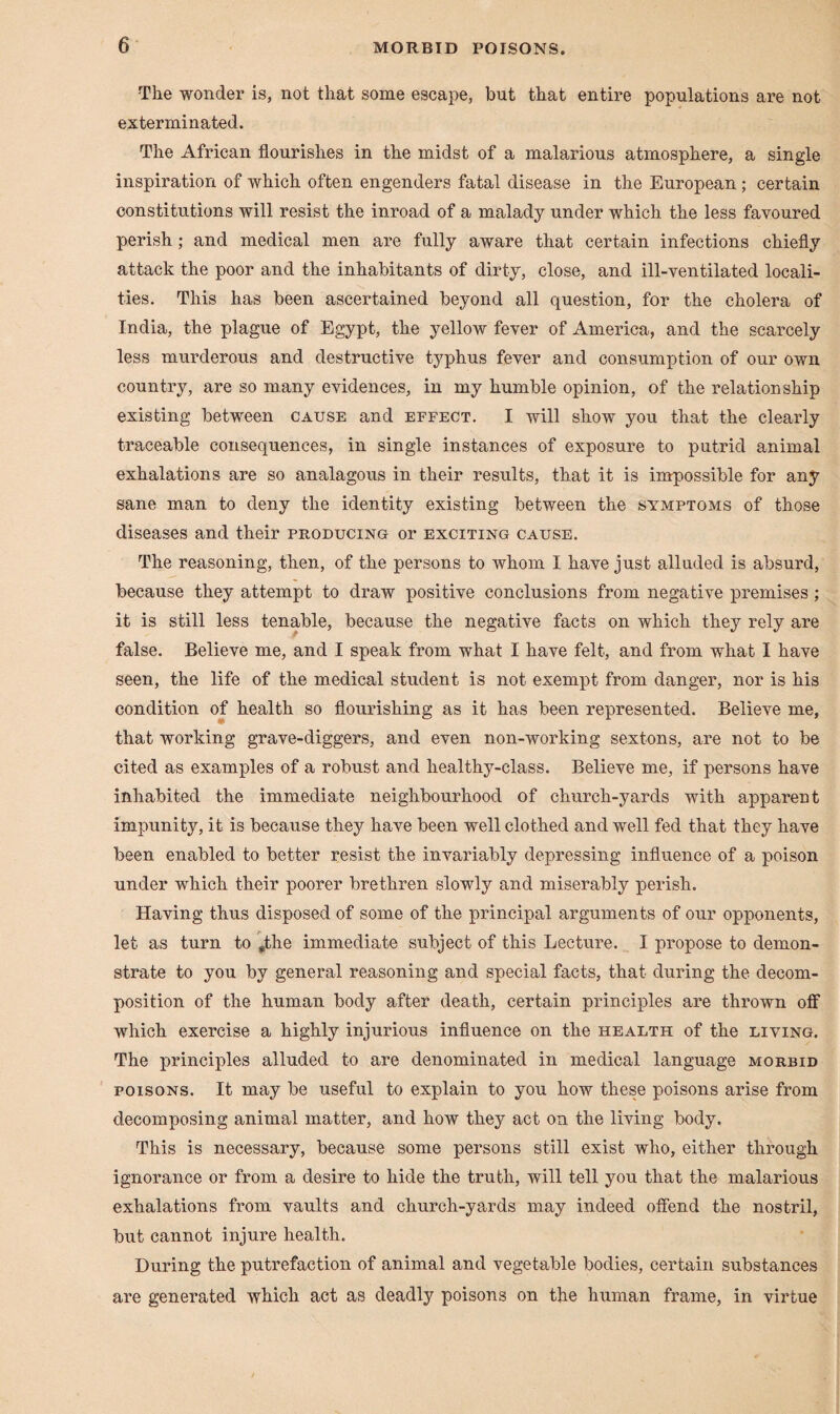 The wonder is, not that some escape, but that entire populations are not exterminated. The African flourishes in the midst of a malarious atmosphere, a single inspiration of which often engenders fatal disease in the European ; certain constitutions will resist the inroad of a malady under which the less favoured perish; and medical men are fully aware that certain infections chiefly attack the poor and the inhabitants of dirty, close, and ill-ventilated locali¬ ties. This has been ascertained beyond all question, for the cholera of India, the plague of Egypt, the yellow fever of America, and the scarcely less murderous and destructive typhus fever and consumption of our own country, are so many evidences, in my humble opinion, of the relationship existing between cause and effect. I will show you that the clearly traceable consequences, in single instances of exposure to putrid animal exhalations are so analagous in their results, that it is impossible for any sane man to deny the identity existing between the symptoms of those diseases and their producing or exciting cause. The reasoning, then, of the persons to whom I have just alluded is absurd, because they attempt to draw positive conclusions from negative premises ; it is still less tenable, because the negative facts on which they rely are false. Believe me, and I speak from what I have felt, and from what I have seen, the life of the medical student is not exempt from danger, nor is his condition of health so flourishing as it has been represented. Believe me, that working grave-diggers, and even non-working sextons, are not to be cited as examples of a robust and healthy-class. Believe me, if persons have inhabited the immediate neighbourhood of church-yards with apparent impunity, it is because they have been well clothed and well fed that they have been enabled to better resist the invariably depressing influence of a poison under which their poorer brethren slowly and miserably perish. Having thus disposed of some of the principal arguments of our opponents, let as turn to #the immediate subject of this Lecture. I propose to demon¬ strate to you by general reasoning and special facts, that during the decom¬ position of the human body after death, certain principles are thrown off which exercise a highly injurious influence on the health of the living. The principles alluded to are denominated in medical language morbid poisons. It may be useful to explain to you how these poisons arise from decomposing animal matter, and how they act on the living body. This is necessary, because some persons still exist who, either through ignorance or from a desire to hide the truth, will tell you that the malarious exhalations from vaults and church-yards may indeed offend the nostril, but cannot injure health. During the putrefaction of animal and vegetable bodies, certain substances are generated which act as deadly poisons on the human frame, in virtue