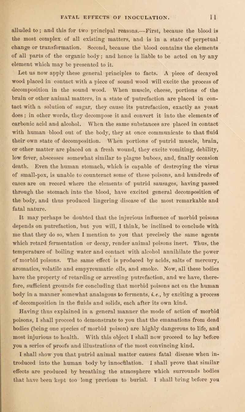 alluded to ; and this for two principal reasons.—First, because the blood is the most complex of all existing matters, and is in a state of perpetual change or transformation. Second, because the blood contains the elements of all parts of the organic body; and hence is liable to be acted on by any element which may be presented to it. Let us now apply these general principles to facts. A piece of decayed wood placed in contact with a piece of sound wood will excite the process of decomposition in the sound wood. When muscle, cheese, portions of the brain or other animal matters, in a state of putrefaction are placed in con¬ tact with a solution of sugar, they cause its putrefaction, exactly as yeast does; in other words, they decompose it and convert it into the elements of carbonic acid and alcohol. When the same substances are placed in contact with human blood out of the body, they at once communicate to that fluid their own state of decomposition. When portions of putrid muscle, brain, or other matter are placed on a fresh wound, they excite vomiting, debility, low fever, abscesses somewhat similar to plague buboes, and, finally occasion death. Even the human stomach, which is capable of destroying the virus of small-pox, is unable to counteract some of these poisons, and hundreds of cases are on record where the elements of putrid sausages, having passed through the stomach into the blood, have excited general decomposition of the body, and thus produced lingering disease of the most remarkable and fatal nature. It may perhaps be doubted that the injurious influence of morbid poisons depends on putrefaction, but you will, I think, be inclined to conclude with me that they do so, when I mention to you that precisely the same agents which retard fermentation or decay, render animal poisons inert. Thus, the temperature of boiling water and contact with alcohol annihilate the power of morbid poisons. The same effect is produced by acids, salts of mercury, aromatics, volatile and empyreumatic oils, and smoke. Now, all these bodies have the property of retarding or arresting putrefaction, and we have, there¬ fore, sufficient grounds for concluding that morbid poisons act on the human 4 body in a manner somewhat analagous to ferments, i. e., by exciting a process of decomposition in the fluids and solids, each after its own kind. Having thus explained in a general manner the mode of action of morbid poisons, I shall proceed to demonstrate to you that the emanations from dead bodies (being one species of morbid poison) are highly dangerous to life, and most injurious to health. With this object I shall now proceed to lay before you a series of proofs and illustrations of the most convincing kind. I shall show you that putrid animal matter causes fatal disease when in¬ troduced into the human body by innoctllation. I shall prove that similar effects are produced by breathing the atmosphere which surrounds bodies that have been kept too long previous to burial. I shall bring before you