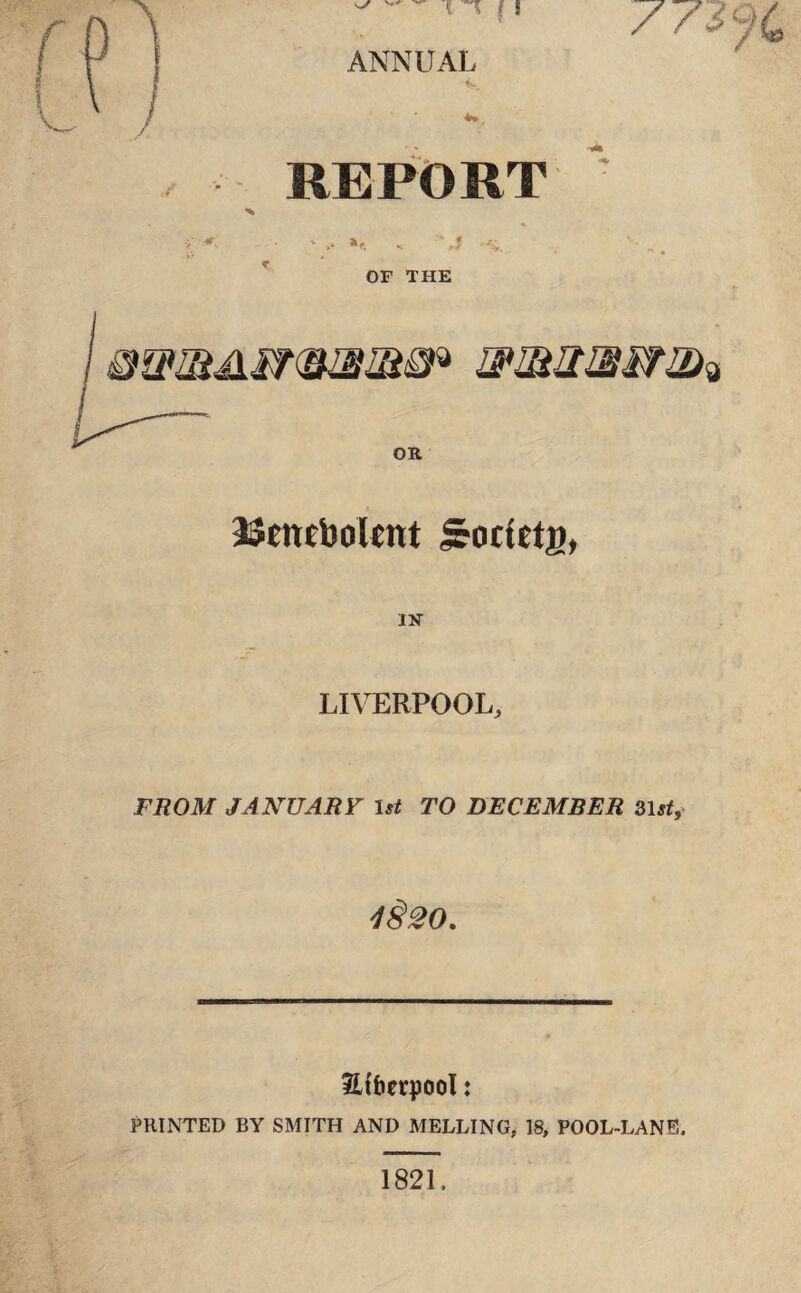 11 ANNUAL i. REPORT *c. OF THE mmmm* OR JStttcbolcnt iroctttg, IN' LIVERPOOL, FROM JANUARY 1st TO DECEMBER 31st, 4§20. Stfoerpool: PRINTED BY SMITH AND MELLING, 18, POOL-LANE. 1821