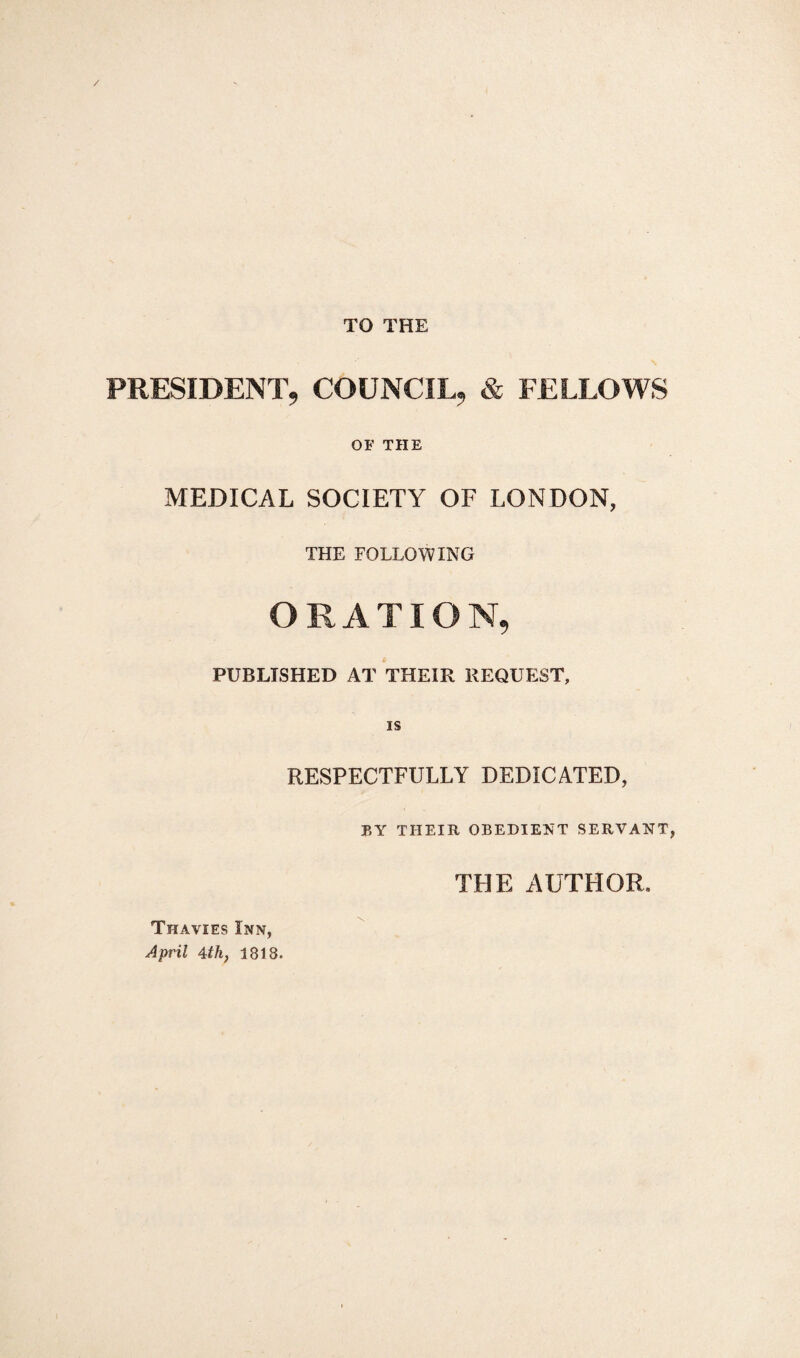 TO THE PRESIDENT, COUNCIL, & FELLOWS OF THE MEDICAL SOCIETY OF LONDON, THE FOLLOWING ORATION, PUBLISHED AT THEIR REQUEST, is RESPECTFULLY DEDICATED, BY THEIR OBEDIENT SERVANT, Thavies Inn, April 4th, 1818. THE AUTHOR,