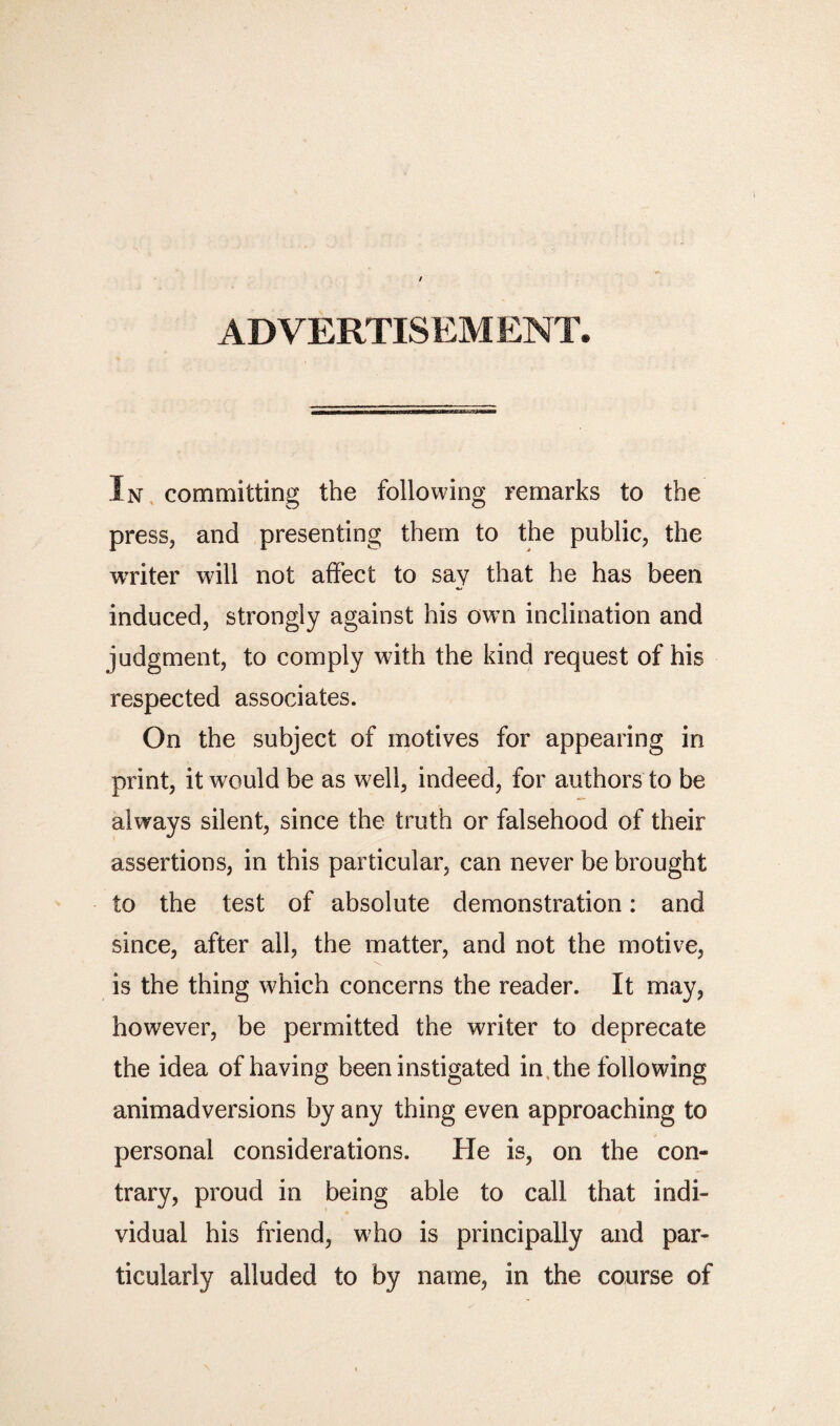 AD VERTIS EM ENT. In committing the following remarks to the press, and presenting them to the public, the writer will not affect to say that he has been induced, strongly against his own inclination and judgment, to comply with the kind request of his respected associates. On the subject of motives for appearing in print, it would be as well, indeed, for authors to be always silent, since the truth or falsehood of their assertions, in this particular, can never be brought to the test of absolute demonstration: and since, after all, the matter, and not the motive, is the thing which concerns the reader. It may, however, be permitted the writer to deprecate the idea of having been instigated in the following animadversions by any thing even approaching to personal considerations. He is, on the con¬ trary, proud in being able to call that indi¬ vidual his friend, who is principally and par¬ ticularly alluded to by name, in the course of