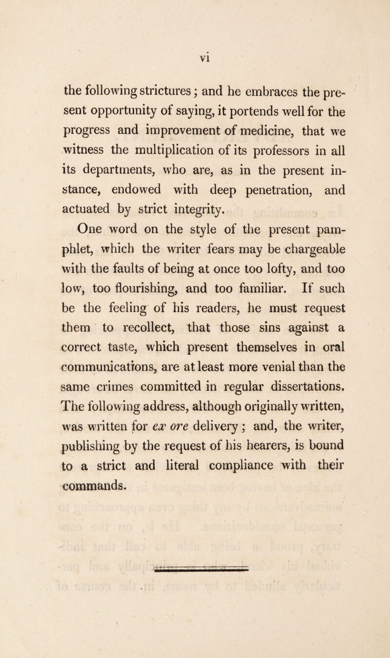 VI the following strictures; and he embraces the pre¬ sent opportunity of saying, it portends well for the progress and improvement of medicine, that we witness the multiplication of its professors in all its departments, who are, as in the present in¬ stance, endowed with deep penetration, and actuated by strict integrity. One word on the style of the present pam¬ phlet, which the writer fears may be chargeable with the faults of being at once too lofty, and too low, too flourishing, and too familiar. If such be the feeling of his readers, he must request them to recollect, that those sins against a correct taste, which present themselves in oral communications, are at least more venial than the same crimes committed in regular dissertations. The following address, although originally written, was wwitten for ex ore delivery ; and, the writer, publishing by the request of his hearers, is bound to a strict and literal compliance with their commands.