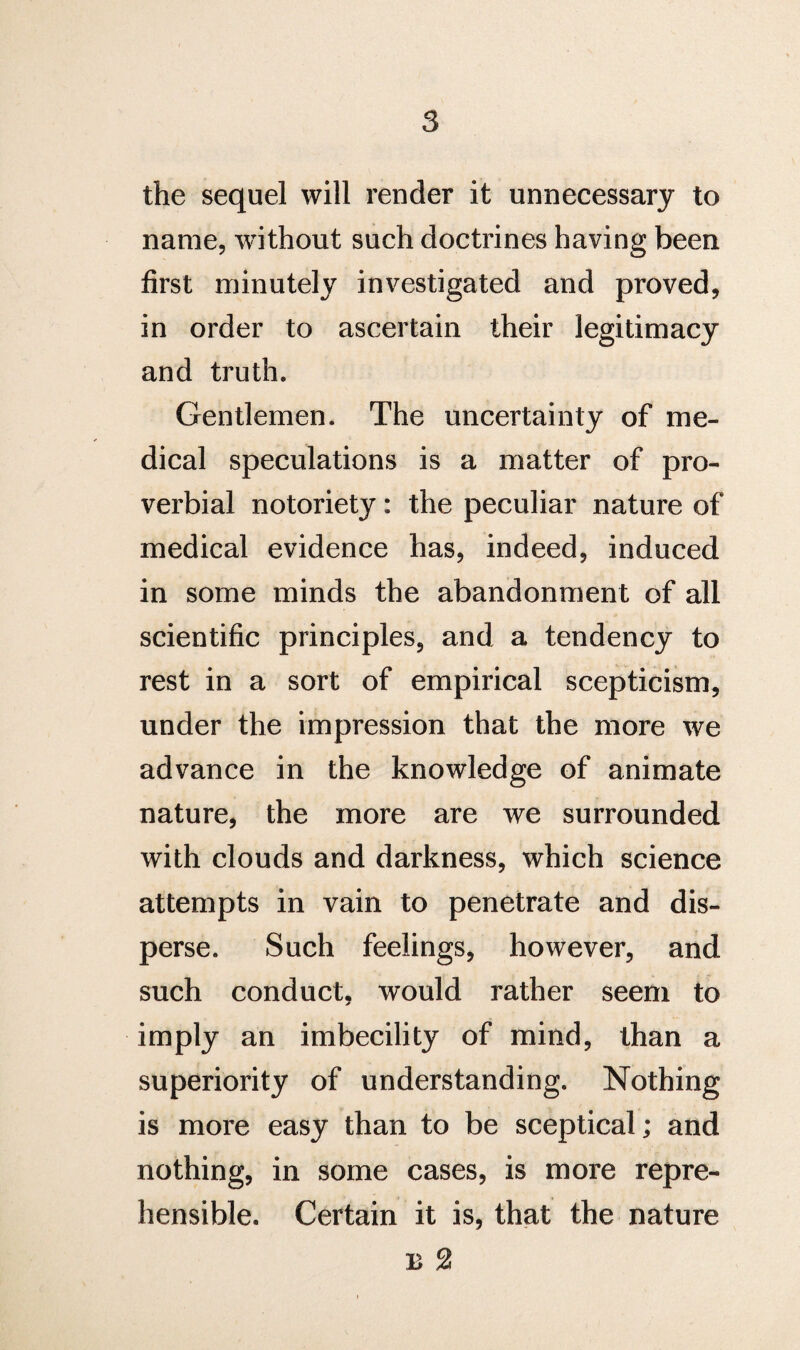 the sequel will render it unnecessary to name, without such doctrines having been first minutely investigated and proved, in order to ascertain their legitimacy and truth. Gentlemen. The uncertainty of me¬ dical speculations is a matter of pro¬ verbial notoriety: the peculiar nature of medical evidence has, indeed, induced in some minds the abandonment of all scientific principles, and a tendency to rest in a sort of empirical scepticism, under the impression that the more we advance in the knowledge of animate nature, the more are we surrounded with clouds and darkness, which science attempts in vain to penetrate and dis¬ perse. Such feelings, however, and such conduct, would rather seem to imply an imbecility of mind, than a superiority of understanding. Nothing is more easy than to be sceptical; and nothing, in some cases, is more repre¬ hensible. Certain it is, that the nature b 2