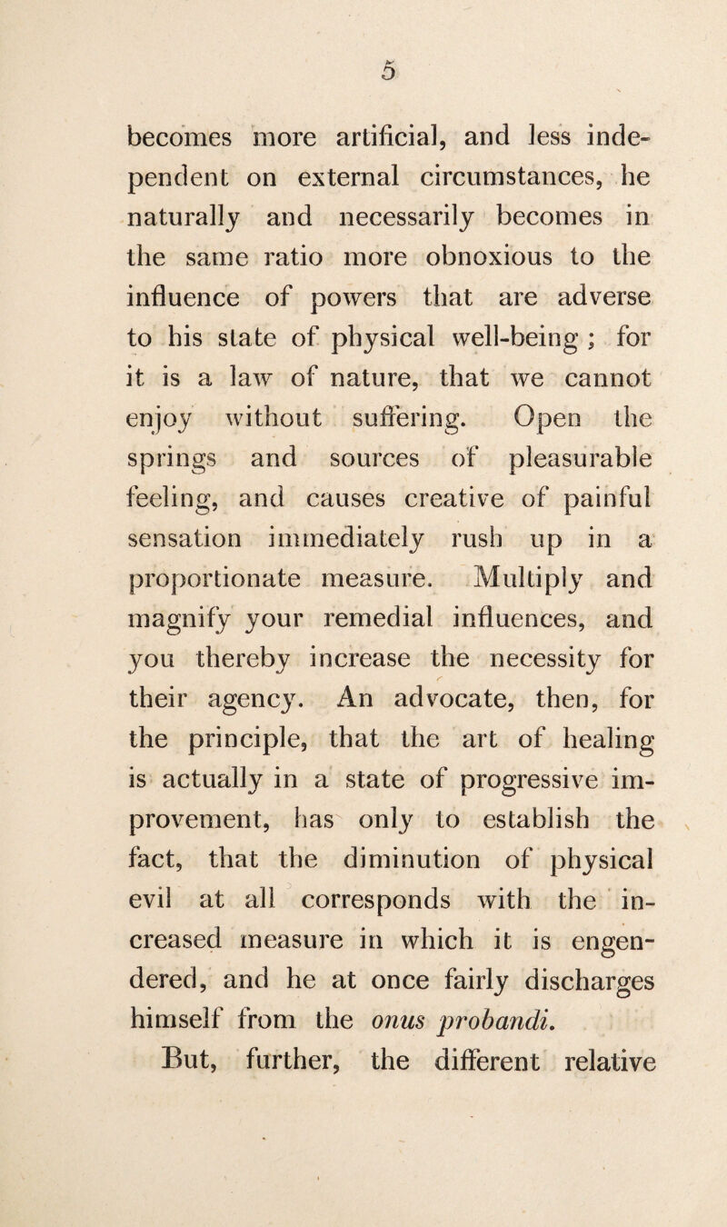 becomes more artificial, and less inde¬ pendent on external circumstances, he naturally and necessarily becomes in the same ratio more obnoxious to the influence of powers that are adverse to his state of physical well-being ; for it is a law of nature, that we cannot enjoy without suffering. Open the springs and sources of pleasurable feeling, and causes creative of painful sensation immediately rush up in a proportionate measure. Multiply and magnify your remedial influences, and you thereby increase the necessity for their agency. An advocate, then, for the principle, that the art of healing is actually in a state of progressive im¬ provement, has only to establish the fact, that the diminution of physical evil at all corresponds with the in¬ creased measure in which it is engen¬ dered, and he at once fairly discharges himself from the onus probandi. But, further, the different relative