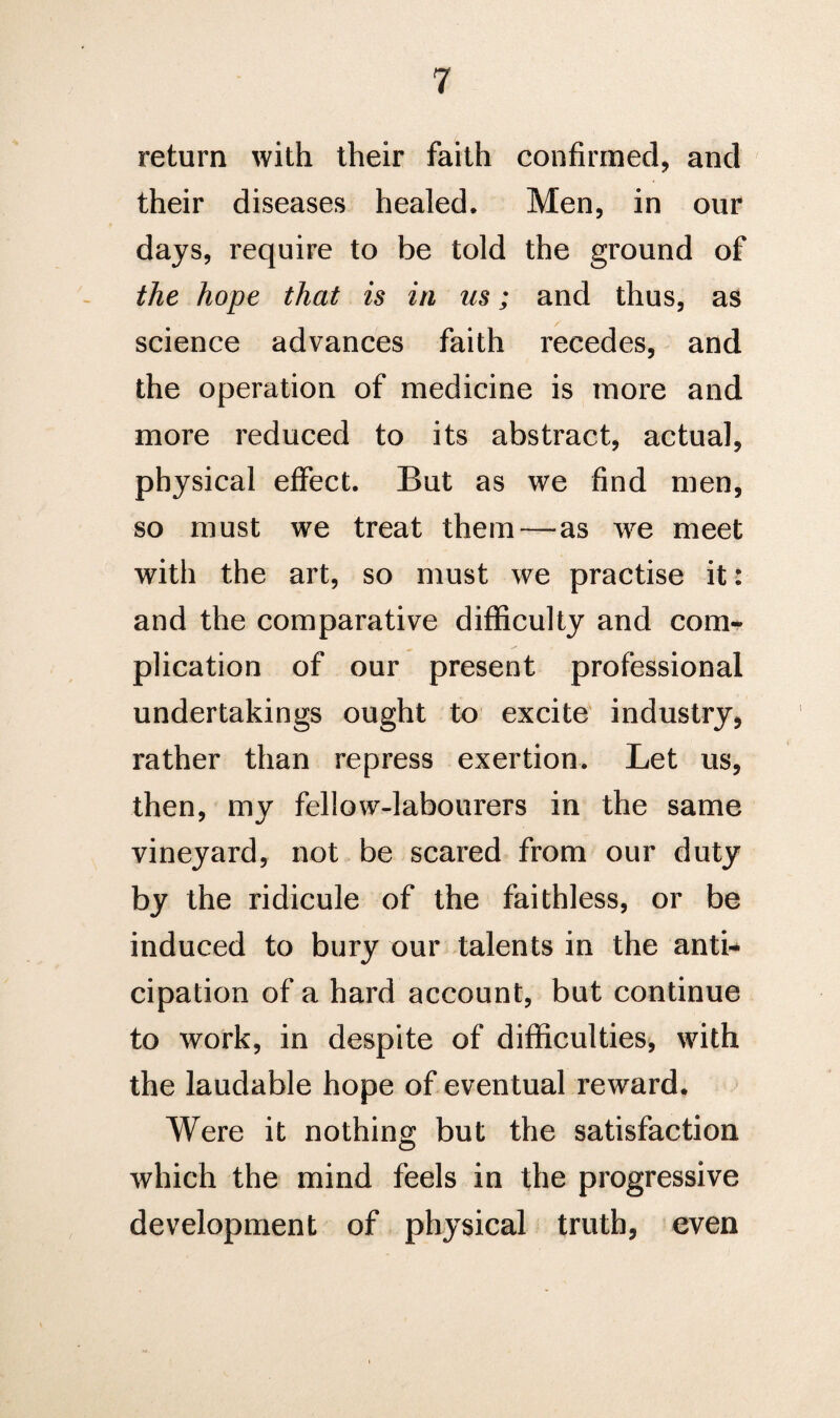 return with their faith confirmed, and their diseases healed. Men, in our days, require to be told the ground of the hope that is in us; and thus, as science advances faith recedes, and the operation of medicine is more and more reduced to its abstract, actual, physical effect. But as we find men, so must we treat them—as we meet with the art, so must we practise it: and the comparative difficulty and com¬ plication of our present professional undertakings ought to excite industry, rather than repress exertion. Let us, then, my fellow-labourers in the same vineyard, not be scared from our duty by the ridicule of the faithless, or be induced to bury our talents in the anti¬ cipation of a hard account, but continue to work, in despite of difficulties, with the laudable hope of eventual reward. Were it nothing but the satisfaction which the mind feels in the progressive development of physical truth, even
